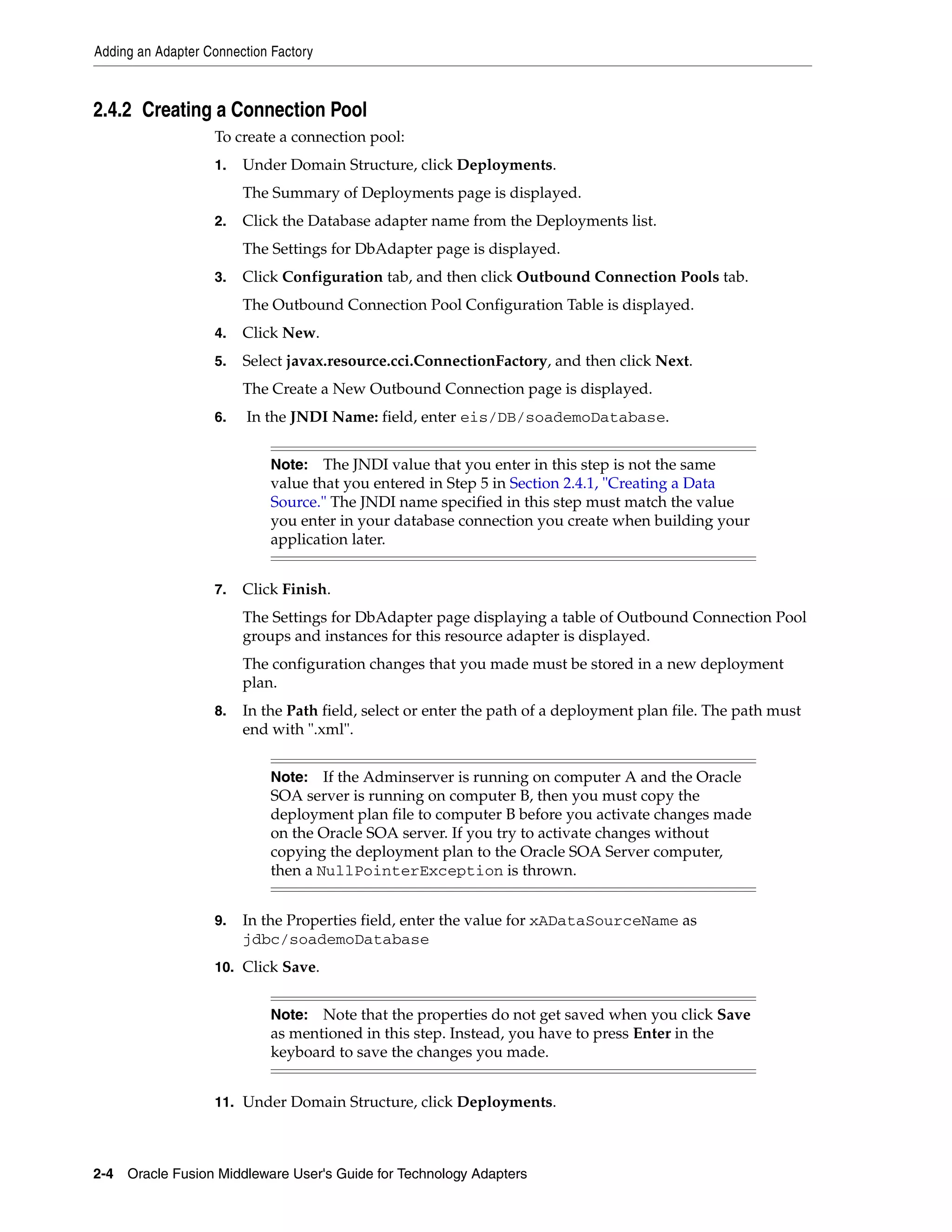 Adding an Adapter Connection Factory
2-4 Oracle Fusion Middleware User's Guide for Technology Adapters
2.4.2 Creating a Connection Pool
To create a connection pool:
1. Under Domain Structure, click Deployments.
The Summary of Deployments page is displayed.
2. Click the Database adapter name from the Deployments list.
The Settings for DbAdapter page is displayed.
3. Click Configuration tab, and then click Outbound Connection Pools tab.
The Outbound Connection Pool Configuration Table is displayed.
4. Click New.
5. Select javax.resource.cci.ConnectionFactory, and then click Next.
The Create a New Outbound Connection page is displayed.
6. In the JNDI Name: field, enter eis/DB/soademoDatabase.
7. Click Finish.
The Settings for DbAdapter page displaying a table of Outbound Connection Pool
groups and instances for this resource adapter is displayed.
The configuration changes that you made must be stored in a new deployment
plan.
8. In the Path field, select or enter the path of a deployment plan file. The path must
end with ".xml".
9. In the Properties field, enter the value for xADataSourceName as
jdbc/soademoDatabase
10. Click Save.
11. Under Domain Structure, click Deployments.
Note: The JNDI value that you enter in this step is not the same
value that you entered in Step 5 in Section 2.4.1, "Creating a Data
Source." The JNDI name specified in this step must match the value
you enter in your database connection you create when building your
application later.
Note: If the Adminserver is running on computer A and the Oracle
SOA server is running on computer B, then you must copy the
deployment plan file to computer B before you activate changes made
on the Oracle SOA server. If you try to activate changes without
copying the deployment plan to the Oracle SOA Server computer,
then a NullPointerException is thrown.
Note: Note that the properties do not get saved when you click Save
as mentioned in this step. Instead, you have to press Enter in the
keyboard to save the changes you made.
 
