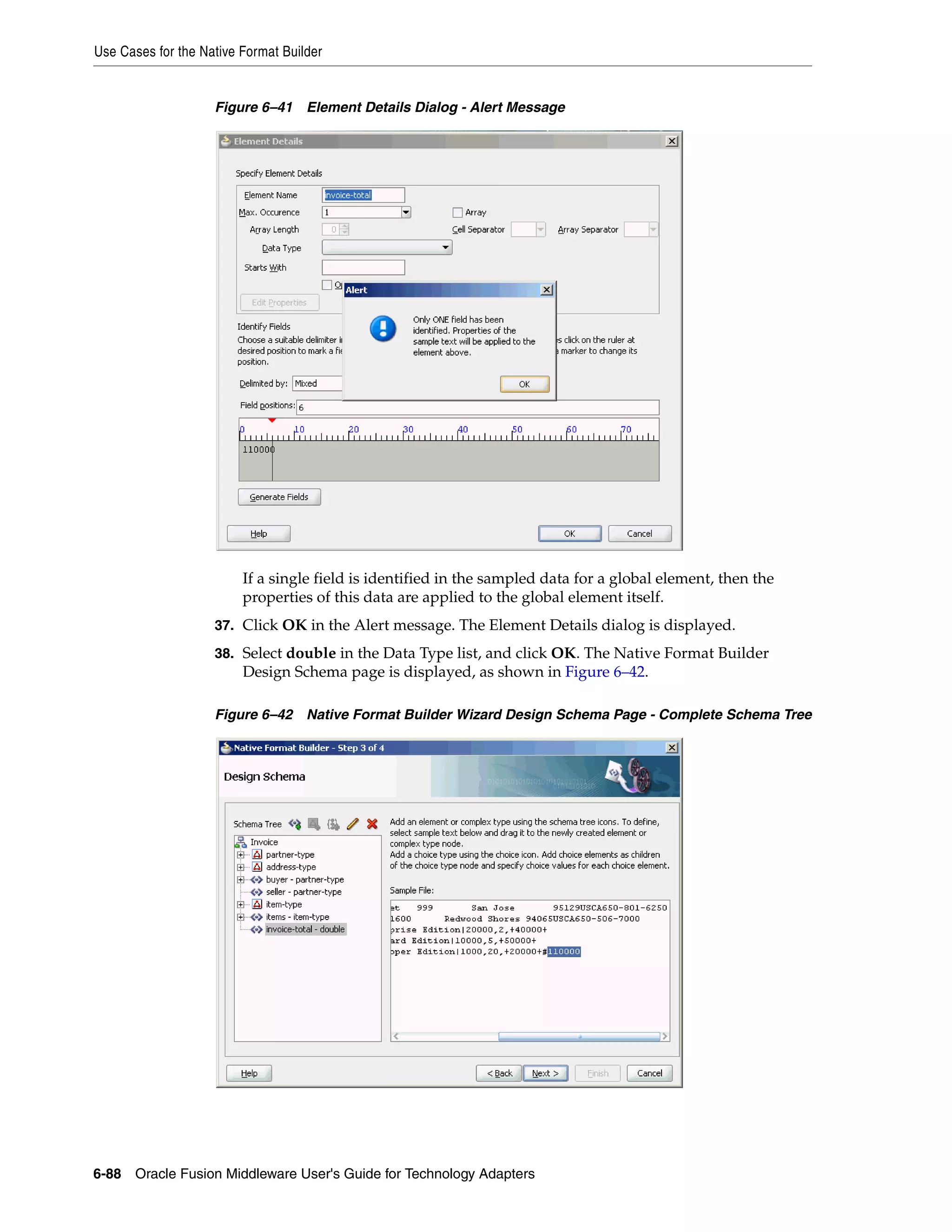 Use Cases for the Native Format Builder
6-88 Oracle Fusion Middleware User's Guide for Technology Adapters
Figure 6–41 Element Details Dialog - Alert Message
If a single field is identified in the sampled data for a global element, then the
properties of this data are applied to the global element itself.
37. Click OK in the Alert message. The Element Details dialog is displayed.
38. Select double in the Data Type list, and click OK. The Native Format Builder
Design Schema page is displayed, as shown in Figure 6–42.
Figure 6–42 Native Format Builder Wizard Design Schema Page - Complete Schema Tree
 