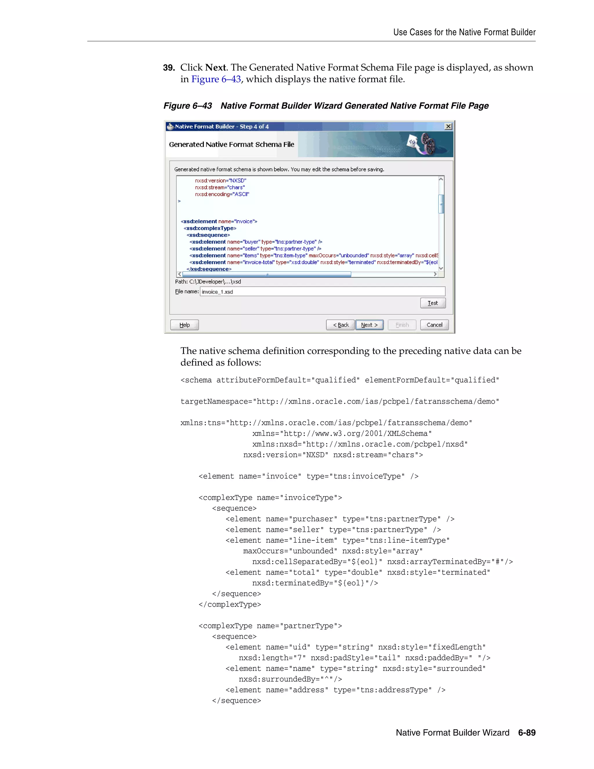 Use Cases for the Native Format Builder
Native Format Builder Wizard 6-89
39. Click Next. The Generated Native Format Schema File page is displayed, as shown
in Figure 6–43, which displays the native format file.
Figure 6–43 Native Format Builder Wizard Generated Native Format File Page
The native schema definition corresponding to the preceding native data can be
defined as follows:
<schema attributeFormDefault="qualified" elementFormDefault="qualified"
targetNamespace="http://xmlns.oracle.com/ias/pcbpel/fatransschema/demo"
xmlns:tns="http://xmlns.oracle.com/ias/pcbpel/fatransschema/demo"
xmlns="http://www.w3.org/2001/XMLSchema"
xmlns:nxsd="http://xmlns.oracle.com/pcbpel/nxsd"
nxsd:version="NXSD" nxsd:stream="chars">
<element name="invoice" type="tns:invoiceType" />
<complexType name="invoiceType">
<sequence>
<element name="purchaser" type="tns:partnerType" />
<element name="seller" type="tns:partnerType" />
<element name="line-item" type="tns:line-itemType"
maxOccurs="unbounded" nxsd:style="array"
nxsd:cellSeparatedBy="${eol}" nxsd:arrayTerminatedBy="#"/>
<element name="total" type="double" nxsd:style="terminated"
nxsd:terminatedBy="${eol}"/>
</sequence>
</complexType>
<complexType name="partnerType">
<sequence>
<element name="uid" type="string" nxsd:style="fixedLength"
nxsd:length="7" nxsd:padStyle="tail" nxsd:paddedBy=" "/>
<element name="name" type="string" nxsd:style="surrounded"
nxsd:surroundedBy="^"/>
<element name="address" type="tns:addressType" />
</sequence>
 