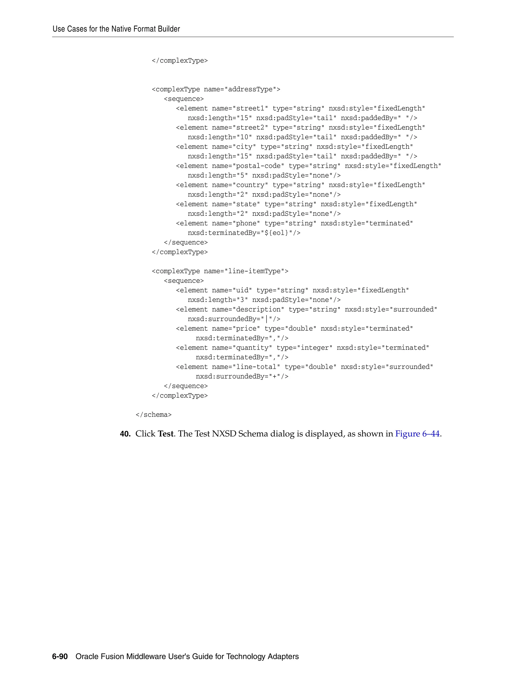 Use Cases for the Native Format Builder
6-90 Oracle Fusion Middleware User's Guide for Technology Adapters
</complexType>
<complexType name="addressType">
<sequence>
<element name="street1" type="string" nxsd:style="fixedLength"
nxsd:length="15" nxsd:padStyle="tail" nxsd:paddedBy=" "/>
<element name="street2" type="string" nxsd:style="fixedLength"
nxsd:length="10" nxsd:padStyle="tail" nxsd:paddedBy=" "/>
<element name="city" type="string" nxsd:style="fixedLength"
nxsd:length="15" nxsd:padStyle="tail" nxsd:paddedBy=" "/>
<element name="postal-code" type="string" nxsd:style="fixedLength"
nxsd:length="5" nxsd:padStyle="none"/>
<element name="country" type="string" nxsd:style="fixedLength"
nxsd:length="2" nxsd:padStyle="none"/>
<element name="state" type="string" nxsd:style="fixedLength"
nxsd:length="2" nxsd:padStyle="none"/>
<element name="phone" type="string" nxsd:style="terminated"
nxsd:terminatedBy="${eol}"/>
</sequence>
</complexType>
<complexType name="line-itemType">
<sequence>
<element name="uid" type="string" nxsd:style="fixedLength"
nxsd:length="3" nxsd:padStyle="none"/>
<element name="description" type="string" nxsd:style="surrounded"
nxsd:surroundedBy="|"/>
<element name="price" type="double" nxsd:style="terminated"
nxsd:terminatedBy=","/>
<element name="quantity" type="integer" nxsd:style="terminated"
nxsd:terminatedBy=","/>
<element name="line-total" type="double" nxsd:style="surrounded"
nxsd:surroundedBy="+"/>
</sequence>
</complexType>
</schema>
40. Click Test. The Test NXSD Schema dialog is displayed, as shown in Figure 6–44.
 