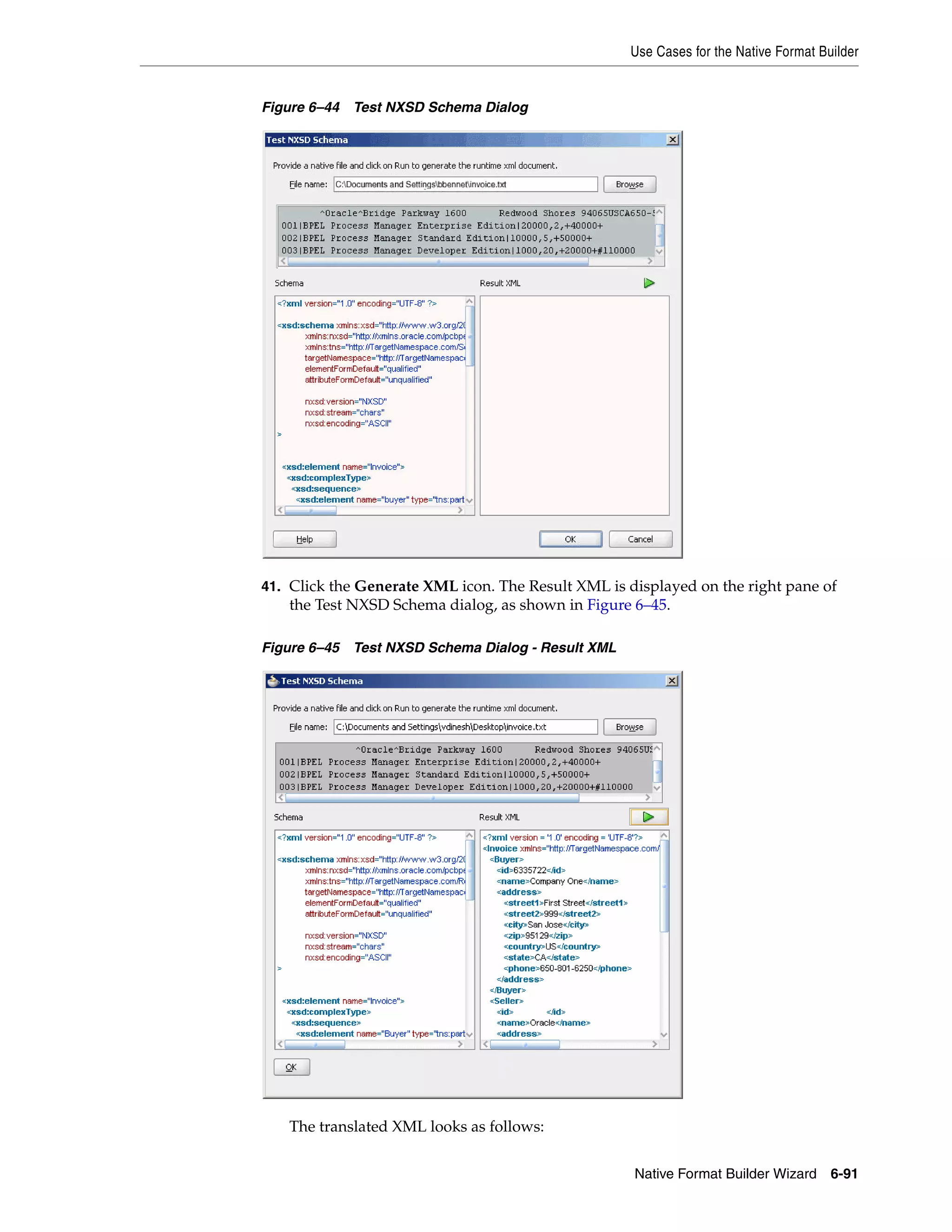 Use Cases for the Native Format Builder
Native Format Builder Wizard 6-91
Figure 6–44 Test NXSD Schema Dialog
41. Click the Generate XML icon. The Result XML is displayed on the right pane of
the Test NXSD Schema dialog, as shown in Figure 6–45.
Figure 6–45 Test NXSD Schema Dialog - Result XML
The translated XML looks as follows:
 
