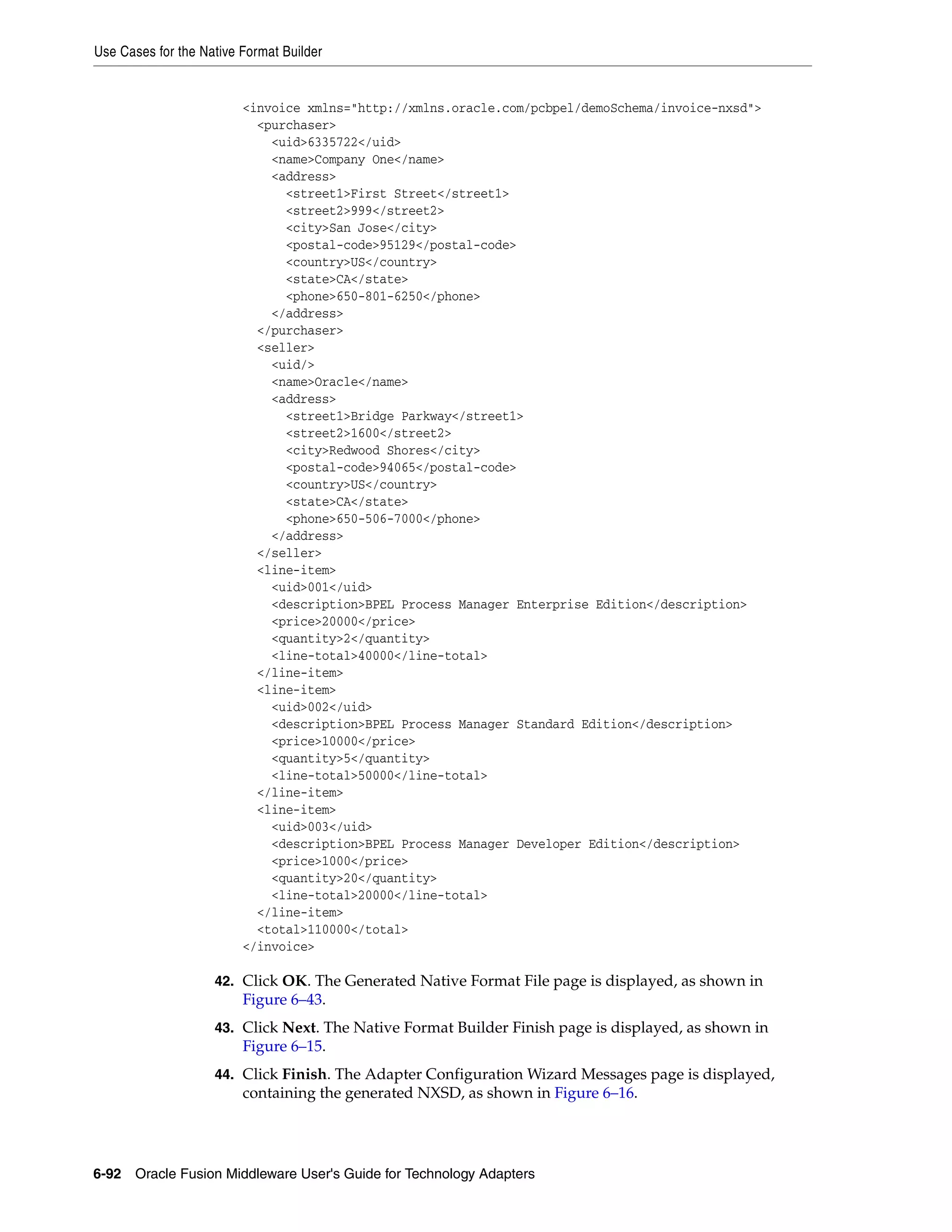 Use Cases for the Native Format Builder
6-92 Oracle Fusion Middleware User's Guide for Technology Adapters
<invoice xmlns="http://xmlns.oracle.com/pcbpel/demoSchema/invoice-nxsd">
<purchaser>
<uid>6335722</uid>
<name>Company One</name>
<address>
<street1>First Street</street1>
<street2>999</street2>
<city>San Jose</city>
<postal-code>95129</postal-code>
<country>US</country>
<state>CA</state>
<phone>650-801-6250</phone>
</address>
</purchaser>
<seller>
<uid/>
<name>Oracle</name>
<address>
<street1>Bridge Parkway</street1>
<street2>1600</street2>
<city>Redwood Shores</city>
<postal-code>94065</postal-code>
<country>US</country>
<state>CA</state>
<phone>650-506-7000</phone>
</address>
</seller>
<line-item>
<uid>001</uid>
<description>BPEL Process Manager Enterprise Edition</description>
<price>20000</price>
<quantity>2</quantity>
<line-total>40000</line-total>
</line-item>
<line-item>
<uid>002</uid>
<description>BPEL Process Manager Standard Edition</description>
<price>10000</price>
<quantity>5</quantity>
<line-total>50000</line-total>
</line-item>
<line-item>
<uid>003</uid>
<description>BPEL Process Manager Developer Edition</description>
<price>1000</price>
<quantity>20</quantity>
<line-total>20000</line-total>
</line-item>
<total>110000</total>
</invoice>
42. Click OK. The Generated Native Format File page is displayed, as shown in
Figure 6–43.
43. Click Next. The Native Format Builder Finish page is displayed, as shown in
Figure 6–15.
44. Click Finish. The Adapter Configuration Wizard Messages page is displayed,
containing the generated NXSD, as shown in Figure 6–16.
 