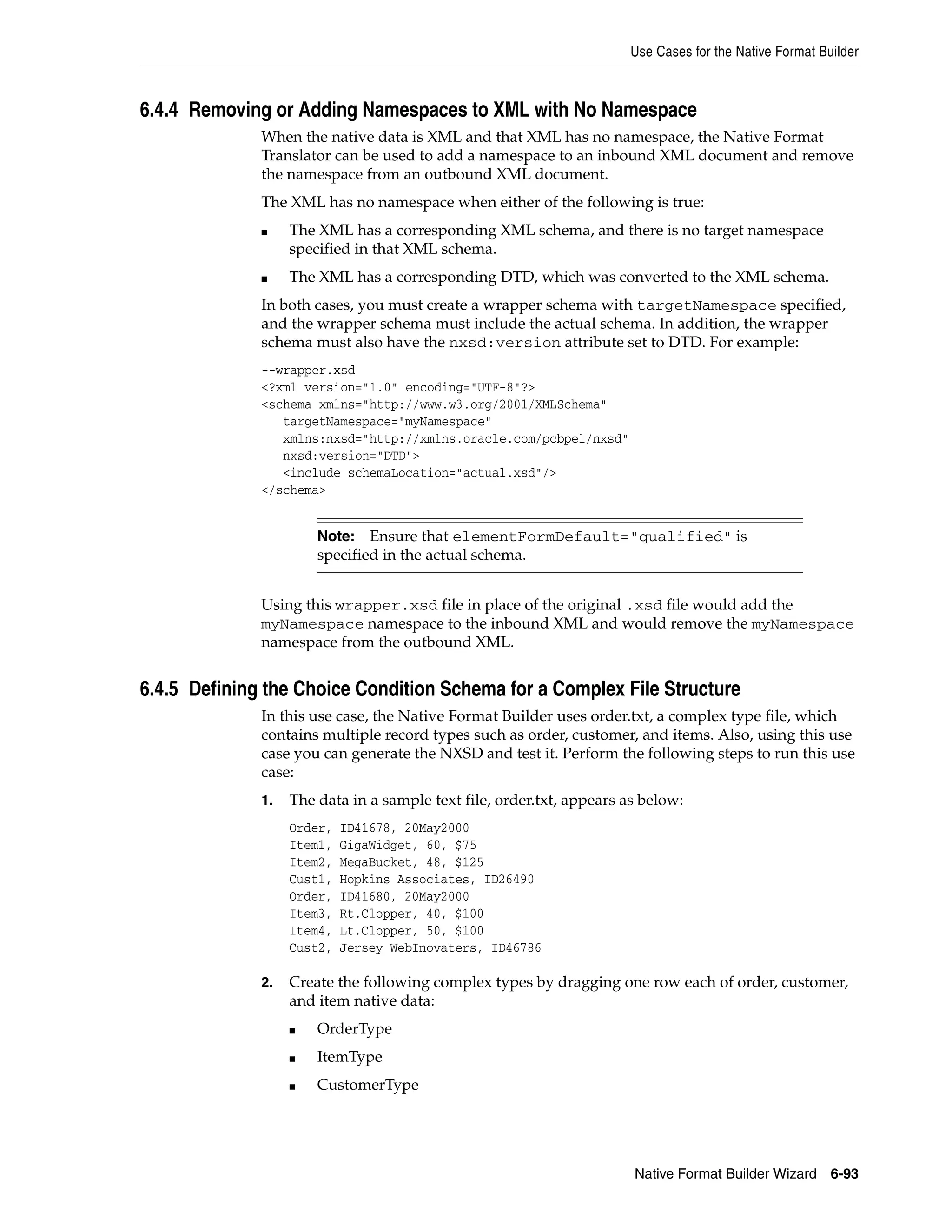 Use Cases for the Native Format Builder
Native Format Builder Wizard 6-93
6.4.4 Removing or Adding Namespaces to XML with No Namespace
When the native data is XML and that XML has no namespace, the Native Format
Translator can be used to add a namespace to an inbound XML document and remove
the namespace from an outbound XML document.
The XML has no namespace when either of the following is true:
■ The XML has a corresponding XML schema, and there is no target namespace
specified in that XML schema.
■ The XML has a corresponding DTD, which was converted to the XML schema.
In both cases, you must create a wrapper schema with targetNamespace specified,
and the wrapper schema must include the actual schema. In addition, the wrapper
schema must also have the nxsd:version attribute set to DTD. For example:
--wrapper.xsd
<?xml version="1.0" encoding="UTF-8"?>
<schema xmlns="http://www.w3.org/2001/XMLSchema"
targetNamespace="myNamespace"
xmlns:nxsd="http://xmlns.oracle.com/pcbpel/nxsd"
nxsd:version="DTD">
<include schemaLocation="actual.xsd"/>
</schema>
Using this wrapper.xsd file in place of the original .xsd file would add the
myNamespace namespace to the inbound XML and would remove the myNamespace
namespace from the outbound XML.
6.4.5 Defining the Choice Condition Schema for a Complex File Structure
In this use case, the Native Format Builder uses order.txt, a complex type file, which
contains multiple record types such as order, customer, and items. Also, using this use
case you can generate the NXSD and test it. Perform the following steps to run this use
case:
1. The data in a sample text file, order.txt, appears as below:
Order, ID41678, 20May2000
Item1, GigaWidget, 60, $75
Item2, MegaBucket, 48, $125
Cust1, Hopkins Associates, ID26490
Order, ID41680, 20May2000
Item3, Rt.Clopper, 40, $100
Item4, Lt.Clopper, 50, $100
Cust2, Jersey WebInovaters, ID46786
2. Create the following complex types by dragging one row each of order, customer,
and item native data:
■ OrderType
■ ItemType
■ CustomerType
Note: Ensure that elementFormDefault="qualified" is
specified in the actual schema.
 
