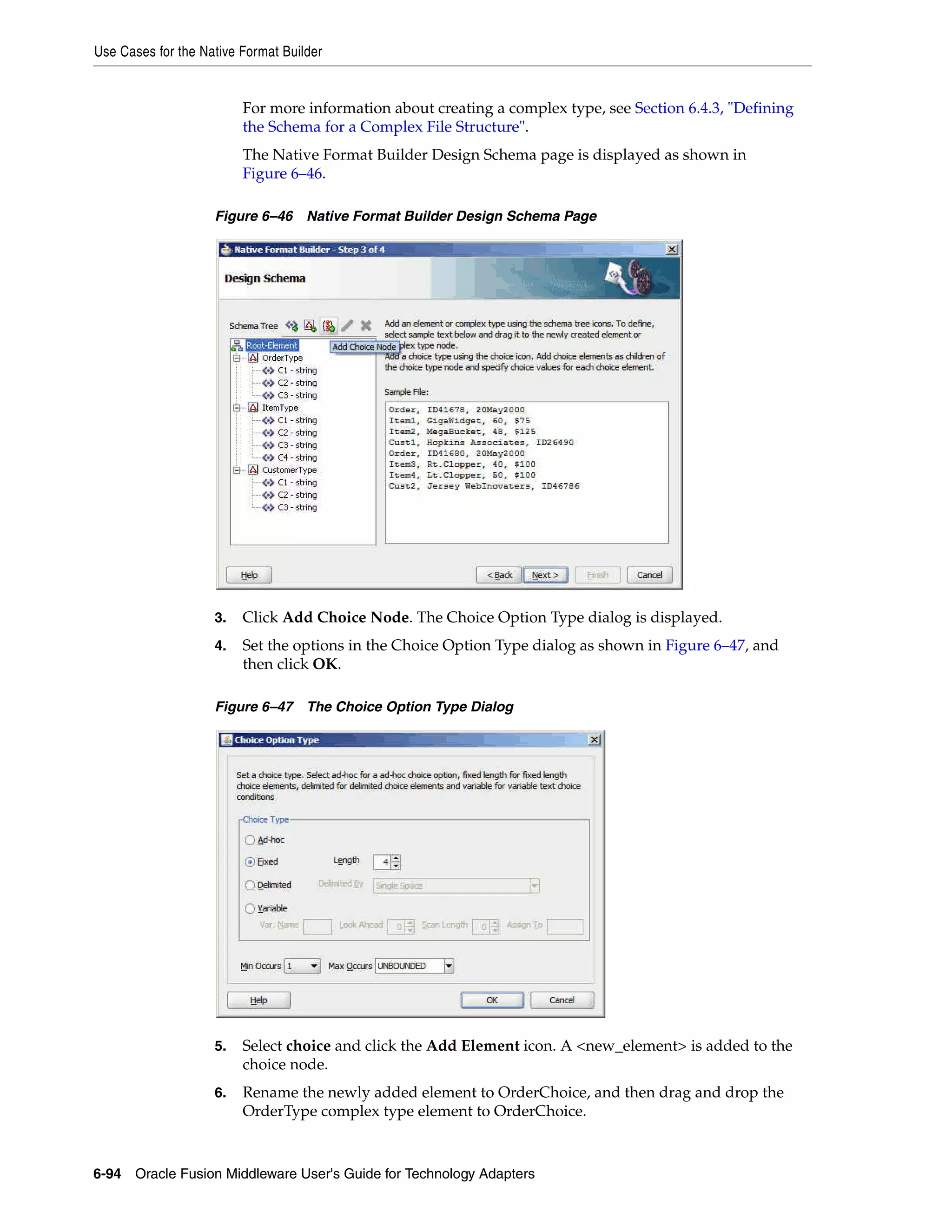 Use Cases for the Native Format Builder
6-94 Oracle Fusion Middleware User's Guide for Technology Adapters
For more information about creating a complex type, see Section 6.4.3, "Defining
the Schema for a Complex File Structure".
The Native Format Builder Design Schema page is displayed as shown in
Figure 6–46.
Figure 6–46 Native Format Builder Design Schema Page
3. Click Add Choice Node. The Choice Option Type dialog is displayed.
4. Set the options in the Choice Option Type dialog as shown in Figure 6–47, and
then click OK.
Figure 6–47 The Choice Option Type Dialog
5. Select choice and click the Add Element icon. A <new_element> is added to the
choice node.
6. Rename the newly added element to OrderChoice, and then drag and drop the
OrderType complex type element to OrderChoice.
 