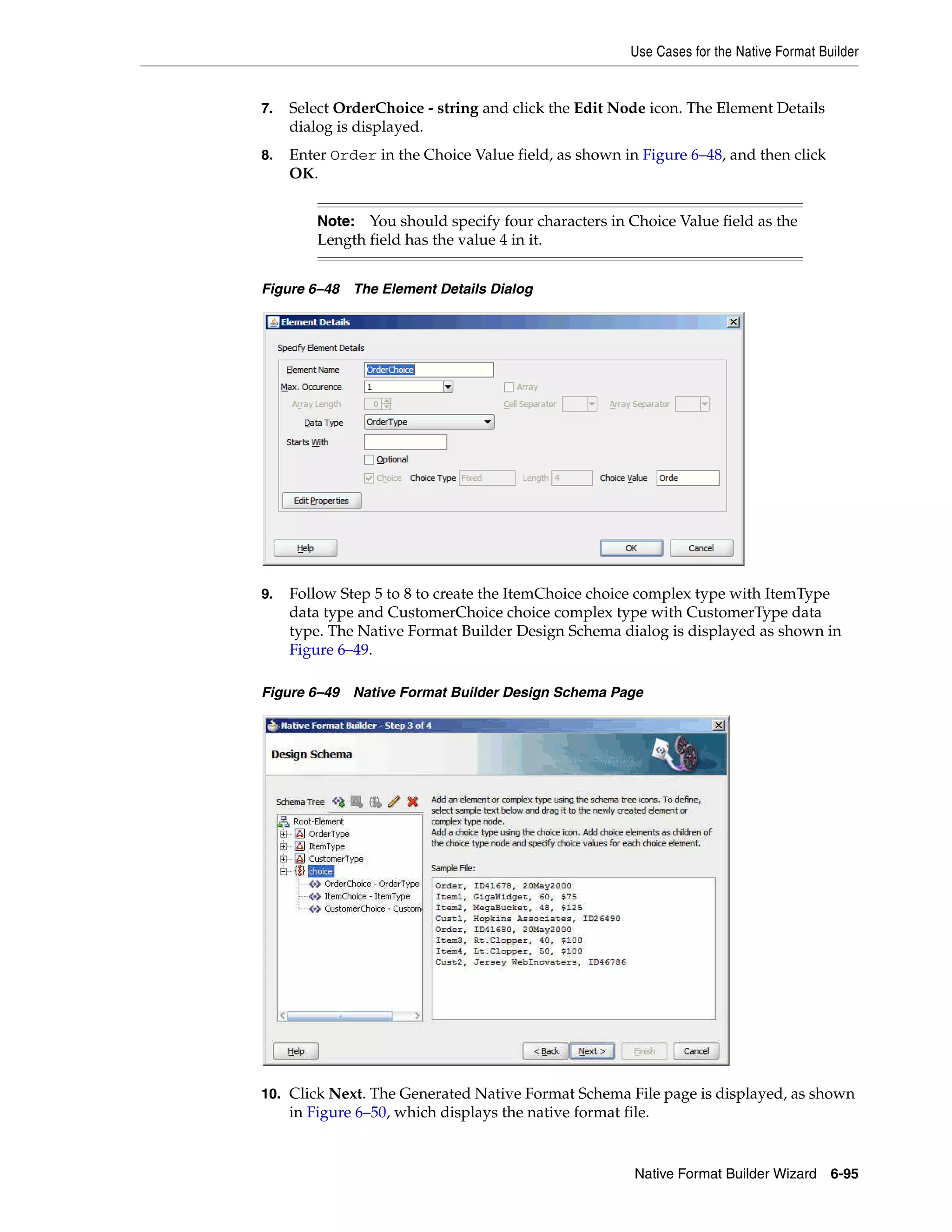 Use Cases for the Native Format Builder
Native Format Builder Wizard 6-95
7. Select OrderChoice - string and click the Edit Node icon. The Element Details
dialog is displayed.
8. Enter Order in the Choice Value field, as shown in Figure 6–48, and then click
OK.
Figure 6–48 The Element Details Dialog
9. Follow Step 5 to 8 to create the ItemChoice choice complex type with ItemType
data type and CustomerChoice choice complex type with CustomerType data
type. The Native Format Builder Design Schema dialog is displayed as shown in
Figure 6–49.
Figure 6–49 Native Format Builder Design Schema Page
10. Click Next. The Generated Native Format Schema File page is displayed, as shown
in Figure 6–50, which displays the native format file.
Note: You should specify four characters in Choice Value field as the
Length field has the value 4 in it.
 
