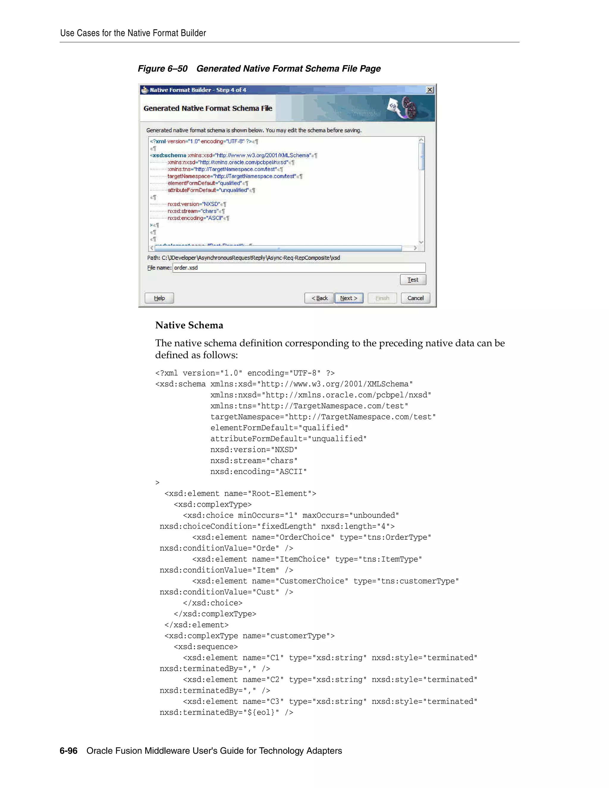 Use Cases for the Native Format Builder
6-96 Oracle Fusion Middleware User's Guide for Technology Adapters
Figure 6–50 Generated Native Format Schema File Page
Native Schema
The native schema definition corresponding to the preceding native data can be
defined as follows:
<?xml version="1.0" encoding="UTF-8" ?>
<xsd:schema xmlns:xsd="http://www.w3.org/2001/XMLSchema"
xmlns:nxsd="http://xmlns.oracle.com/pcbpel/nxsd"
xmlns:tns="http://TargetNamespace.com/test"
targetNamespace="http://TargetNamespace.com/test"
elementFormDefault="qualified"
attributeFormDefault="unqualified"
nxsd:version="NXSD"
nxsd:stream="chars"
nxsd:encoding="ASCII"
>
<xsd:element name="Root-Element">
<xsd:complexType>
<xsd:choice minOccurs="1" maxOccurs="unbounded"
nxsd:choiceCondition="fixedLength" nxsd:length="4">
<xsd:element name="OrderChoice" type="tns:OrderType"
nxsd:conditionValue="Orde" />
<xsd:element name="ItemChoice" type="tns:ItemType"
nxsd:conditionValue="Item" />
<xsd:element name="CustomerChoice" type="tns:customerType"
nxsd:conditionValue="Cust" />
</xsd:choice>
</xsd:complexType>
</xsd:element>
<xsd:complexType name="customerType">
<xsd:sequence>
<xsd:element name="C1" type="xsd:string" nxsd:style="terminated"
nxsd:terminatedBy="," />
<xsd:element name="C2" type="xsd:string" nxsd:style="terminated"
nxsd:terminatedBy="," />
<xsd:element name="C3" type="xsd:string" nxsd:style="terminated"
nxsd:terminatedBy="${eol}" />
 