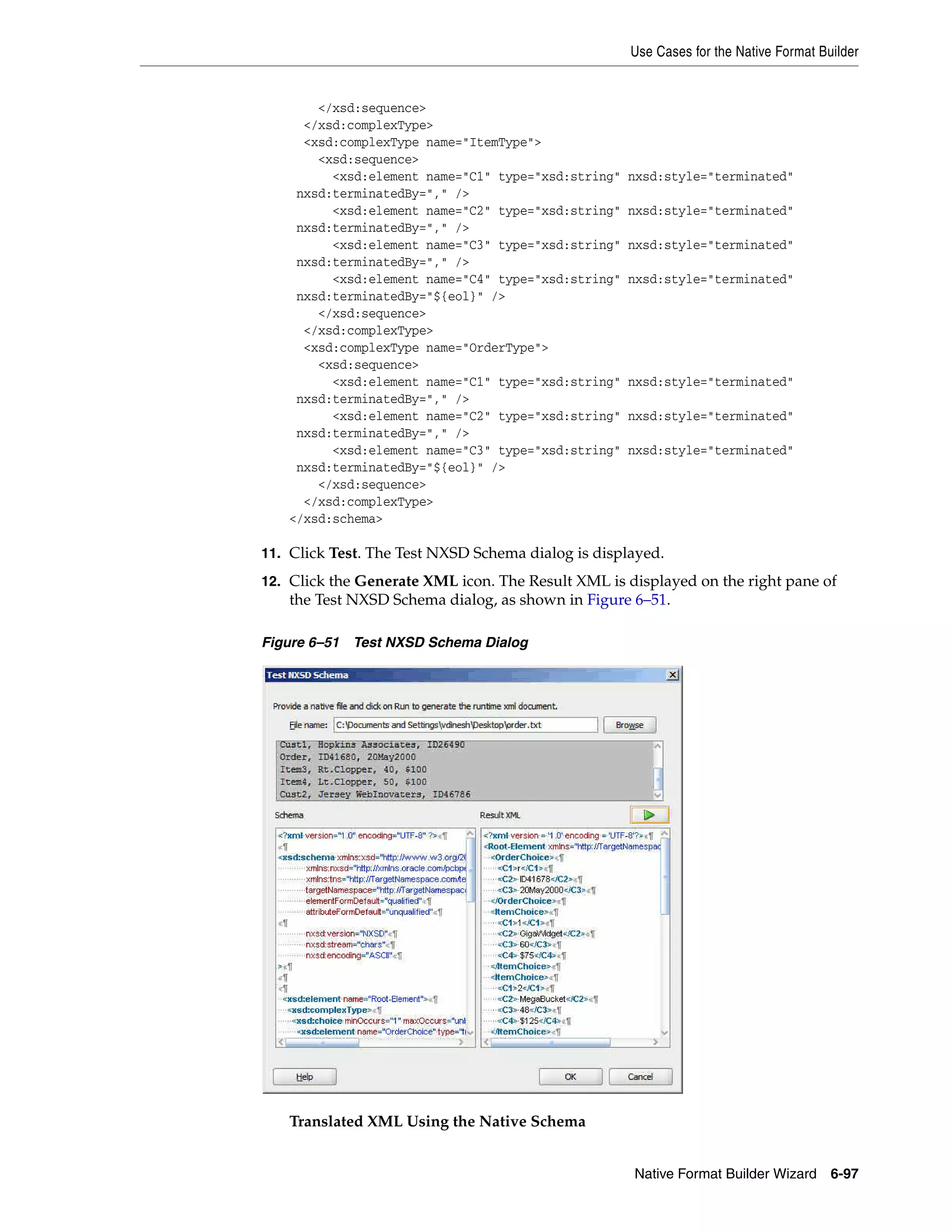 Use Cases for the Native Format Builder
Native Format Builder Wizard 6-97
</xsd:sequence>
</xsd:complexType>
<xsd:complexType name="ItemType">
<xsd:sequence>
<xsd:element name="C1" type="xsd:string" nxsd:style="terminated"
nxsd:terminatedBy="," />
<xsd:element name="C2" type="xsd:string" nxsd:style="terminated"
nxsd:terminatedBy="," />
<xsd:element name="C3" type="xsd:string" nxsd:style="terminated"
nxsd:terminatedBy="," />
<xsd:element name="C4" type="xsd:string" nxsd:style="terminated"
nxsd:terminatedBy="${eol}" />
</xsd:sequence>
</xsd:complexType>
<xsd:complexType name="OrderType">
<xsd:sequence>
<xsd:element name="C1" type="xsd:string" nxsd:style="terminated"
nxsd:terminatedBy="," />
<xsd:element name="C2" type="xsd:string" nxsd:style="terminated"
nxsd:terminatedBy="," />
<xsd:element name="C3" type="xsd:string" nxsd:style="terminated"
nxsd:terminatedBy="${eol}" />
</xsd:sequence>
</xsd:complexType>
</xsd:schema>
11. Click Test. The Test NXSD Schema dialog is displayed.
12. Click the Generate XML icon. The Result XML is displayed on the right pane of
the Test NXSD Schema dialog, as shown in Figure 6–51.
Figure 6–51 Test NXSD Schema Dialog
Translated XML Using the Native Schema
 