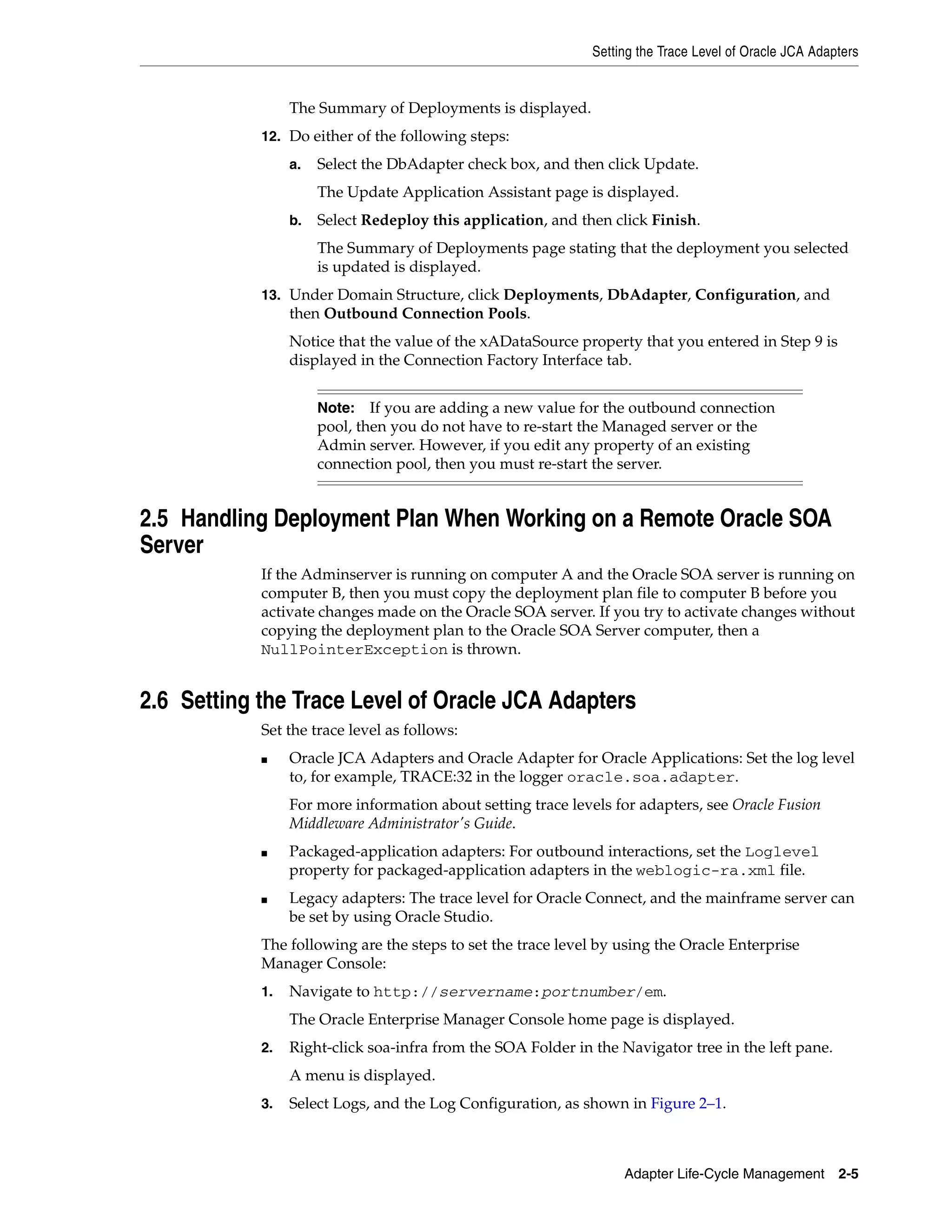 Setting the Trace Level of Oracle JCA Adapters
Adapter Life-Cycle Management 2-5
The Summary of Deployments is displayed.
12. Do either of the following steps:
a. Select the DbAdapter check box, and then click Update.
The Update Application Assistant page is displayed.
b. Select Redeploy this application, and then click Finish.
The Summary of Deployments page stating that the deployment you selected
is updated is displayed.
13. Under Domain Structure, click Deployments, DbAdapter, Configuration, and
then Outbound Connection Pools.
Notice that the value of the xADataSource property that you entered in Step 9 is
displayed in the Connection Factory Interface tab.
2.5 Handling Deployment Plan When Working on a Remote Oracle SOA
Server
If the Adminserver is running on computer A and the Oracle SOA server is running on
computer B, then you must copy the deployment plan file to computer B before you
activate changes made on the Oracle SOA server. If you try to activate changes without
copying the deployment plan to the Oracle SOA Server computer, then a
NullPointerException is thrown.
2.6 Setting the Trace Level of Oracle JCA Adapters
Set the trace level as follows:
■ Oracle JCA Adapters and Oracle Adapter for Oracle Applications: Set the log level
to, for example, TRACE:32 in the logger oracle.soa.adapter.
For more information about setting trace levels for adapters, see Oracle Fusion
Middleware Administrator's Guide.
■ Packaged-application adapters: For outbound interactions, set the Loglevel
property for packaged-application adapters in the weblogic-ra.xml file.
■ Legacy adapters: The trace level for Oracle Connect, and the mainframe server can
be set by using Oracle Studio.
The following are the steps to set the trace level by using the Oracle Enterprise
Manager Console:
1. Navigate to http://servername:portnumber/em.
The Oracle Enterprise Manager Console home page is displayed.
2. Right-click soa-infra from the SOA Folder in the Navigator tree in the left pane.
A menu is displayed.
3. Select Logs, and the Log Configuration, as shown in Figure 2–1.
Note: If you are adding a new value for the outbound connection
pool, then you do not have to re-start the Managed server or the
Admin server. However, if you edit any property of an existing
connection pool, then you must re-start the server.
 