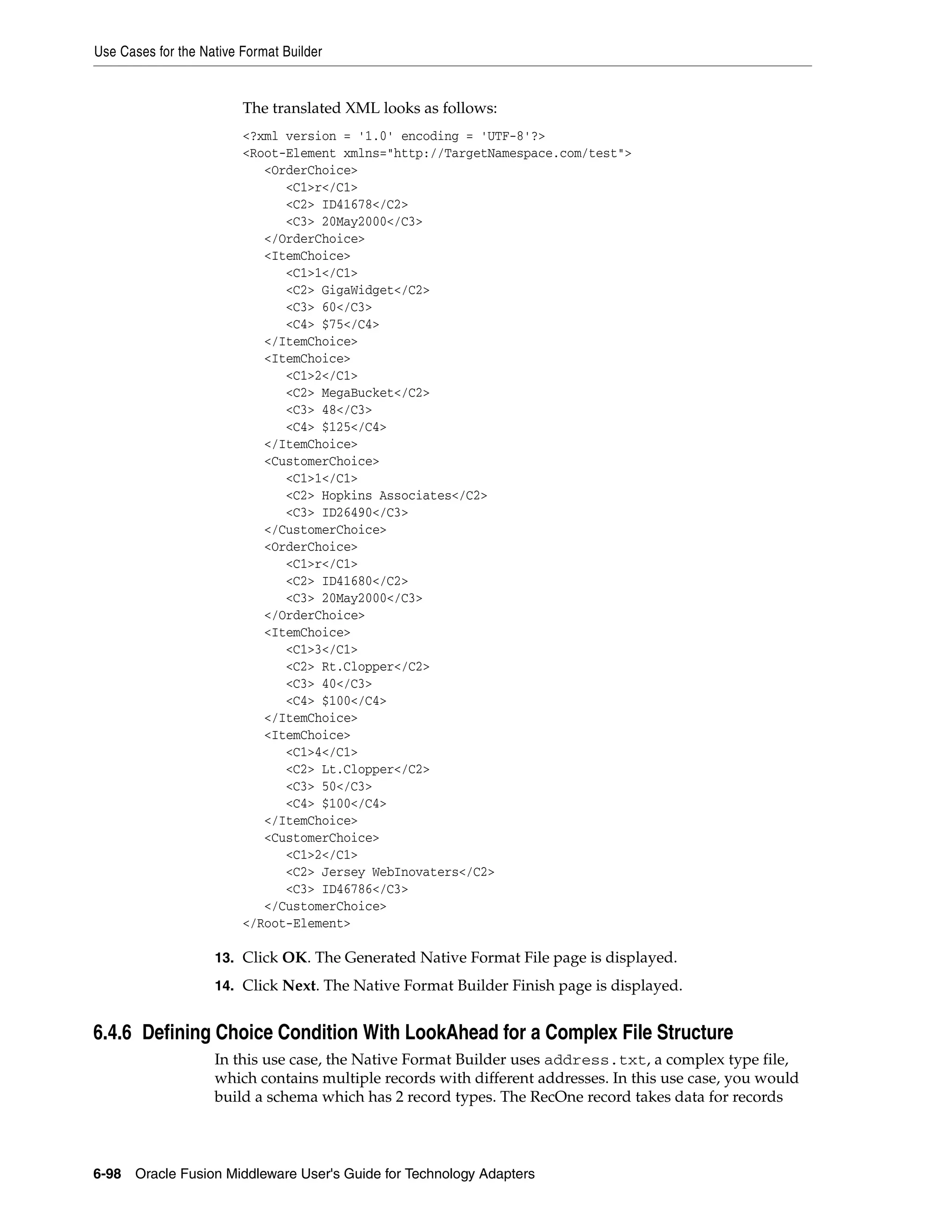 Use Cases for the Native Format Builder
6-98 Oracle Fusion Middleware User's Guide for Technology Adapters
The translated XML looks as follows:
<?xml version = '1.0' encoding = 'UTF-8'?>
<Root-Element xmlns="http://TargetNamespace.com/test">
<OrderChoice>
<C1>r</C1>
<C2> ID41678</C2>
<C3> 20May2000</C3>
</OrderChoice>
<ItemChoice>
<C1>1</C1>
<C2> GigaWidget</C2>
<C3> 60</C3>
<C4> $75</C4>
</ItemChoice>
<ItemChoice>
<C1>2</C1>
<C2> MegaBucket</C2>
<C3> 48</C3>
<C4> $125</C4>
</ItemChoice>
<CustomerChoice>
<C1>1</C1>
<C2> Hopkins Associates</C2>
<C3> ID26490</C3>
</CustomerChoice>
<OrderChoice>
<C1>r</C1>
<C2> ID41680</C2>
<C3> 20May2000</C3>
</OrderChoice>
<ItemChoice>
<C1>3</C1>
<C2> Rt.Clopper</C2>
<C3> 40</C3>
<C4> $100</C4>
</ItemChoice>
<ItemChoice>
<C1>4</C1>
<C2> Lt.Clopper</C2>
<C3> 50</C3>
<C4> $100</C4>
</ItemChoice>
<CustomerChoice>
<C1>2</C1>
<C2> Jersey WebInovaters</C2>
<C3> ID46786</C3>
</CustomerChoice>
</Root-Element>
13. Click OK. The Generated Native Format File page is displayed.
14. Click Next. The Native Format Builder Finish page is displayed.
6.4.6 Defining Choice Condition With LookAhead for a Complex File Structure
In this use case, the Native Format Builder uses address.txt, a complex type file,
which contains multiple records with different addresses. In this use case, you would
build a schema which has 2 record types. The RecOne record takes data for records
 