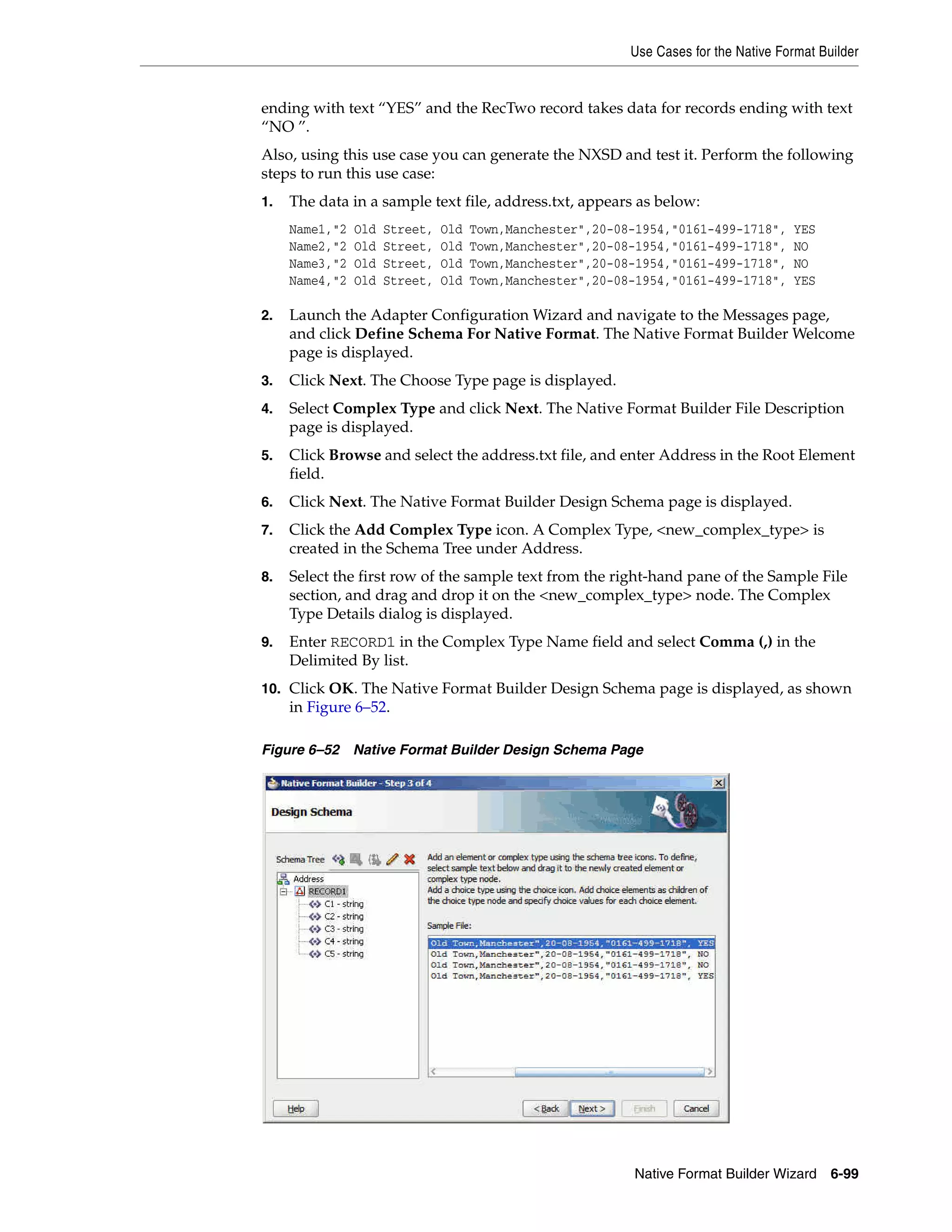 Use Cases for the Native Format Builder
Native Format Builder Wizard 6-99
ending with text “YES” and the RecTwo record takes data for records ending with text
“NO ”.
Also, using this use case you can generate the NXSD and test it. Perform the following
steps to run this use case:
1. The data in a sample text file, address.txt, appears as below:
Name1,"2 Old Street, Old Town,Manchester",20-08-1954,"0161-499-1718", YES
Name2,"2 Old Street, Old Town,Manchester",20-08-1954,"0161-499-1718", NO
Name3,"2 Old Street, Old Town,Manchester",20-08-1954,"0161-499-1718", NO
Name4,"2 Old Street, Old Town,Manchester",20-08-1954,"0161-499-1718", YES
2. Launch the Adapter Configuration Wizard and navigate to the Messages page,
and click Define Schema For Native Format. The Native Format Builder Welcome
page is displayed.
3. Click Next. The Choose Type page is displayed.
4. Select Complex Type and click Next. The Native Format Builder File Description
page is displayed.
5. Click Browse and select the address.txt file, and enter Address in the Root Element
field.
6. Click Next. The Native Format Builder Design Schema page is displayed.
7. Click the Add Complex Type icon. A Complex Type, <new_complex_type> is
created in the Schema Tree under Address.
8. Select the first row of the sample text from the right-hand pane of the Sample File
section, and drag and drop it on the <new_complex_type> node. The Complex
Type Details dialog is displayed.
9. Enter RECORD1 in the Complex Type Name field and select Comma (,) in the
Delimited By list.
10. Click OK. The Native Format Builder Design Schema page is displayed, as shown
in Figure 6–52.
Figure 6–52 Native Format Builder Design Schema Page
 