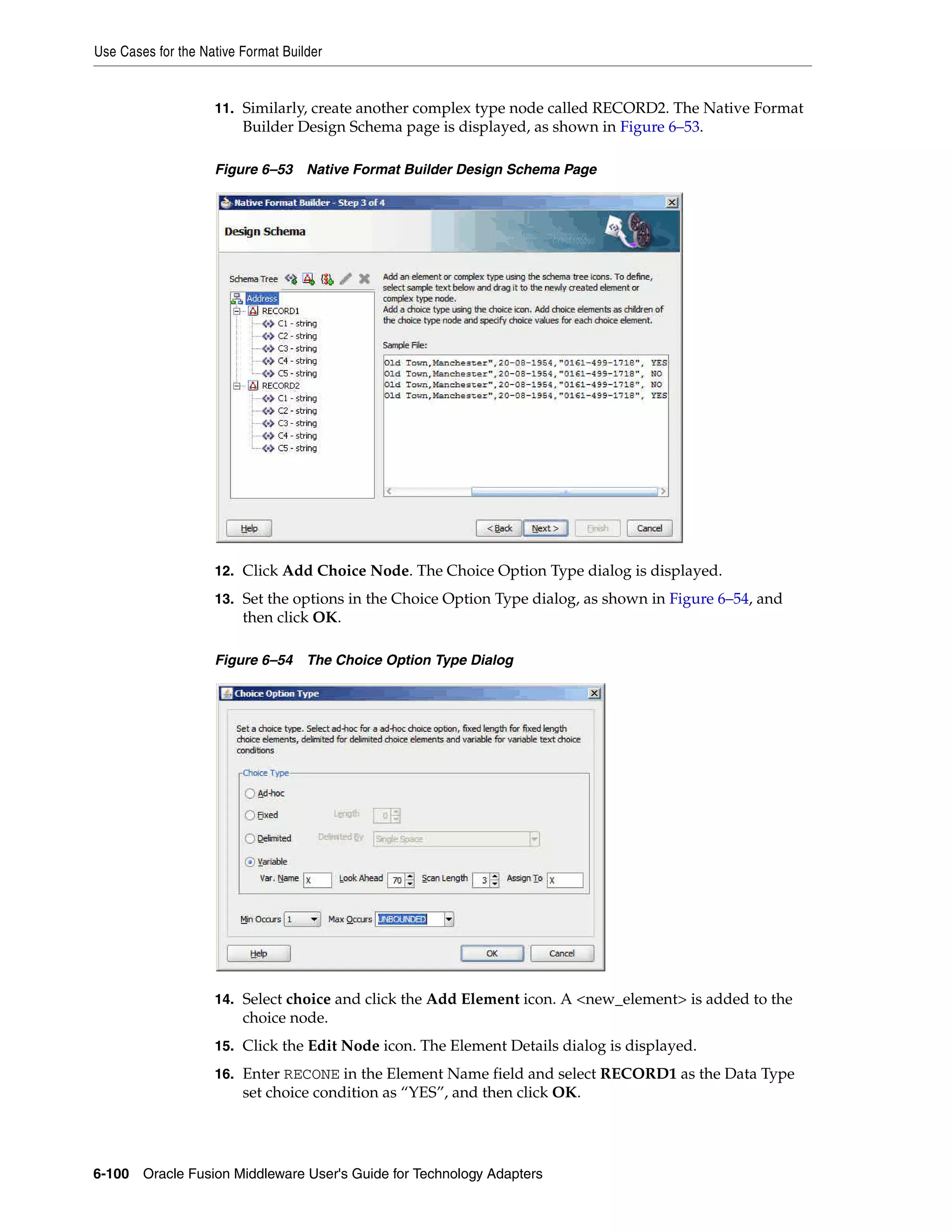 Use Cases for the Native Format Builder
6-100 Oracle Fusion Middleware User's Guide for Technology Adapters
11. Similarly, create another complex type node called RECORD2. The Native Format
Builder Design Schema page is displayed, as shown in Figure 6–53.
Figure 6–53 Native Format Builder Design Schema Page
12. Click Add Choice Node. The Choice Option Type dialog is displayed.
13. Set the options in the Choice Option Type dialog, as shown in Figure 6–54, and
then click OK.
Figure 6–54 The Choice Option Type Dialog
14. Select choice and click the Add Element icon. A <new_element> is added to the
choice node.
15. Click the Edit Node icon. The Element Details dialog is displayed.
16. Enter RECONE in the Element Name field and select RECORD1 as the Data Type
set choice condition as “YES”, and then click OK.
 