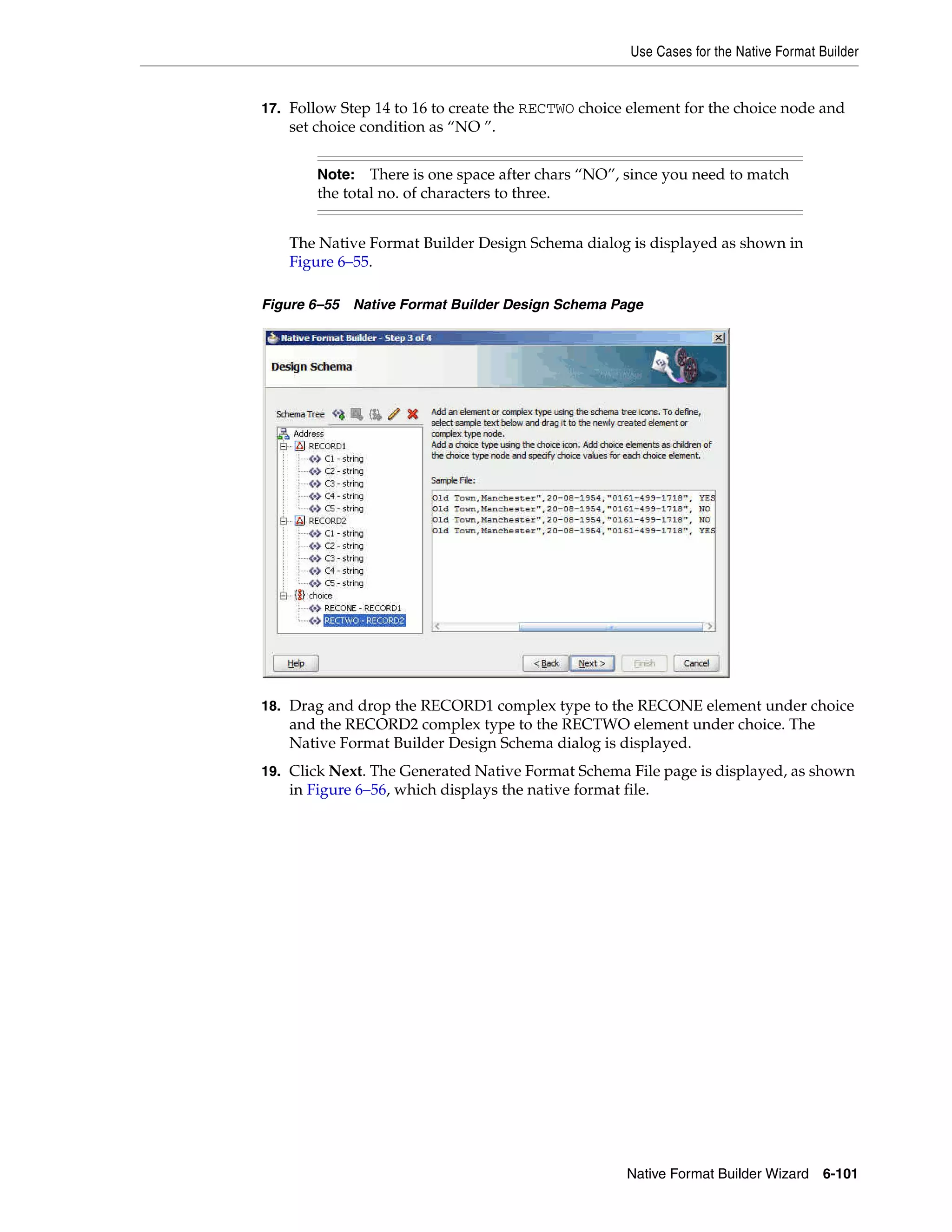 Use Cases for the Native Format Builder
Native Format Builder Wizard 6-101
17. Follow Step 14 to 16 to create the RECTWO choice element for the choice node and
set choice condition as “NO ”.
The Native Format Builder Design Schema dialog is displayed as shown in
Figure 6–55.
Figure 6–55 Native Format Builder Design Schema Page
18. Drag and drop the RECORD1 complex type to the RECONE element under choice
and the RECORD2 complex type to the RECTWO element under choice. The
Native Format Builder Design Schema dialog is displayed.
19. Click Next. The Generated Native Format Schema File page is displayed, as shown
in Figure 6–56, which displays the native format file.
Note: There is one space after chars “NO”, since you need to match
the total no. of characters to three.
 