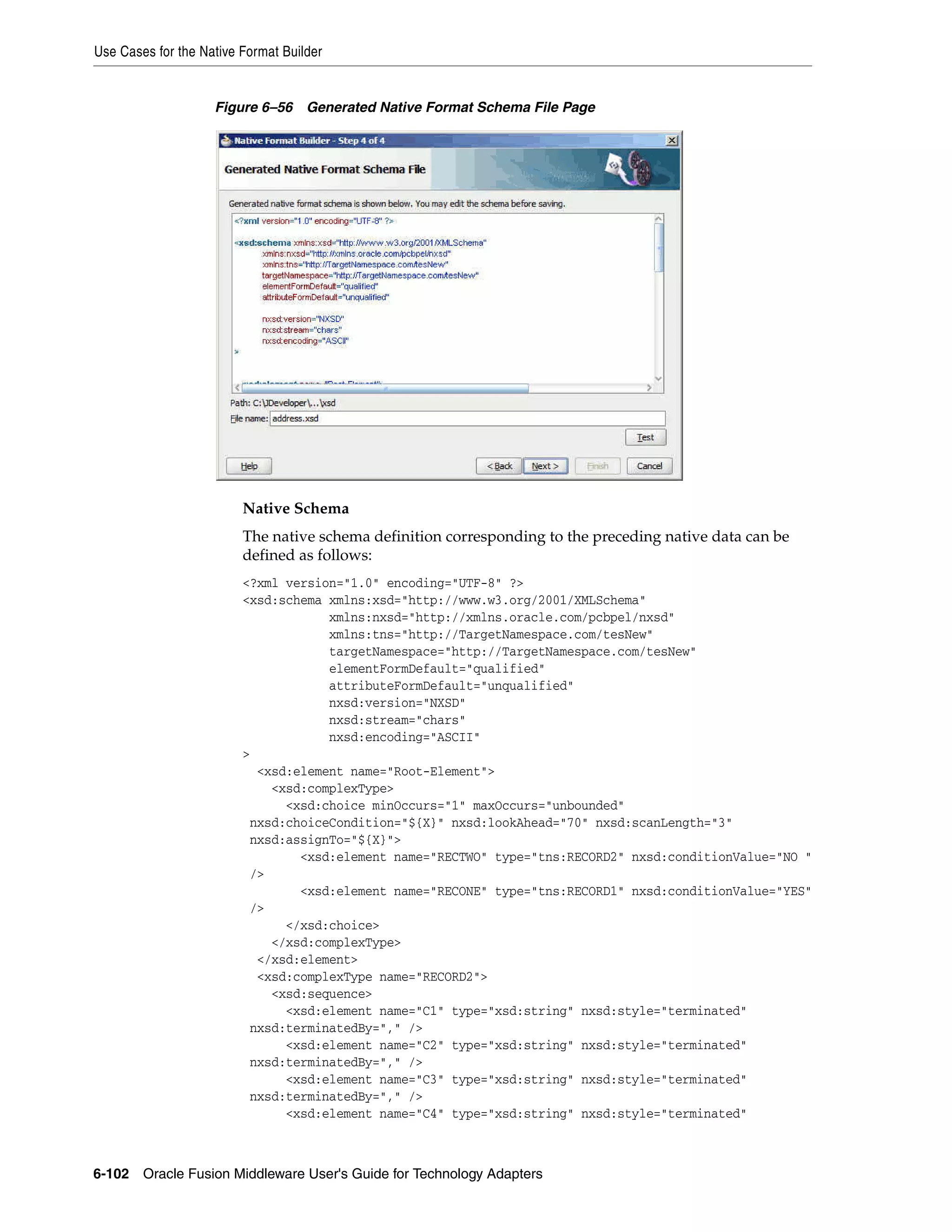 Use Cases for the Native Format Builder
6-102 Oracle Fusion Middleware User's Guide for Technology Adapters
Figure 6–56 Generated Native Format Schema File Page
Native Schema
The native schema definition corresponding to the preceding native data can be
defined as follows:
<?xml version="1.0" encoding="UTF-8" ?>
<xsd:schema xmlns:xsd="http://www.w3.org/2001/XMLSchema"
xmlns:nxsd="http://xmlns.oracle.com/pcbpel/nxsd"
xmlns:tns="http://TargetNamespace.com/tesNew"
targetNamespace="http://TargetNamespace.com/tesNew"
elementFormDefault="qualified"
attributeFormDefault="unqualified"
nxsd:version="NXSD"
nxsd:stream="chars"
nxsd:encoding="ASCII"
>
<xsd:element name="Root-Element">
<xsd:complexType>
<xsd:choice minOccurs="1" maxOccurs="unbounded"
nxsd:choiceCondition="${X}" nxsd:lookAhead="70" nxsd:scanLength="3"
nxsd:assignTo="${X}">
<xsd:element name="RECTWO" type="tns:RECORD2" nxsd:conditionValue="NO "
/>
<xsd:element name="RECONE" type="tns:RECORD1" nxsd:conditionValue="YES"
/>
</xsd:choice>
</xsd:complexType>
</xsd:element>
<xsd:complexType name="RECORD2">
<xsd:sequence>
<xsd:element name="C1" type="xsd:string" nxsd:style="terminated"
nxsd:terminatedBy="," />
<xsd:element name="C2" type="xsd:string" nxsd:style="terminated"
nxsd:terminatedBy="," />
<xsd:element name="C3" type="xsd:string" nxsd:style="terminated"
nxsd:terminatedBy="," />
<xsd:element name="C4" type="xsd:string" nxsd:style="terminated"
 