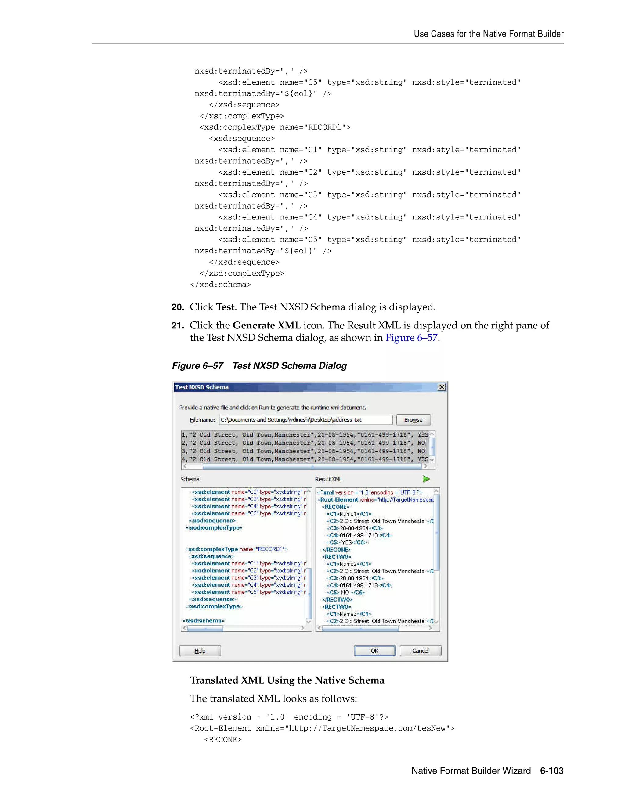 Use Cases for the Native Format Builder
Native Format Builder Wizard 6-103
nxsd:terminatedBy="," />
<xsd:element name="C5" type="xsd:string" nxsd:style="terminated"
nxsd:terminatedBy="${eol}" />
</xsd:sequence>
</xsd:complexType>
<xsd:complexType name="RECORD1">
<xsd:sequence>
<xsd:element name="C1" type="xsd:string" nxsd:style="terminated"
nxsd:terminatedBy="," />
<xsd:element name="C2" type="xsd:string" nxsd:style="terminated"
nxsd:terminatedBy="," />
<xsd:element name="C3" type="xsd:string" nxsd:style="terminated"
nxsd:terminatedBy="," />
<xsd:element name="C4" type="xsd:string" nxsd:style="terminated"
nxsd:terminatedBy="," />
<xsd:element name="C5" type="xsd:string" nxsd:style="terminated"
nxsd:terminatedBy="${eol}" />
</xsd:sequence>
</xsd:complexType>
</xsd:schema>
20. Click Test. The Test NXSD Schema dialog is displayed.
21. Click the Generate XML icon. The Result XML is displayed on the right pane of
the Test NXSD Schema dialog, as shown in Figure 6–57.
Figure 6–57 Test NXSD Schema Dialog
Translated XML Using the Native Schema
The translated XML looks as follows:
<?xml version = '1.0' encoding = 'UTF-8'?>
<Root-Element xmlns="http://TargetNamespace.com/tesNew">
<RECONE>
 