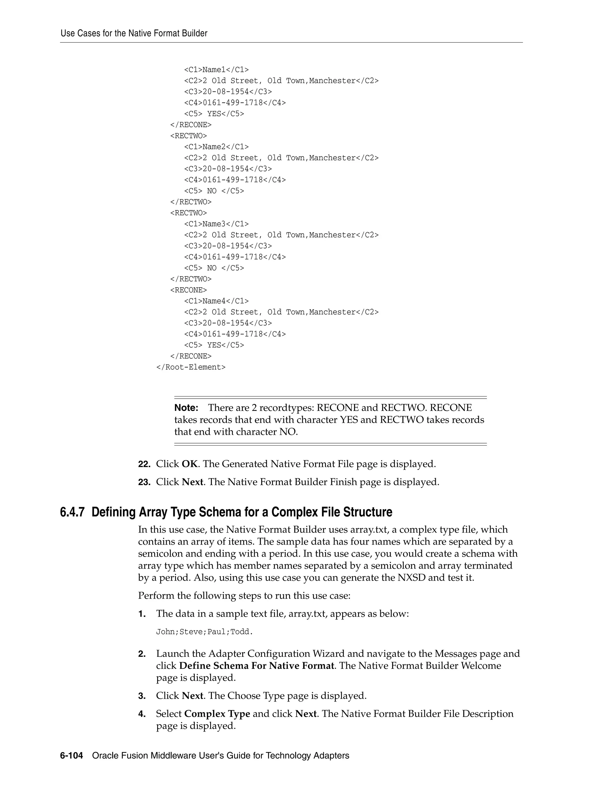 Use Cases for the Native Format Builder
6-104 Oracle Fusion Middleware User's Guide for Technology Adapters
<C1>Name1</C1>
<C2>2 Old Street, Old Town,Manchester</C2>
<C3>20-08-1954</C3>
<C4>0161-499-1718</C4>
<C5> YES</C5>
</RECONE>
<RECTWO>
<C1>Name2</C1>
<C2>2 Old Street, Old Town,Manchester</C2>
<C3>20-08-1954</C3>
<C4>0161-499-1718</C4>
<C5> NO </C5>
</RECTWO>
<RECTWO>
<C1>Name3</C1>
<C2>2 Old Street, Old Town,Manchester</C2>
<C3>20-08-1954</C3>
<C4>0161-499-1718</C4>
<C5> NO </C5>
</RECTWO>
<RECONE>
<C1>Name4</C1>
<C2>2 Old Street, Old Town,Manchester</C2>
<C3>20-08-1954</C3>
<C4>0161-499-1718</C4>
<C5> YES</C5>
</RECONE>
</Root-Element>
22. Click OK. The Generated Native Format File page is displayed.
23. Click Next. The Native Format Builder Finish page is displayed.
6.4.7 Defining Array Type Schema for a Complex File Structure
In this use case, the Native Format Builder uses array.txt, a complex type file, which
contains an array of items. The sample data has four names which are separated by a
semicolon and ending with a period. In this use case, you would create a schema with
array type which has member names separated by a semicolon and array terminated
by a period. Also, using this use case you can generate the NXSD and test it.
Perform the following steps to run this use case:
1. The data in a sample text file, array.txt, appears as below:
John;Steve;Paul;Todd.
2. Launch the Adapter Configuration Wizard and navigate to the Messages page and
click Define Schema For Native Format. The Native Format Builder Welcome
page is displayed.
3. Click Next. The Choose Type page is displayed.
4. Select Complex Type and click Next. The Native Format Builder File Description
page is displayed.
Note: There are 2 recordtypes: RECONE and RECTWO. RECONE
takes records that end with character YES and RECTWO takes records
that end with character NO.
 