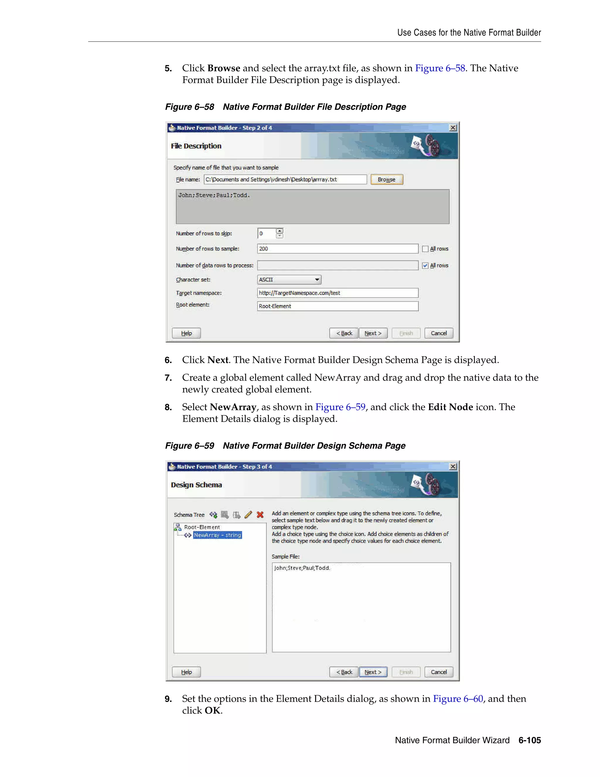 Use Cases for the Native Format Builder
Native Format Builder Wizard 6-105
5. Click Browse and select the array.txt file, as shown in Figure 6–58. The Native
Format Builder File Description page is displayed.
Figure 6–58 Native Format Builder File Description Page
6. Click Next. The Native Format Builder Design Schema Page is displayed.
7. Create a global element called NewArray and drag and drop the native data to the
newly created global element.
8. Select NewArray, as shown in Figure 6–59, and click the Edit Node icon. The
Element Details dialog is displayed.
Figure 6–59 Native Format Builder Design Schema Page
9. Set the options in the Element Details dialog, as shown in Figure 6–60, and then
click OK.
 