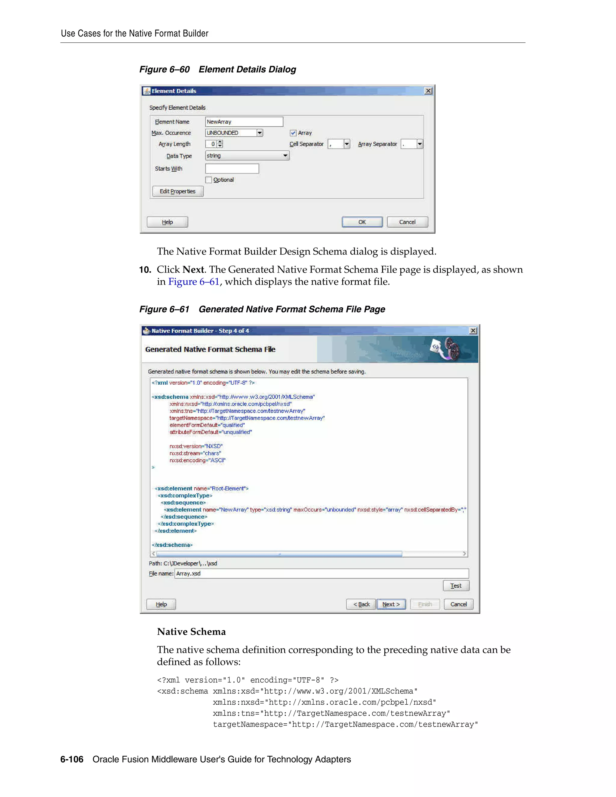 Use Cases for the Native Format Builder
6-106 Oracle Fusion Middleware User's Guide for Technology Adapters
Figure 6–60 Element Details Dialog
The Native Format Builder Design Schema dialog is displayed.
10. Click Next. The Generated Native Format Schema File page is displayed, as shown
in Figure 6–61, which displays the native format file.
Figure 6–61 Generated Native Format Schema File Page
Native Schema
The native schema definition corresponding to the preceding native data can be
defined as follows:
<?xml version="1.0" encoding="UTF-8" ?>
<xsd:schema xmlns:xsd="http://www.w3.org/2001/XMLSchema"
xmlns:nxsd="http://xmlns.oracle.com/pcbpel/nxsd"
xmlns:tns="http://TargetNamespace.com/testnewArray"
targetNamespace="http://TargetNamespace.com/testnewArray"
 