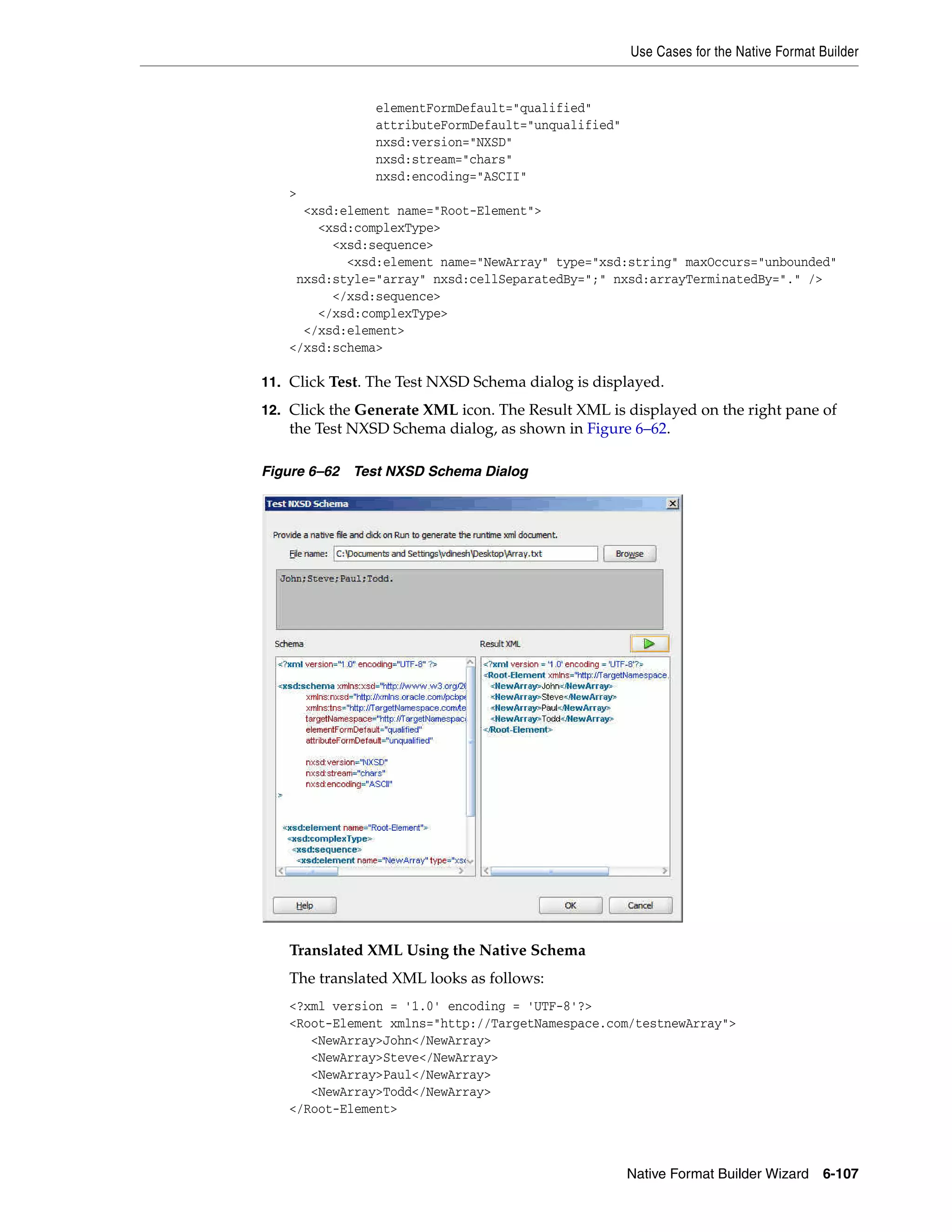 Use Cases for the Native Format Builder
Native Format Builder Wizard 6-107
elementFormDefault="qualified"
attributeFormDefault="unqualified"
nxsd:version="NXSD"
nxsd:stream="chars"
nxsd:encoding="ASCII"
>
<xsd:element name="Root-Element">
<xsd:complexType>
<xsd:sequence>
<xsd:element name="NewArray" type="xsd:string" maxOccurs="unbounded"
nxsd:style="array" nxsd:cellSeparatedBy=";" nxsd:arrayTerminatedBy="." />
</xsd:sequence>
</xsd:complexType>
</xsd:element>
</xsd:schema>
11. Click Test. The Test NXSD Schema dialog is displayed.
12. Click the Generate XML icon. The Result XML is displayed on the right pane of
the Test NXSD Schema dialog, as shown in Figure 6–62.
Figure 6–62 Test NXSD Schema Dialog
Translated XML Using the Native Schema
The translated XML looks as follows:
<?xml version = '1.0' encoding = 'UTF-8'?>
<Root-Element xmlns="http://TargetNamespace.com/testnewArray">
<NewArray>John</NewArray>
<NewArray>Steve</NewArray>
<NewArray>Paul</NewArray>
<NewArray>Todd</NewArray>
</Root-Element>
 