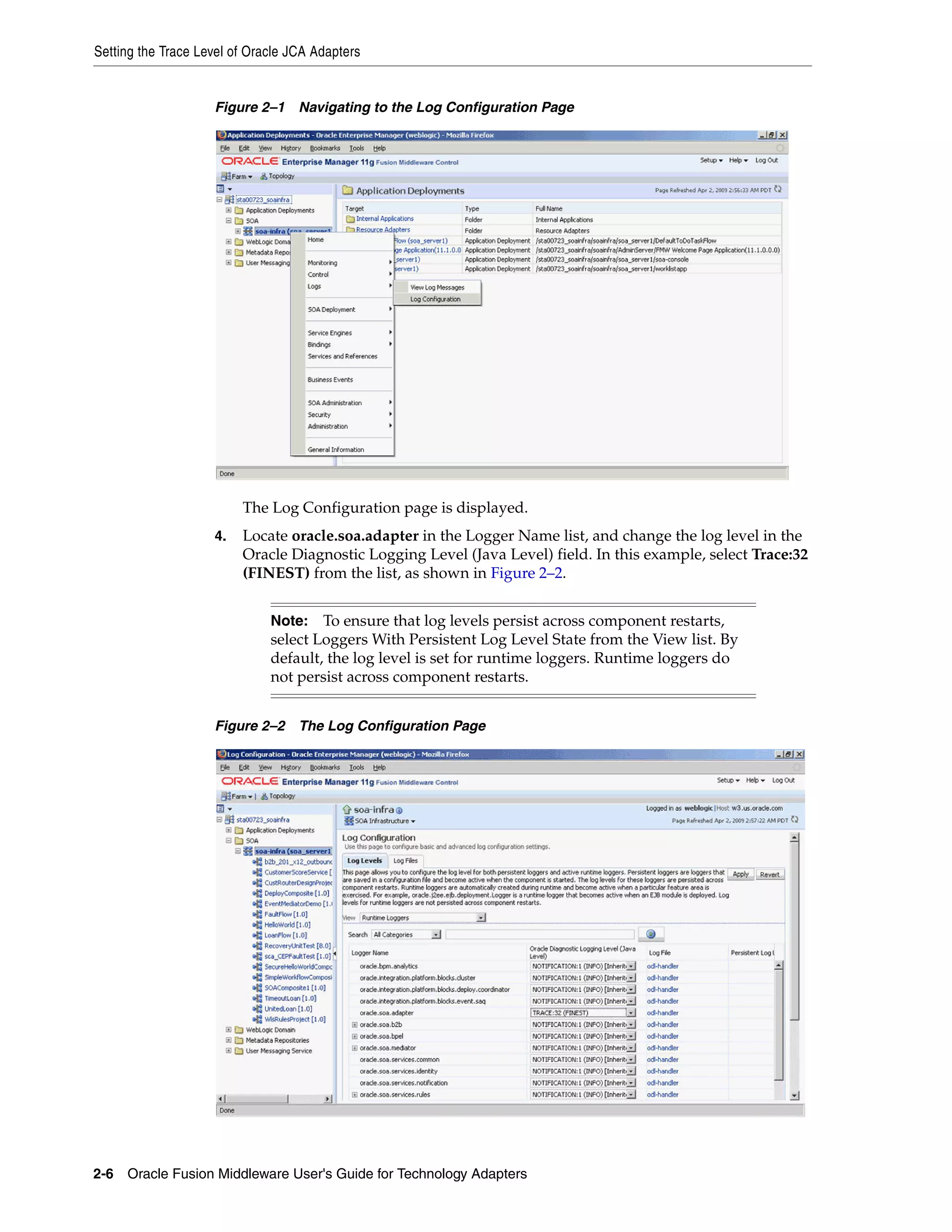 Setting the Trace Level of Oracle JCA Adapters
2-6 Oracle Fusion Middleware User's Guide for Technology Adapters
Figure 2–1 Navigating to the Log Configuration Page
The Log Configuration page is displayed.
4. Locate oracle.soa.adapter in the Logger Name list, and change the log level in the
Oracle Diagnostic Logging Level (Java Level) field. In this example, select Trace:32
(FINEST) from the list, as shown in Figure 2–2.
Figure 2–2 The Log Configuration Page
Note: To ensure that log levels persist across component restarts,
select Loggers With Persistent Log Level State from the View list. By
default, the log level is set for runtime loggers. Runtime loggers do
not persist across component restarts.
 