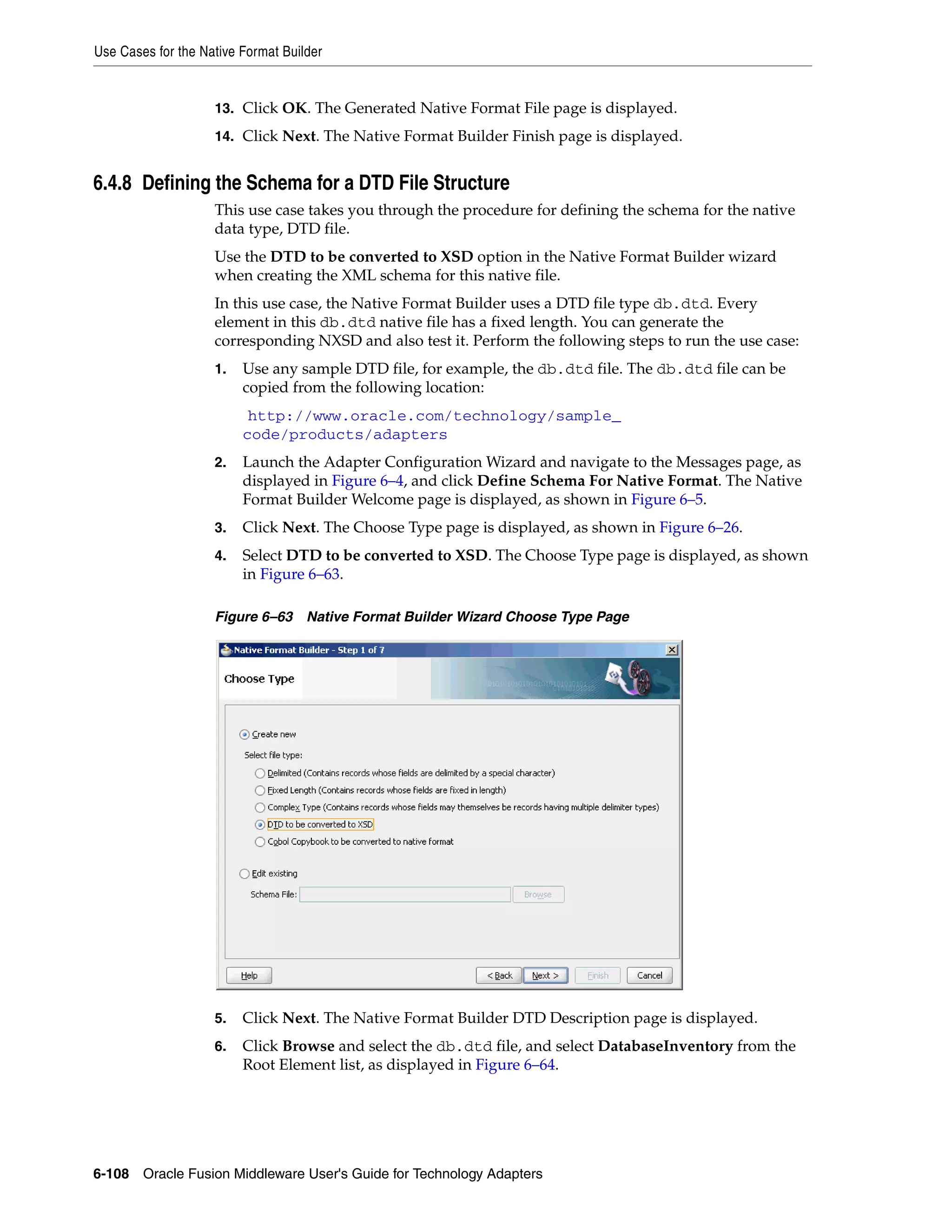 Use Cases for the Native Format Builder
6-108 Oracle Fusion Middleware User's Guide for Technology Adapters
13. Click OK. The Generated Native Format File page is displayed.
14. Click Next. The Native Format Builder Finish page is displayed.
6.4.8 Defining the Schema for a DTD File Structure
This use case takes you through the procedure for defining the schema for the native
data type, DTD file.
Use the DTD to be converted to XSD option in the Native Format Builder wizard
when creating the XML schema for this native file.
In this use case, the Native Format Builder uses a DTD file type db.dtd. Every
element in this db.dtd native file has a fixed length. You can generate the
corresponding NXSD and also test it. Perform the following steps to run the use case:
1. Use any sample DTD file, for example, the db.dtd file. The db.dtd file can be
copied from the following location:
(http://www.oracle.com/technology/sample_
code/products/adapters)
2. Launch the Adapter Configuration Wizard and navigate to the Messages page, as
displayed in Figure 6–4, and click Define Schema For Native Format. The Native
Format Builder Welcome page is displayed, as shown in Figure 6–5.
3. Click Next. The Choose Type page is displayed, as shown in Figure 6–26.
4. Select DTD to be converted to XSD. The Choose Type page is displayed, as shown
in Figure 6–63.
Figure 6–63 Native Format Builder Wizard Choose Type Page
5. Click Next. The Native Format Builder DTD Description page is displayed.
6. Click Browse and select the db.dtd file, and select DatabaseInventory from the
Root Element list, as displayed in Figure 6–64.
 