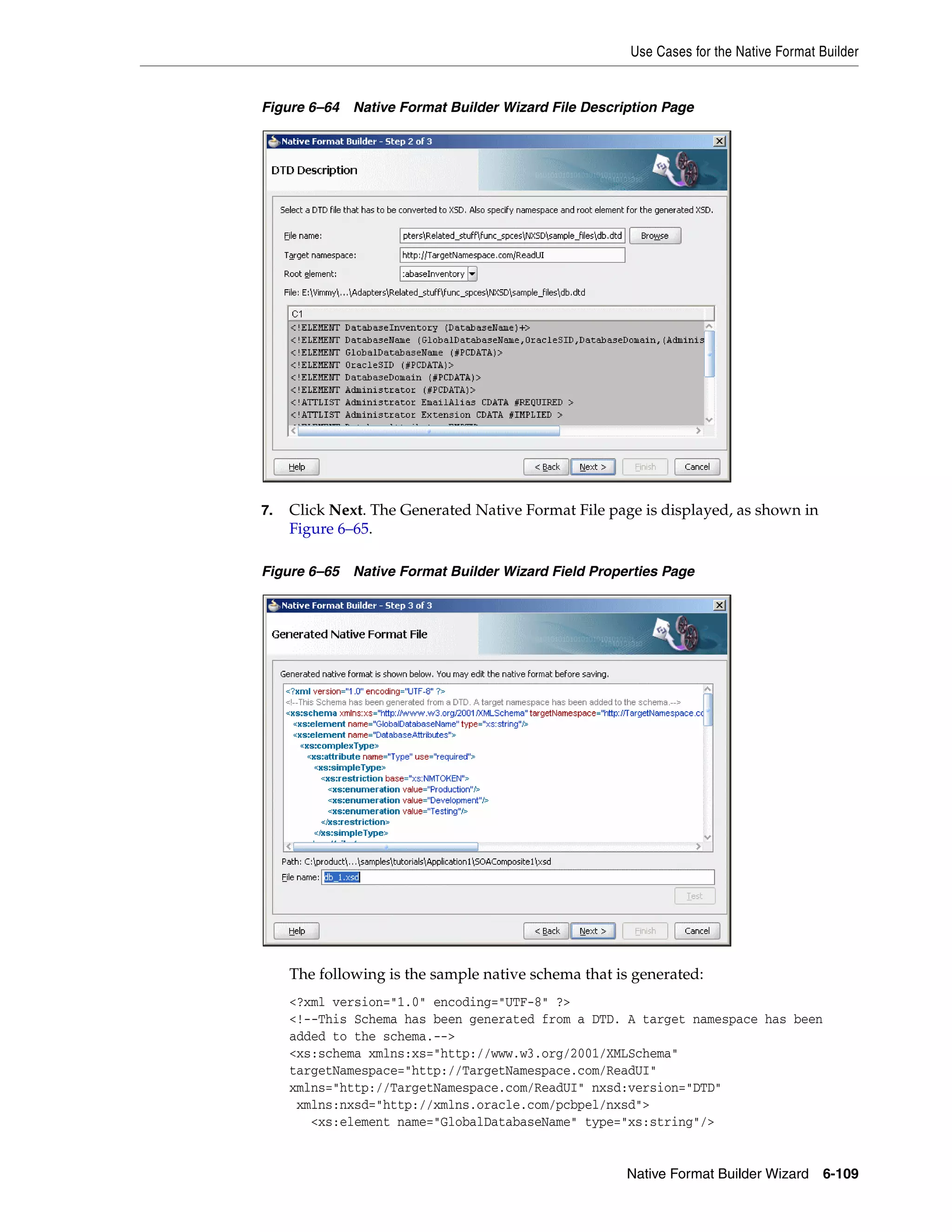 Use Cases for the Native Format Builder
Native Format Builder Wizard 6-109
Figure 6–64 Native Format Builder Wizard File Description Page
7. Click Next. The Generated Native Format File page is displayed, as shown in
Figure 6–65.
Figure 6–65 Native Format Builder Wizard Field Properties Page
The following is the sample native schema that is generated:
<?xml version="1.0" encoding="UTF-8" ?>
<!--This Schema has been generated from a DTD. A target namespace has been
added to the schema.-->
<xs:schema xmlns:xs="http://www.w3.org/2001/XMLSchema"
targetNamespace="http://TargetNamespace.com/ReadUI"
xmlns="http://TargetNamespace.com/ReadUI" nxsd:version="DTD"
xmlns:nxsd="http://xmlns.oracle.com/pcbpel/nxsd">
<xs:element name="GlobalDatabaseName" type="xs:string"/>
 