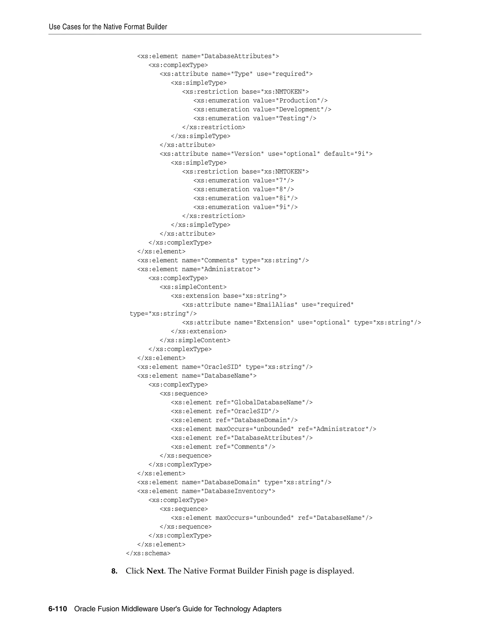 Use Cases for the Native Format Builder
6-110 Oracle Fusion Middleware User's Guide for Technology Adapters
<xs:element name="DatabaseAttributes">
<xs:complexType>
<xs:attribute name="Type" use="required">
<xs:simpleType>
<xs:restriction base="xs:NMTOKEN">
<xs:enumeration value="Production"/>
<xs:enumeration value="Development"/>
<xs:enumeration value="Testing"/>
</xs:restriction>
</xs:simpleType>
</xs:attribute>
<xs:attribute name="Version" use="optional" default="9i">
<xs:simpleType>
<xs:restriction base="xs:NMTOKEN">
<xs:enumeration value="7"/>
<xs:enumeration value="8"/>
<xs:enumeration value="8i"/>
<xs:enumeration value="9i"/>
</xs:restriction>
</xs:simpleType>
</xs:attribute>
</xs:complexType>
</xs:element>
<xs:element name="Comments" type="xs:string"/>
<xs:element name="Administrator">
<xs:complexType>
<xs:simpleContent>
<xs:extension base="xs:string">
<xs:attribute name="EmailAlias" use="required"
type="xs:string"/>
<xs:attribute name="Extension" use="optional" type="xs:string"/>
</xs:extension>
</xs:simpleContent>
</xs:complexType>
</xs:element>
<xs:element name="OracleSID" type="xs:string"/>
<xs:element name="DatabaseName">
<xs:complexType>
<xs:sequence>
<xs:element ref="GlobalDatabaseName"/>
<xs:element ref="OracleSID"/>
<xs:element ref="DatabaseDomain"/>
<xs:element maxOccurs="unbounded" ref="Administrator"/>
<xs:element ref="DatabaseAttributes"/>
<xs:element ref="Comments"/>
</xs:sequence>
</xs:complexType>
</xs:element>
<xs:element name="DatabaseDomain" type="xs:string"/>
<xs:element name="DatabaseInventory">
<xs:complexType>
<xs:sequence>
<xs:element maxOccurs="unbounded" ref="DatabaseName"/>
</xs:sequence>
</xs:complexType>
</xs:element>
</xs:schema>
8. Click Next. The Native Format Builder Finish page is displayed.
 