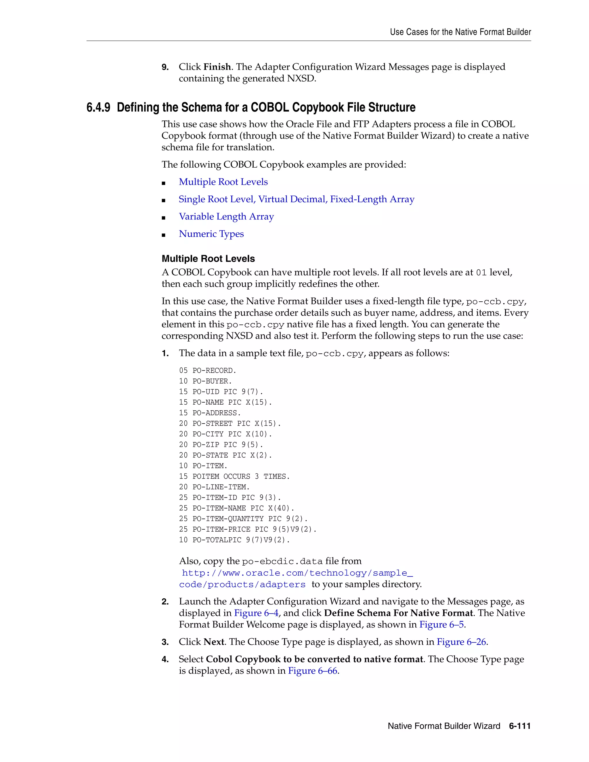 Use Cases for the Native Format Builder
Native Format Builder Wizard 6-111
9. Click Finish. The Adapter Configuration Wizard Messages page is displayed
containing the generated NXSD.
6.4.9 Defining the Schema for a COBOL Copybook File Structure
This use case shows how the Oracle File and FTP Adapters process a file in COBOL
Copybook format (through use of the Native Format Builder Wizard) to create a native
schema file for translation.
The following COBOL Copybook examples are provided:
■ Multiple Root Levels
■ Single Root Level, Virtual Decimal, Fixed-Length Array
■ Variable Length Array
■ Numeric Types
Multiple Root Levels
A COBOL Copybook can have multiple root levels. If all root levels are at 01 level,
then each such group implicitly redefines the other.
In this use case, the Native Format Builder uses a fixed-length file type, po-ccb.cpy,
that contains the purchase order details such as buyer name, address, and items. Every
element in this po-ccb.cpy native file has a fixed length. You can generate the
corresponding NXSD and also test it. Perform the following steps to run the use case:
1. The data in a sample text file, po-ccb.cpy, appears as follows:
05 PO-RECORD.
10 PO-BUYER.
15 PO-UID PIC 9(7).
15 PO-NAME PIC X(15).
15 PO-ADDRESS.
20 PO-STREET PIC X(15).
20 PO-CITY PIC X(10).
20 PO-ZIP PIC 9(5).
20 PO-STATE PIC X(2).
10 PO-ITEM.
15 POITEM OCCURS 3 TIMES.
20 PO-LINE-ITEM.
25 PO-ITEM-ID PIC 9(3).
25 PO-ITEM-NAME PIC X(40).
25 PO-ITEM-QUANTITY PIC 9(2).
25 PO-ITEM-PRICE PIC 9(5)V9(2).
10 PO-TOTALPIC 9(7)V9(2).
Also, copy the po-ebcdic.data file from
(http://www.oracle.com/technology/sample_
code/products/adapters) to your samples directory.
2. Launch the Adapter Configuration Wizard and navigate to the Messages page, as
displayed in Figure 6–4, and click Define Schema For Native Format. The Native
Format Builder Welcome page is displayed, as shown in Figure 6–5.
3. Click Next. The Choose Type page is displayed, as shown in Figure 6–26.
4. Select Cobol Copybook to be converted to native format. The Choose Type page
is displayed, as shown in Figure 6–66.
 