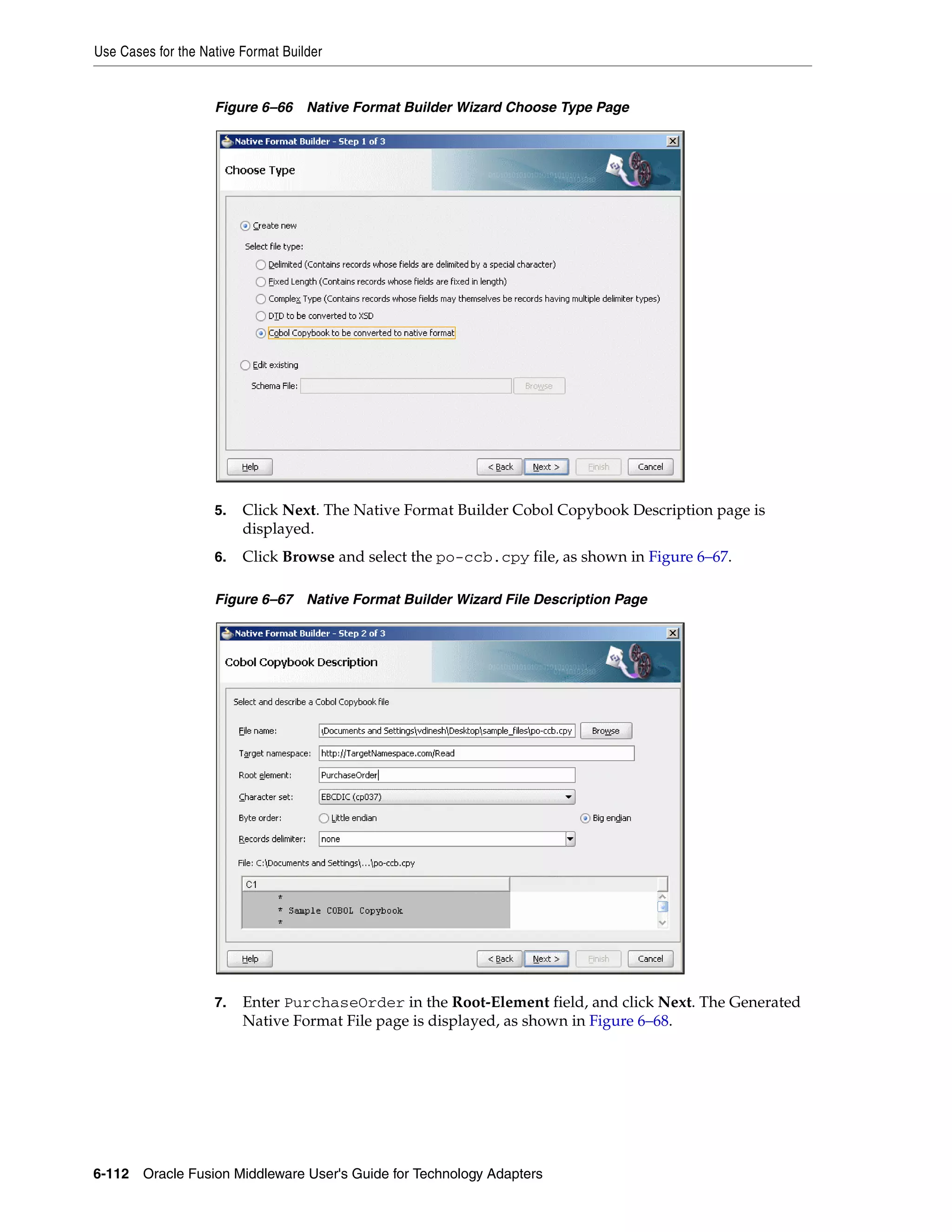 Use Cases for the Native Format Builder
6-112 Oracle Fusion Middleware User's Guide for Technology Adapters
Figure 6–66 Native Format Builder Wizard Choose Type Page
5. Click Next. The Native Format Builder Cobol Copybook Description page is
displayed.
6. Click Browse and select the po-ccb.cpy file, as shown in Figure 6–67.
Figure 6–67 Native Format Builder Wizard File Description Page
7. Enter PurchaseOrder in the Root-Element field, and click Next. The Generated
Native Format File page is displayed, as shown in Figure 6–68.
 