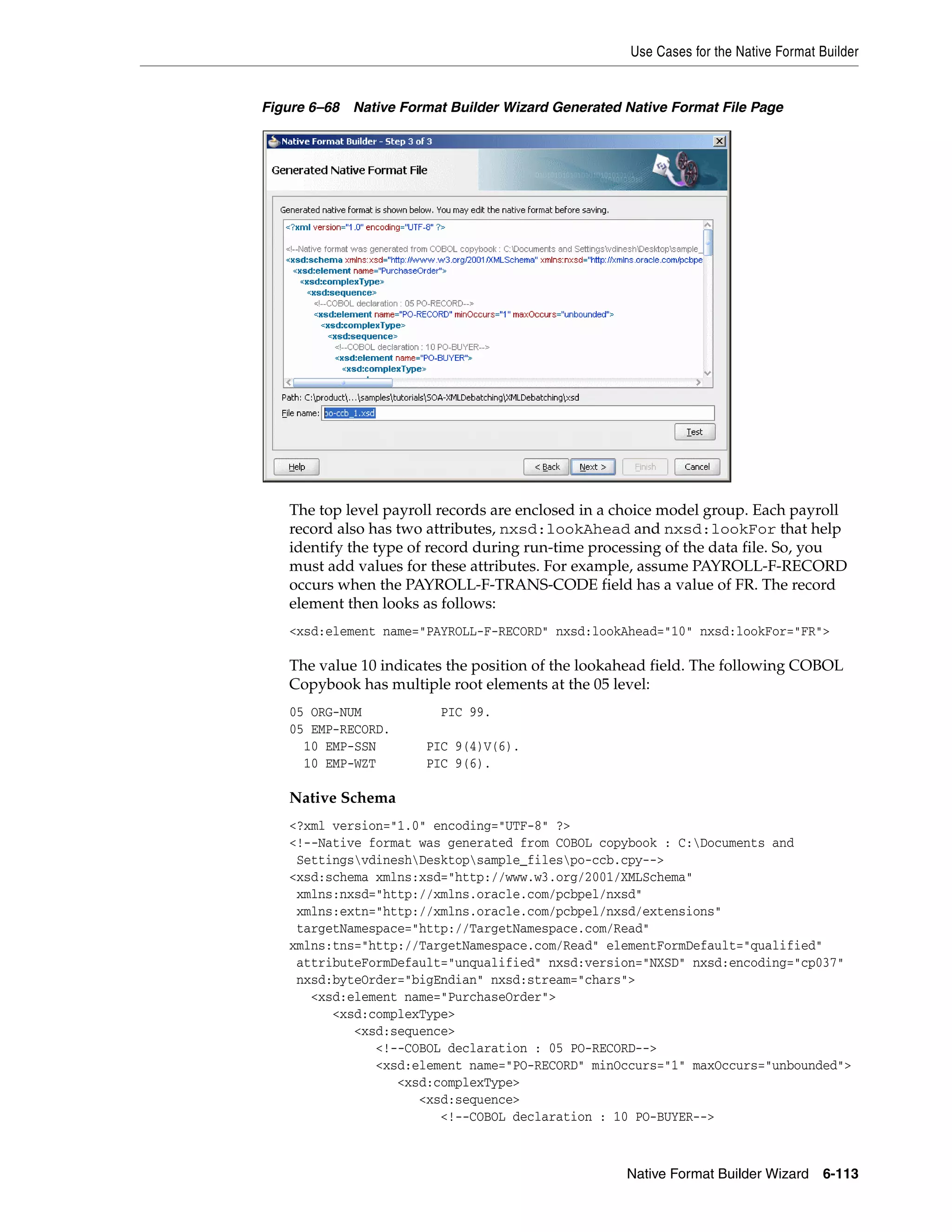 Use Cases for the Native Format Builder
Native Format Builder Wizard 6-113
Figure 6–68 Native Format Builder Wizard Generated Native Format File Page
The top level payroll records are enclosed in a choice model group. Each payroll
record also has two attributes, nxsd:lookAhead and nxsd:lookFor that help
identify the type of record during run-time processing of the data file. So, you
must add values for these attributes. For example, assume PAYROLL-F-RECORD
occurs when the PAYROLL-F-TRANS-CODE field has a value of FR. The record
element then looks as follows:
<xsd:element name="PAYROLL-F-RECORD" nxsd:lookAhead="10" nxsd:lookFor="FR">
The value 10 indicates the position of the lookahead field. The following COBOL
Copybook has multiple root elements at the 05 level:
05 ORG-NUM PIC 99.
05 EMP-RECORD.
10 EMP-SSN PIC 9(4)V(6).
10 EMP-WZT PIC 9(6).
Native Schema
<?xml version="1.0" encoding="UTF-8" ?>
<!--Native format was generated from COBOL copybook : C:Documents and
SettingsvdineshDesktopsample_filespo-ccb.cpy-->
<xsd:schema xmlns:xsd="http://www.w3.org/2001/XMLSchema"
xmlns:nxsd="http://xmlns.oracle.com/pcbpel/nxsd"
xmlns:extn="http://xmlns.oracle.com/pcbpel/nxsd/extensions"
targetNamespace="http://TargetNamespace.com/Read"
xmlns:tns="http://TargetNamespace.com/Read" elementFormDefault="qualified"
attributeFormDefault="unqualified" nxsd:version="NXSD" nxsd:encoding="cp037"
nxsd:byteOrder="bigEndian" nxsd:stream="chars">
<xsd:element name="PurchaseOrder">
<xsd:complexType>
<xsd:sequence>
<!--COBOL declaration : 05 PO-RECORD-->
<xsd:element name="PO-RECORD" minOccurs="1" maxOccurs="unbounded">
<xsd:complexType>
<xsd:sequence>
<!--COBOL declaration : 10 PO-BUYER-->
 