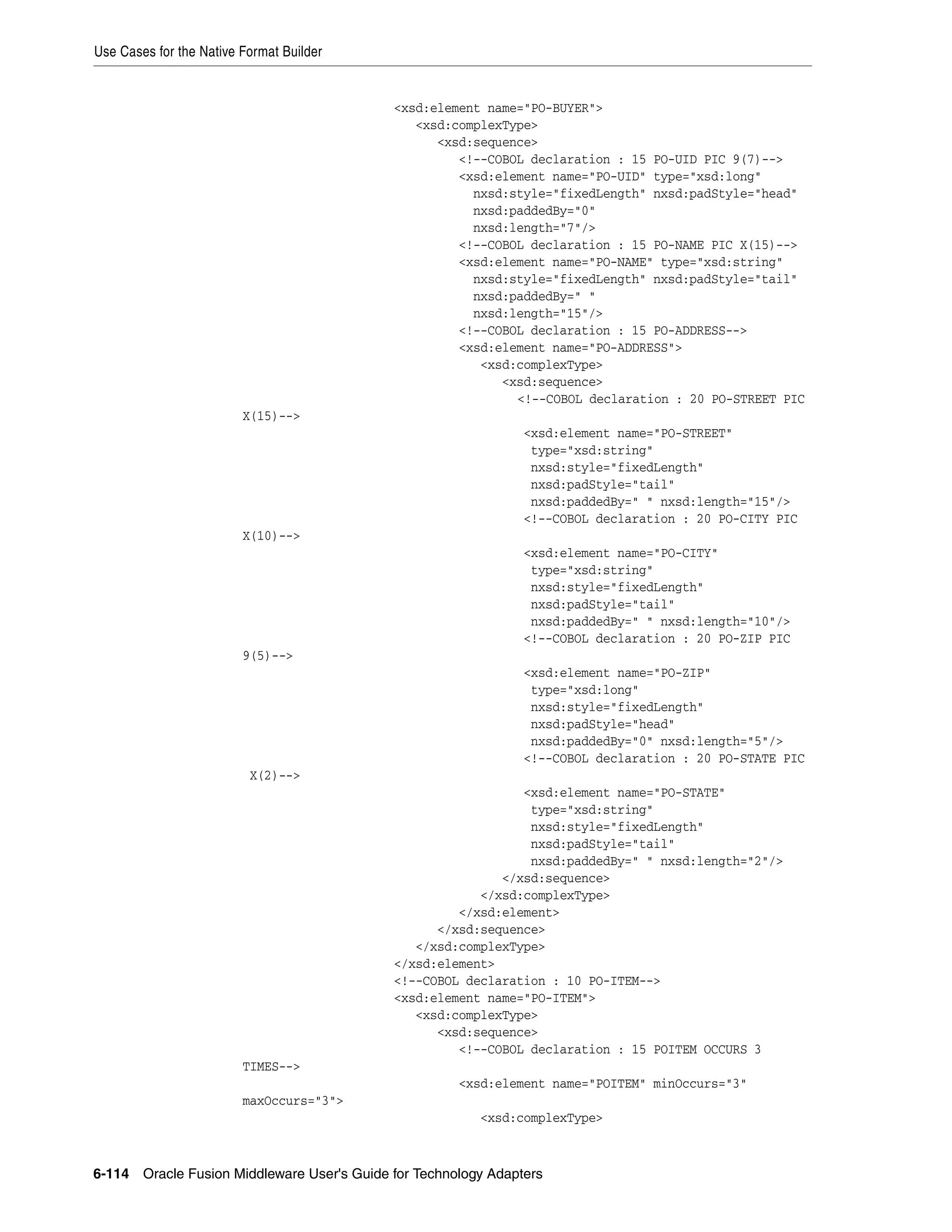 Use Cases for the Native Format Builder
6-114 Oracle Fusion Middleware User's Guide for Technology Adapters
<xsd:element name="PO-BUYER">
<xsd:complexType>
<xsd:sequence>
<!--COBOL declaration : 15 PO-UID PIC 9(7)-->
<xsd:element name="PO-UID" type="xsd:long"
nxsd:style="fixedLength" nxsd:padStyle="head"
nxsd:paddedBy="0"
nxsd:length="7"/>
<!--COBOL declaration : 15 PO-NAME PIC X(15)-->
<xsd:element name="PO-NAME" type="xsd:string"
nxsd:style="fixedLength" nxsd:padStyle="tail"
nxsd:paddedBy=" "
nxsd:length="15"/>
<!--COBOL declaration : 15 PO-ADDRESS-->
<xsd:element name="PO-ADDRESS">
<xsd:complexType>
<xsd:sequence>
<!--COBOL declaration : 20 PO-STREET PIC
X(15)-->
<xsd:element name="PO-STREET"
type="xsd:string"
nxsd:style="fixedLength"
nxsd:padStyle="tail"
nxsd:paddedBy=" " nxsd:length="15"/>
<!--COBOL declaration : 20 PO-CITY PIC
X(10)-->
<xsd:element name="PO-CITY"
type="xsd:string"
nxsd:style="fixedLength"
nxsd:padStyle="tail"
nxsd:paddedBy=" " nxsd:length="10"/>
<!--COBOL declaration : 20 PO-ZIP PIC
9(5)-->
<xsd:element name="PO-ZIP"
type="xsd:long"
nxsd:style="fixedLength"
nxsd:padStyle="head"
nxsd:paddedBy="0" nxsd:length="5"/>
<!--COBOL declaration : 20 PO-STATE PIC
X(2)-->
<xsd:element name="PO-STATE"
type="xsd:string"
nxsd:style="fixedLength"
nxsd:padStyle="tail"
nxsd:paddedBy=" " nxsd:length="2"/>
</xsd:sequence>
</xsd:complexType>
</xsd:element>
</xsd:sequence>
</xsd:complexType>
</xsd:element>
<!--COBOL declaration : 10 PO-ITEM-->
<xsd:element name="PO-ITEM">
<xsd:complexType>
<xsd:sequence>
<!--COBOL declaration : 15 POITEM OCCURS 3
TIMES-->
<xsd:element name="POITEM" minOccurs="3"
maxOccurs="3">
<xsd:complexType>
 