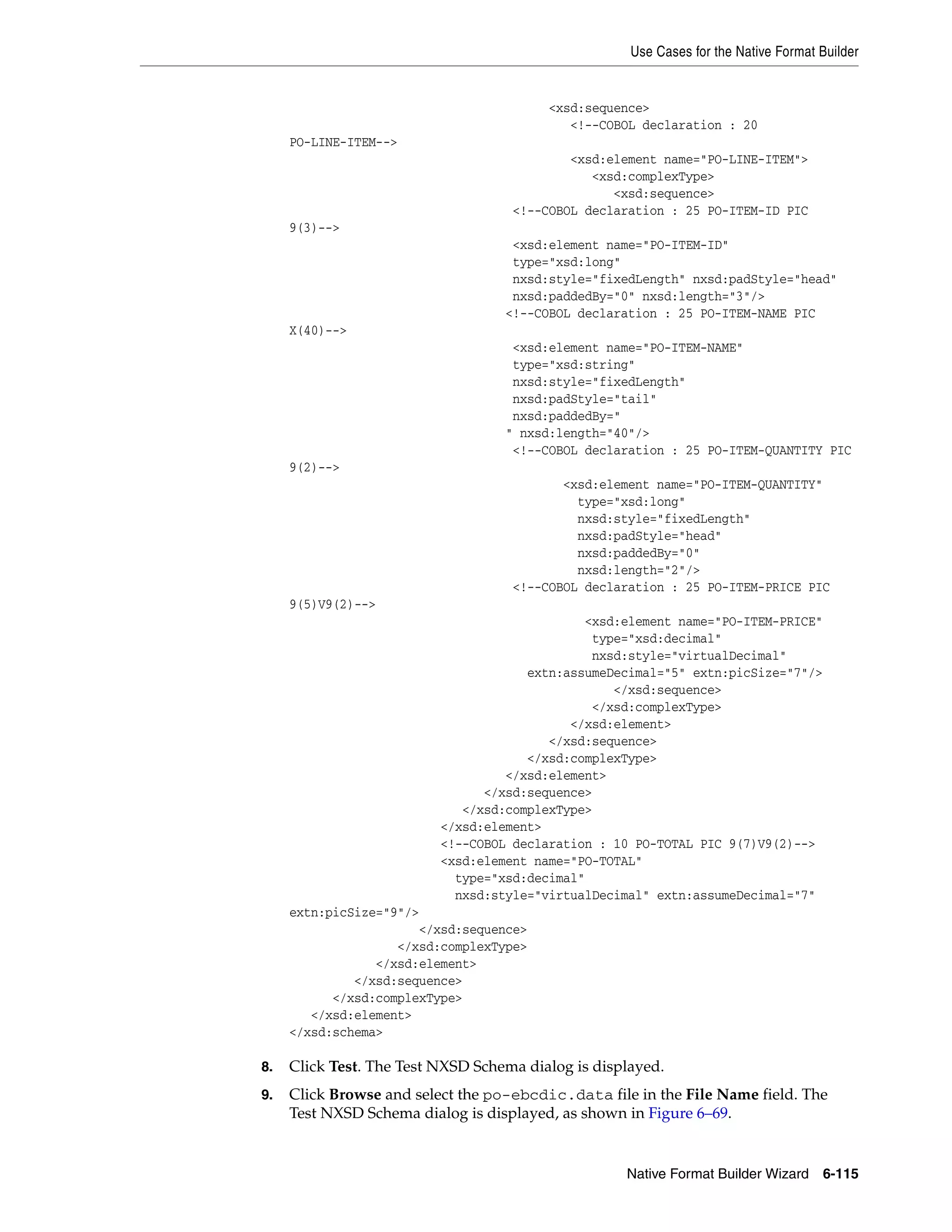 Use Cases for the Native Format Builder
Native Format Builder Wizard 6-115
<xsd:sequence>
<!--COBOL declaration : 20
PO-LINE-ITEM-->
<xsd:element name="PO-LINE-ITEM">
<xsd:complexType>
<xsd:sequence>
<!--COBOL declaration : 25 PO-ITEM-ID PIC
9(3)-->
<xsd:element name="PO-ITEM-ID"
type="xsd:long"
nxsd:style="fixedLength" nxsd:padStyle="head"
nxsd:paddedBy="0" nxsd:length="3"/>
<!--COBOL declaration : 25 PO-ITEM-NAME PIC
X(40)-->
<xsd:element name="PO-ITEM-NAME"
type="xsd:string"
nxsd:style="fixedLength"
nxsd:padStyle="tail"
nxsd:paddedBy="
" nxsd:length="40"/>
<!--COBOL declaration : 25 PO-ITEM-QUANTITY PIC
9(2)-->
<xsd:element name="PO-ITEM-QUANTITY"
type="xsd:long"
nxsd:style="fixedLength"
nxsd:padStyle="head"
nxsd:paddedBy="0"
nxsd:length="2"/>
<!--COBOL declaration : 25 PO-ITEM-PRICE PIC
9(5)V9(2)-->
<xsd:element name="PO-ITEM-PRICE"
type="xsd:decimal"
nxsd:style="virtualDecimal"
extn:assumeDecimal="5" extn:picSize="7"/>
</xsd:sequence>
</xsd:complexType>
</xsd:element>
</xsd:sequence>
</xsd:complexType>
</xsd:element>
</xsd:sequence>
</xsd:complexType>
</xsd:element>
<!--COBOL declaration : 10 PO-TOTAL PIC 9(7)V9(2)-->
<xsd:element name="PO-TOTAL"
type="xsd:decimal"
nxsd:style="virtualDecimal" extn:assumeDecimal="7"
extn:picSize="9"/>
</xsd:sequence>
</xsd:complexType>
</xsd:element>
</xsd:sequence>
</xsd:complexType>
</xsd:element>
</xsd:schema>
8. Click Test. The Test NXSD Schema dialog is displayed.
9. Click Browse and select the po-ebcdic.data file in the File Name field. The
Test NXSD Schema dialog is displayed, as shown in Figure 6–69.
 