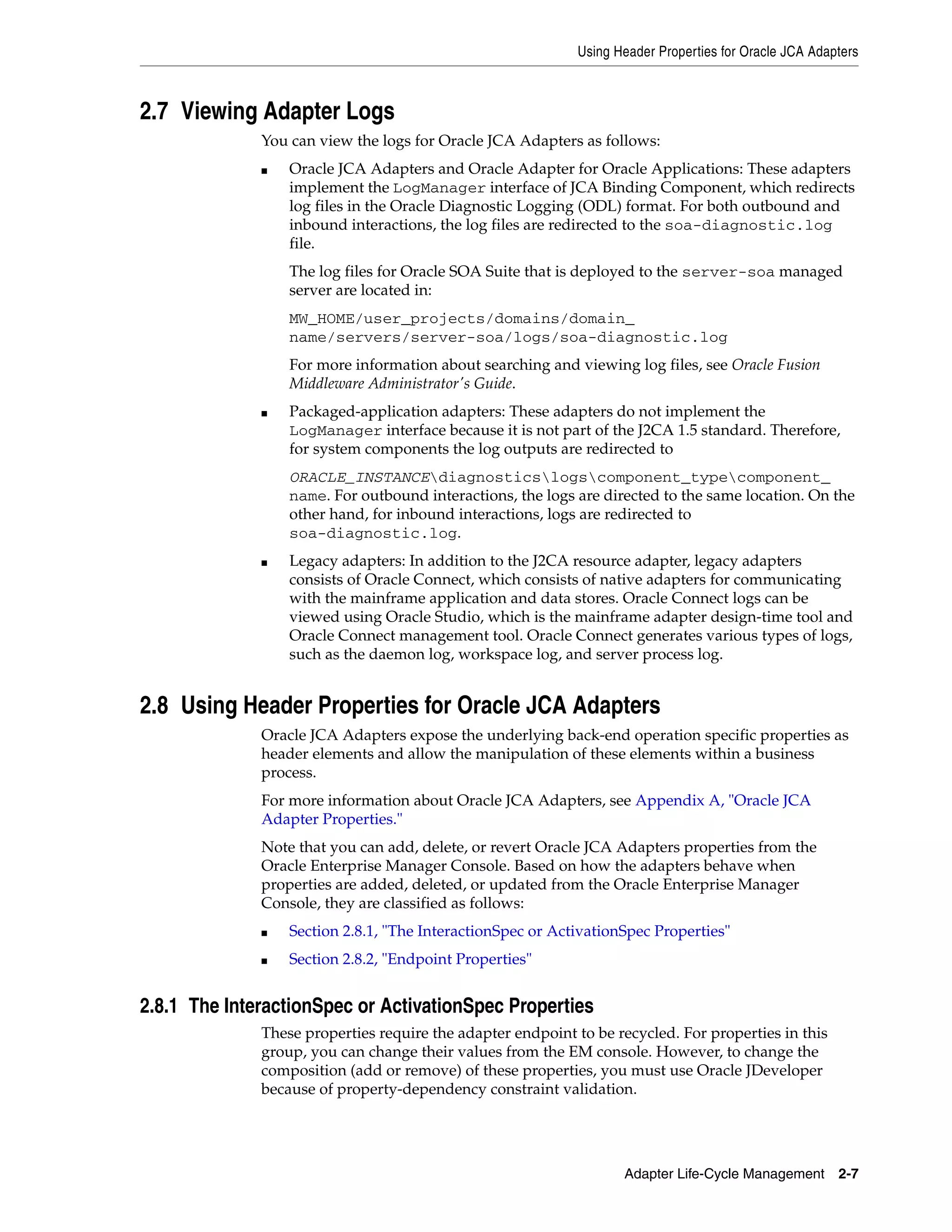 Using Header Properties for Oracle JCA Adapters
Adapter Life-Cycle Management 2-7
2.7 Viewing Adapter Logs
You can view the logs for Oracle JCA Adapters as follows:
■ Oracle JCA Adapters and Oracle Adapter for Oracle Applications: These adapters
implement the LogManager interface of JCA Binding Component, which redirects
log files in the Oracle Diagnostic Logging (ODL) format. For both outbound and
inbound interactions, the log files are redirected to the soa-diagnostic.log
file.
The log files for Oracle SOA Suite that is deployed to the server-soa managed
server are located in:
MW_HOME/user_projects/domains/domain_
name/servers/server-soa/logs/soa-diagnostic.log
For more information about searching and viewing log files, see Oracle Fusion
Middleware Administrator's Guide.
■ Packaged-application adapters: These adapters do not implement the
LogManager interface because it is not part of the J2CA 1.5 standard. Therefore,
for system components the log outputs are redirected to
ORACLE_INSTANCEdiagnosticslogscomponent_typecomponent_
name. For outbound interactions, the logs are directed to the same location. On the
other hand, for inbound interactions, logs are redirected to
soa-diagnostic.log.
■ Legacy adapters: In addition to the J2CA resource adapter, legacy adapters
consists of Oracle Connect, which consists of native adapters for communicating
with the mainframe application and data stores. Oracle Connect logs can be
viewed using Oracle Studio, which is the mainframe adapter design-time tool and
Oracle Connect management tool. Oracle Connect generates various types of logs,
such as the daemon log, workspace log, and server process log.
2.8 Using Header Properties for Oracle JCA Adapters
Oracle JCA Adapters expose the underlying back-end operation specific properties as
header elements and allow the manipulation of these elements within a business
process.
For more information about Oracle JCA Adapters, see Appendix A, "Oracle JCA
Adapter Properties."
Note that you can add, delete, or revert Oracle JCA Adapters properties from the
Oracle Enterprise Manager Console. Based on how the adapters behave when
properties are added, deleted, or updated from the Oracle Enterprise Manager
Console, they are classified as follows:
■ Section 2.8.1, "The InteractionSpec or ActivationSpec Properties"
■ Section 2.8.2, "Endpoint Properties"
2.8.1 The InteractionSpec or ActivationSpec Properties
These properties require the adapter endpoint to be recycled. For properties in this
group, you can change their values from the EM console. However, to change the
composition (add or remove) of these properties, you must use Oracle JDeveloper
because of property-dependency constraint validation.
 