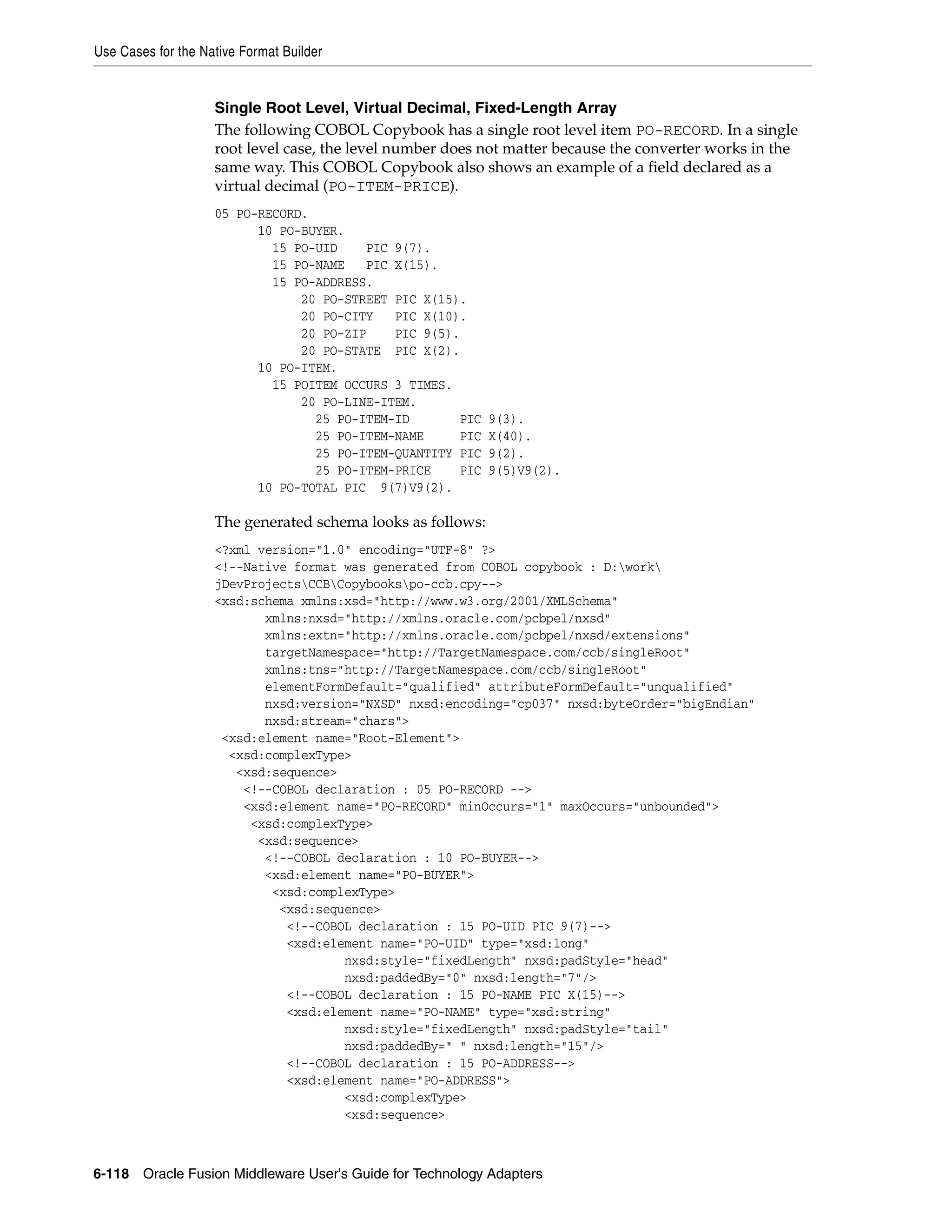 Use Cases for the Native Format Builder
6-118 Oracle Fusion Middleware User's Guide for Technology Adapters
Single Root Level, Virtual Decimal, Fixed-Length Array
The following COBOL Copybook has a single root level item PO-RECORD. In a single
root level case, the level number does not matter because the converter works in the
same way. This COBOL Copybook also shows an example of a field declared as a
virtual decimal (PO-ITEM-PRICE).
05 PO-RECORD.
10 PO-BUYER.
15 PO-UID PIC 9(7).
15 PO-NAME PIC X(15).
15 PO-ADDRESS.
20 PO-STREET PIC X(15).
20 PO-CITY PIC X(10).
20 PO-ZIP PIC 9(5).
20 PO-STATE PIC X(2).
10 PO-ITEM.
15 POITEM OCCURS 3 TIMES.
20 PO-LINE-ITEM.
25 PO-ITEM-ID PIC 9(3).
25 PO-ITEM-NAME PIC X(40).
25 PO-ITEM-QUANTITY PIC 9(2).
25 PO-ITEM-PRICE PIC 9(5)V9(2).
10 PO-TOTAL PIC 9(7)V9(2).
The generated schema looks as follows:
<?xml version="1.0" encoding="UTF-8" ?>
<!--Native format was generated from COBOL copybook : D:work
jDevProjectsCCBCopybookspo-ccb.cpy-->
<xsd:schema xmlns:xsd="http://www.w3.org/2001/XMLSchema"
xmlns:nxsd="http://xmlns.oracle.com/pcbpel/nxsd"
xmlns:extn="http://xmlns.oracle.com/pcbpel/nxsd/extensions"
targetNamespace="http://TargetNamespace.com/ccb/singleRoot"
xmlns:tns="http://TargetNamespace.com/ccb/singleRoot"
elementFormDefault="qualified" attributeFormDefault="unqualified"
nxsd:version="NXSD" nxsd:encoding="cp037" nxsd:byteOrder="bigEndian"
nxsd:stream="chars">
<xsd:element name="Root-Element">
<xsd:complexType>
<xsd:sequence>
<!--COBOL declaration : 05 PO-RECORD -->
<xsd:element name="PO-RECORD" minOccurs="1" maxOccurs="unbounded">
<xsd:complexType>
<xsd:sequence>
<!--COBOL declaration : 10 PO-BUYER-->
<xsd:element name="PO-BUYER">
<xsd:complexType>
<xsd:sequence>
<!--COBOL declaration : 15 PO-UID PIC 9(7)-->
<xsd:element name="PO-UID" type="xsd:long"
nxsd:style="fixedLength" nxsd:padStyle="head"
nxsd:paddedBy="0" nxsd:length="7"/>
<!--COBOL declaration : 15 PO-NAME PIC X(15)-->
<xsd:element name="PO-NAME" type="xsd:string"
nxsd:style="fixedLength" nxsd:padStyle="tail"
nxsd:paddedBy=" " nxsd:length="15"/>
<!--COBOL declaration : 15 PO-ADDRESS-->
<xsd:element name="PO-ADDRESS">
<xsd:complexType>
<xsd:sequence>
 