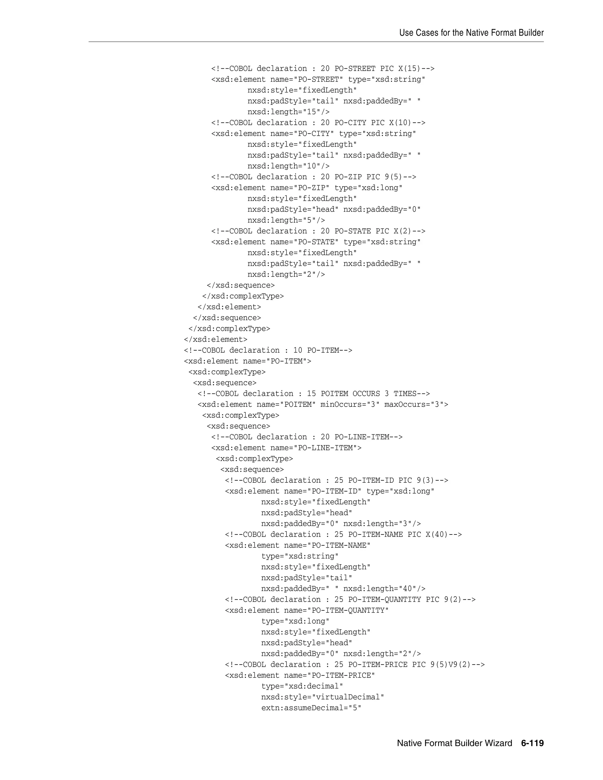 Use Cases for the Native Format Builder
Native Format Builder Wizard 6-119
<!--COBOL declaration : 20 PO-STREET PIC X(15)-->
<xsd:element name="PO-STREET" type="xsd:string"
nxsd:style="fixedLength"
nxsd:padStyle="tail" nxsd:paddedBy=" "
nxsd:length="15"/>
<!--COBOL declaration : 20 PO-CITY PIC X(10)-->
<xsd:element name="PO-CITY" type="xsd:string"
nxsd:style="fixedLength"
nxsd:padStyle="tail" nxsd:paddedBy=" "
nxsd:length="10"/>
<!--COBOL declaration : 20 PO-ZIP PIC 9(5)-->
<xsd:element name="PO-ZIP" type="xsd:long"
nxsd:style="fixedLength"
nxsd:padStyle="head" nxsd:paddedBy="0"
nxsd:length="5"/>
<!--COBOL declaration : 20 PO-STATE PIC X(2)-->
<xsd:element name="PO-STATE" type="xsd:string"
nxsd:style="fixedLength"
nxsd:padStyle="tail" nxsd:paddedBy=" "
nxsd:length="2"/>
</xsd:sequence>
</xsd:complexType>
</xsd:element>
</xsd:sequence>
</xsd:complexType>
</xsd:element>
<!--COBOL declaration : 10 PO-ITEM-->
<xsd:element name="PO-ITEM">
<xsd:complexType>
<xsd:sequence>
<!--COBOL declaration : 15 POITEM OCCURS 3 TIMES-->
<xsd:element name="POITEM" minOccurs="3" maxOccurs="3">
<xsd:complexType>
<xsd:sequence>
<!--COBOL declaration : 20 PO-LINE-ITEM-->
<xsd:element name="PO-LINE-ITEM">
<xsd:complexType>
<xsd:sequence>
<!--COBOL declaration : 25 PO-ITEM-ID PIC 9(3)-->
<xsd:element name="PO-ITEM-ID" type="xsd:long"
nxsd:style="fixedLength"
nxsd:padStyle="head"
nxsd:paddedBy="0" nxsd:length="3"/>
<!--COBOL declaration : 25 PO-ITEM-NAME PIC X(40)-->
<xsd:element name="PO-ITEM-NAME"
type="xsd:string"
nxsd:style="fixedLength"
nxsd:padStyle="tail"
nxsd:paddedBy=" " nxsd:length="40"/>
<!--COBOL declaration : 25 PO-ITEM-QUANTITY PIC 9(2)-->
<xsd:element name="PO-ITEM-QUANTITY"
type="xsd:long"
nxsd:style="fixedLength"
nxsd:padStyle="head"
nxsd:paddedBy="0" nxsd:length="2"/>
<!--COBOL declaration : 25 PO-ITEM-PRICE PIC 9(5)V9(2)-->
<xsd:element name="PO-ITEM-PRICE"
type="xsd:decimal"
nxsd:style="virtualDecimal"
extn:assumeDecimal="5"
 