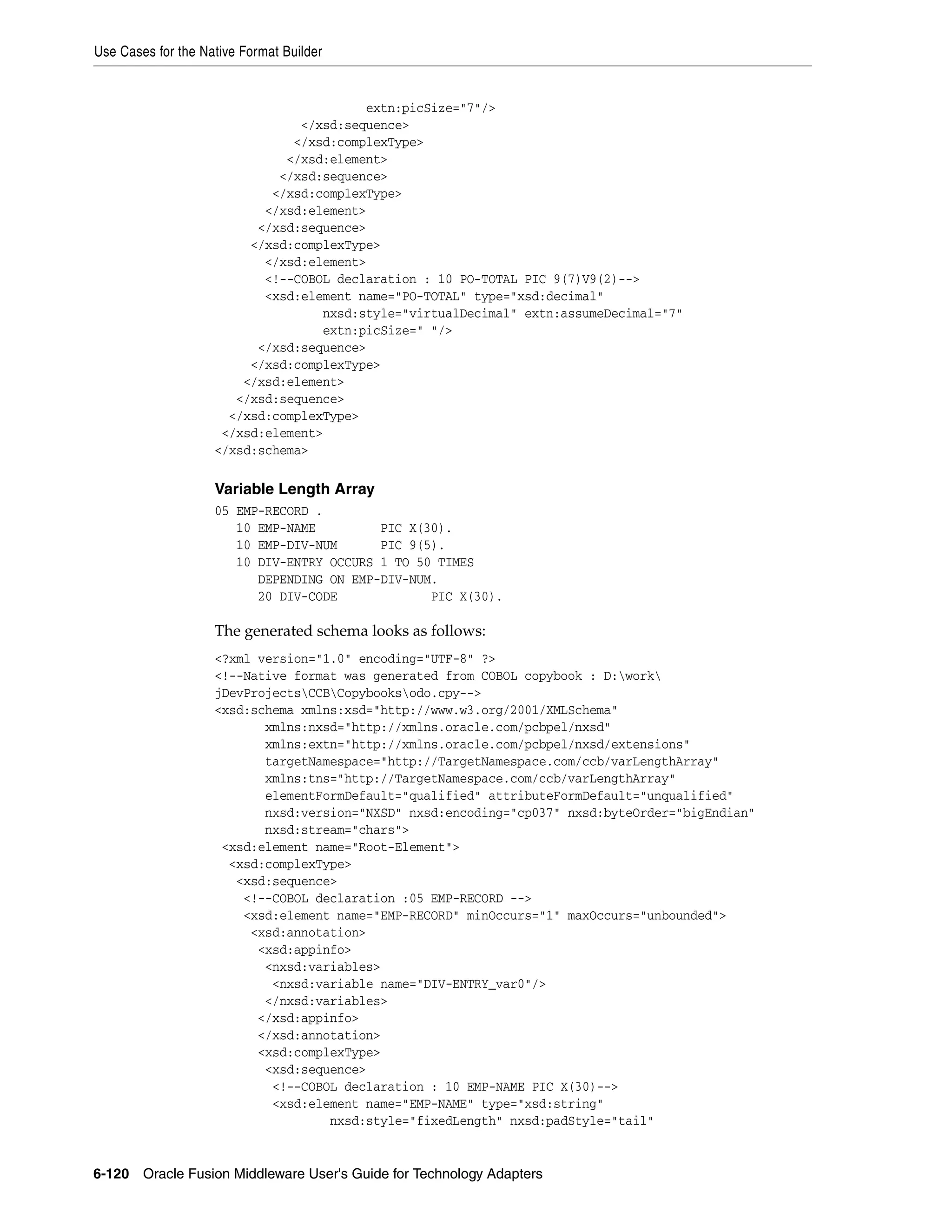 Use Cases for the Native Format Builder
6-120 Oracle Fusion Middleware User's Guide for Technology Adapters
extn:picSize="7"/>
</xsd:sequence>
</xsd:complexType>
</xsd:element>
</xsd:sequence>
</xsd:complexType>
</xsd:element>
</xsd:sequence>
</xsd:complexType>
</xsd:element>
<!--COBOL declaration : 10 PO-TOTAL PIC 9(7)V9(2)-->
<xsd:element name="PO-TOTAL" type="xsd:decimal"
nxsd:style="virtualDecimal" extn:assumeDecimal="7"
extn:picSize=" "/>
</xsd:sequence>
</xsd:complexType>
</xsd:element>
</xsd:sequence>
</xsd:complexType>
</xsd:element>
</xsd:schema>
Variable Length Array
05 EMP-RECORD .
10 EMP-NAME PIC X(30).
10 EMP-DIV-NUM PIC 9(5).
10 DIV-ENTRY OCCURS 1 TO 50 TIMES
DEPENDING ON EMP-DIV-NUM.
20 DIV-CODE PIC X(30).
The generated schema looks as follows:
<?xml version="1.0" encoding="UTF-8" ?>
<!--Native format was generated from COBOL copybook : D:work
jDevProjectsCCBCopybooksodo.cpy-->
<xsd:schema xmlns:xsd="http://www.w3.org/2001/XMLSchema"
xmlns:nxsd="http://xmlns.oracle.com/pcbpel/nxsd"
xmlns:extn="http://xmlns.oracle.com/pcbpel/nxsd/extensions"
targetNamespace="http://TargetNamespace.com/ccb/varLengthArray"
xmlns:tns="http://TargetNamespace.com/ccb/varLengthArray"
elementFormDefault="qualified" attributeFormDefault="unqualified"
nxsd:version="NXSD" nxsd:encoding="cp037" nxsd:byteOrder="bigEndian"
nxsd:stream="chars">
<xsd:element name="Root-Element">
<xsd:complexType>
<xsd:sequence>
<!--COBOL declaration :05 EMP-RECORD -->
<xsd:element name="EMP-RECORD" minOccurs="1" maxOccurs="unbounded">
<xsd:annotation>
<xsd:appinfo>
<nxsd:variables>
<nxsd:variable name="DIV-ENTRY_var0"/>
</nxsd:variables>
</xsd:appinfo>
</xsd:annotation>
<xsd:complexType>
<xsd:sequence>
<!--COBOL declaration : 10 EMP-NAME PIC X(30)-->
<xsd:element name="EMP-NAME" type="xsd:string"
nxsd:style="fixedLength" nxsd:padStyle="tail"
 