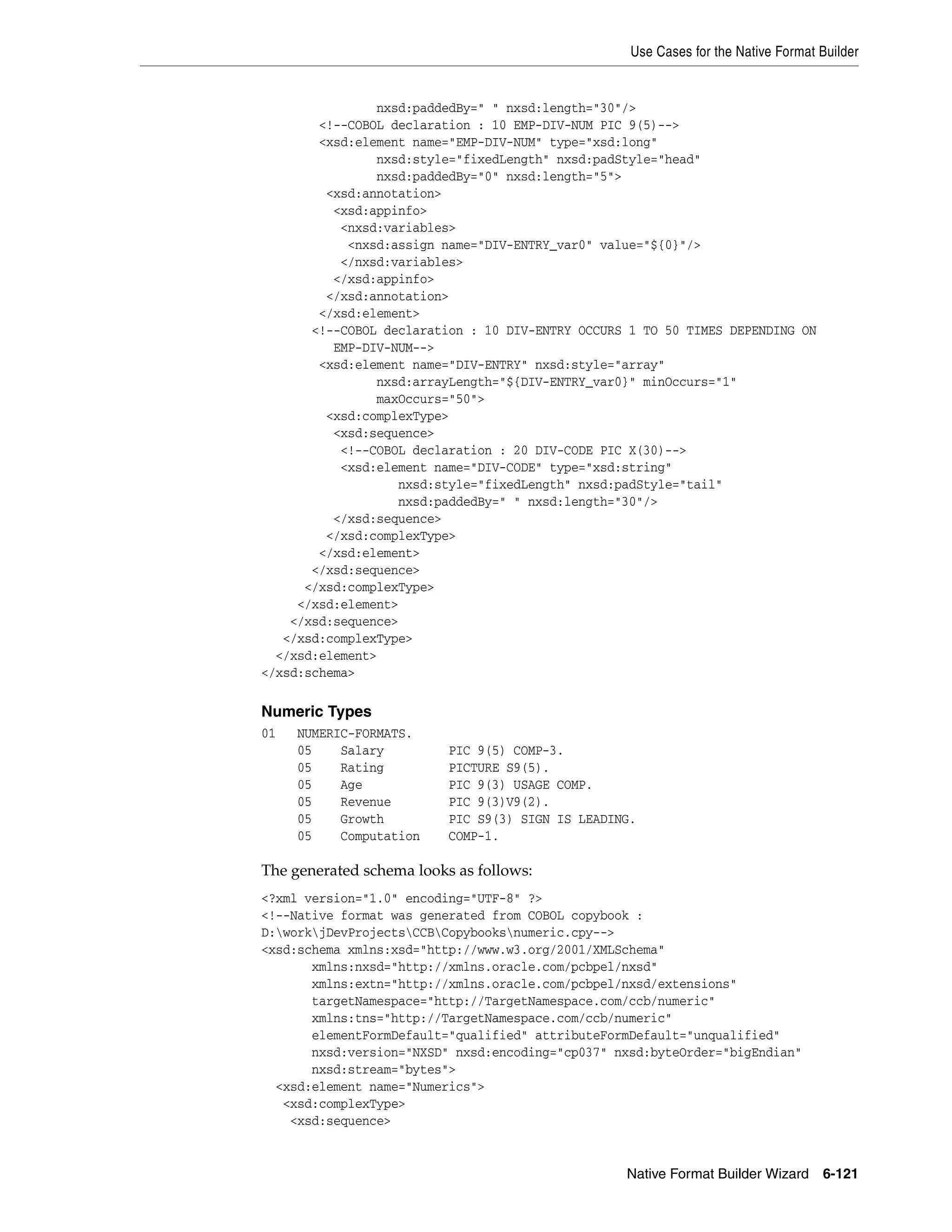 Use Cases for the Native Format Builder
Native Format Builder Wizard 6-121
nxsd:paddedBy=" " nxsd:length="30"/>
<!--COBOL declaration : 10 EMP-DIV-NUM PIC 9(5)-->
<xsd:element name="EMP-DIV-NUM" type="xsd:long"
nxsd:style="fixedLength" nxsd:padStyle="head"
nxsd:paddedBy="0" nxsd:length="5">
<xsd:annotation>
<xsd:appinfo>
<nxsd:variables>
<nxsd:assign name="DIV-ENTRY_var0" value="${0}"/>
</nxsd:variables>
</xsd:appinfo>
</xsd:annotation>
</xsd:element>
<!--COBOL declaration : 10 DIV-ENTRY OCCURS 1 TO 50 TIMES DEPENDING ON
EMP-DIV-NUM-->
<xsd:element name="DIV-ENTRY" nxsd:style="array"
nxsd:arrayLength="${DIV-ENTRY_var0}" minOccurs="1"
maxOccurs="50">
<xsd:complexType>
<xsd:sequence>
<!--COBOL declaration : 20 DIV-CODE PIC X(30)-->
<xsd:element name="DIV-CODE" type="xsd:string"
nxsd:style="fixedLength" nxsd:padStyle="tail"
nxsd:paddedBy=" " nxsd:length="30"/>
</xsd:sequence>
</xsd:complexType>
</xsd:element>
</xsd:sequence>
</xsd:complexType>
</xsd:element>
</xsd:sequence>
</xsd:complexType>
</xsd:element>
</xsd:schema>
Numeric Types
01 NUMERIC-FORMATS.
05 Salary PIC 9(5) COMP-3.
05 Rating PICTURE S9(5).
05 Age PIC 9(3) USAGE COMP.
05 Revenue PIC 9(3)V9(2).
05 Growth PIC S9(3) SIGN IS LEADING.
05 Computation COMP-1.
The generated schema looks as follows:
<?xml version="1.0" encoding="UTF-8" ?>
<!--Native format was generated from COBOL copybook :
D:workjDevProjectsCCBCopybooksnumeric.cpy-->
<xsd:schema xmlns:xsd="http://www.w3.org/2001/XMLSchema"
xmlns:nxsd="http://xmlns.oracle.com/pcbpel/nxsd"
xmlns:extn="http://xmlns.oracle.com/pcbpel/nxsd/extensions"
targetNamespace="http://TargetNamespace.com/ccb/numeric"
xmlns:tns="http://TargetNamespace.com/ccb/numeric"
elementFormDefault="qualified" attributeFormDefault="unqualified"
nxsd:version="NXSD" nxsd:encoding="cp037" nxsd:byteOrder="bigEndian"
nxsd:stream="bytes">
<xsd:element name="Numerics">
<xsd:complexType>
<xsd:sequence>
 
