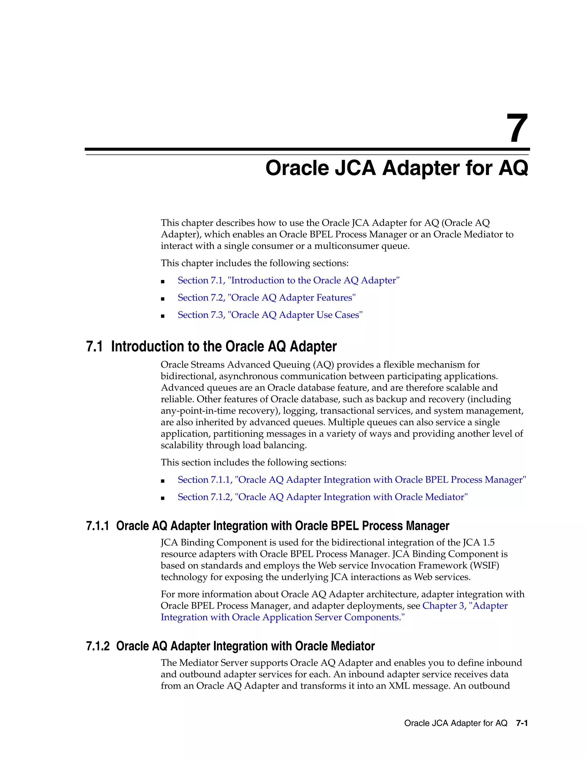 7
Oracle JCA Adapter for AQ 7-1
7Oracle JCA Adapter for AQ
This chapter describes how to use the Oracle JCA Adapter for AQ (Oracle AQ
Adapter), which enables an Oracle BPEL Process Manager or an Oracle Mediator to
interact with a single consumer or a multiconsumer queue.
This chapter includes the following sections:
■ Section 7.1, "Introduction to the Oracle AQ Adapter"
■ Section 7.2, "Oracle AQ Adapter Features"
■ Section 7.3, "Oracle AQ Adapter Use Cases"
7.1 Introduction to the Oracle AQ Adapter
Oracle Streams Advanced Queuing (AQ) provides a flexible mechanism for
bidirectional, asynchronous communication between participating applications.
Advanced queues are an Oracle database feature, and are therefore scalable and
reliable. Other features of Oracle database, such as backup and recovery (including
any-point-in-time recovery), logging, transactional services, and system management,
are also inherited by advanced queues. Multiple queues can also service a single
application, partitioning messages in a variety of ways and providing another level of
scalability through load balancing.
This section includes the following sections:
■ Section 7.1.1, "Oracle AQ Adapter Integration with Oracle BPEL Process Manager"
■ Section 7.1.2, "Oracle AQ Adapter Integration with Oracle Mediator"
7.1.1 Oracle AQ Adapter Integration with Oracle BPEL Process Manager
JCA Binding Component is used for the bidirectional integration of the JCA 1.5
resource adapters with Oracle BPEL Process Manager. JCA Binding Component is
based on standards and employs the Web service Invocation Framework (WSIF)
technology for exposing the underlying JCA interactions as Web services.
For more information about Oracle AQ Adapter architecture, adapter integration with
Oracle BPEL Process Manager, and adapter deployments, see Chapter 3, "Adapter
Integration with Oracle Application Server Components."
7.1.2 Oracle AQ Adapter Integration with Oracle Mediator
The Mediator Server supports Oracle AQ Adapter and enables you to define inbound
and outbound adapter services for each. An inbound adapter service receives data
from an Oracle AQ Adapter and transforms it into an XML message. An outbound
 