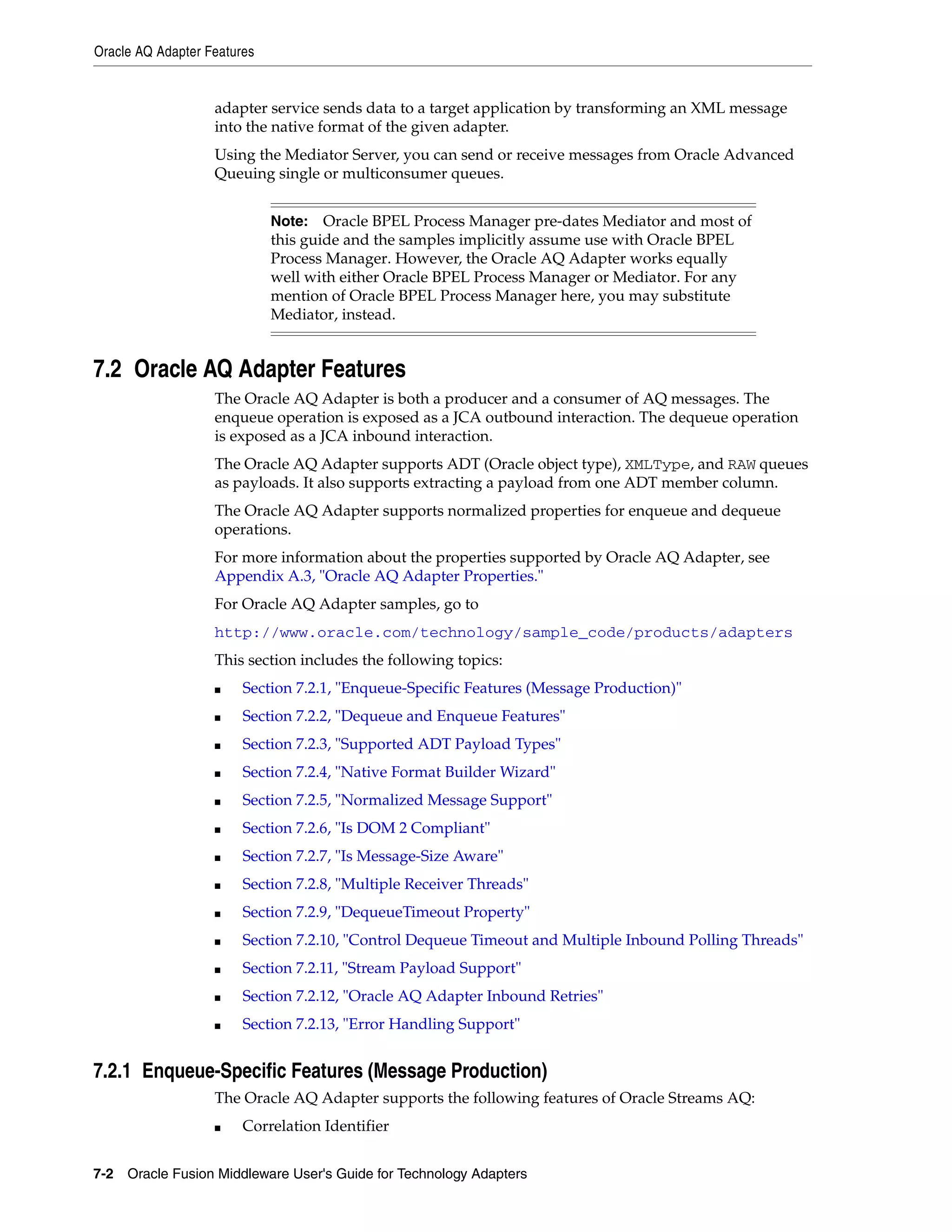 Oracle AQ Adapter Features
7-2 Oracle Fusion Middleware User's Guide for Technology Adapters
adapter service sends data to a target application by transforming an XML message
into the native format of the given adapter.
Using the Mediator Server, you can send or receive messages from Oracle Advanced
Queuing single or multiconsumer queues.
7.2 Oracle AQ Adapter Features
The Oracle AQ Adapter is both a producer and a consumer of AQ messages. The
enqueue operation is exposed as a JCA outbound interaction. The dequeue operation
is exposed as a JCA inbound interaction.
The Oracle AQ Adapter supports ADT (Oracle object type), XMLType, and RAW queues
as payloads. It also supports extracting a payload from one ADT member column.
The Oracle AQ Adapter supports normalized properties for enqueue and dequeue
operations.
For more information about the properties supported by Oracle AQ Adapter, see
Appendix A.3, "Oracle AQ Adapter Properties."
For Oracle AQ Adapter samples, go to
http://www.oracle.com/technology/sample_code/products/adapters
This section includes the following topics:
■ Section 7.2.1, "Enqueue-Specific Features (Message Production)"
■ Section 7.2.2, "Dequeue and Enqueue Features"
■ Section 7.2.3, "Supported ADT Payload Types"
■ Section 7.2.4, "Native Format Builder Wizard"
■ Section 7.2.5, "Normalized Message Support"
■ Section 7.2.6, "Is DOM 2 Compliant"
■ Section 7.2.7, "Is Message-Size Aware"
■ Section 7.2.8, "Multiple Receiver Threads"
■ Section 7.2.9, "DequeueTimeout Property"
■ Section 7.2.10, "Control Dequeue Timeout and Multiple Inbound Polling Threads"
■ Section 7.2.11, "Stream Payload Support"
■ Section 7.2.12, "Oracle AQ Adapter Inbound Retries"
■ Section 7.2.13, "Error Handling Support"
7.2.1 Enqueue-Specific Features (Message Production)
The Oracle AQ Adapter supports the following features of Oracle Streams AQ:
■ Correlation Identifier
Note: Oracle BPEL Process Manager pre-dates Mediator and most of
this guide and the samples implicitly assume use with Oracle BPEL
Process Manager. However, the Oracle AQ Adapter works equally
well with either Oracle BPEL Process Manager or Mediator. For any
mention of Oracle BPEL Process Manager here, you may substitute
Mediator, instead.
 