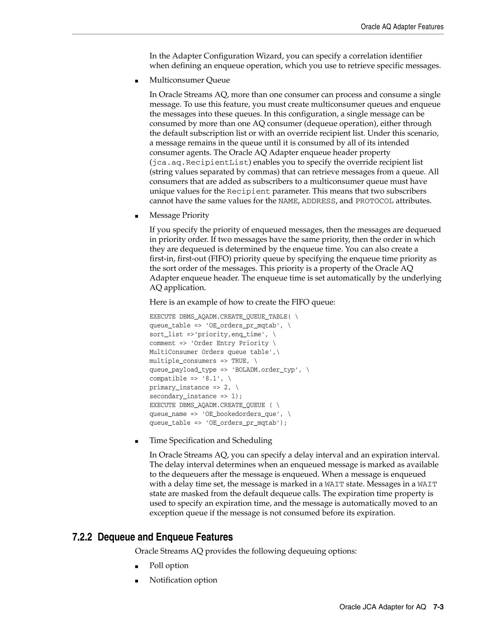 Oracle AQ Adapter Features
Oracle JCA Adapter for AQ 7-3
In the Adapter Configuration Wizard, you can specify a correlation identifier
when defining an enqueue operation, which you use to retrieve specific messages.
■ Multiconsumer Queue
In Oracle Streams AQ, more than one consumer can process and consume a single
message. To use this feature, you must create multiconsumer queues and enqueue
the messages into these queues. In this configuration, a single message can be
consumed by more than one AQ consumer (dequeue operation), either through
the default subscription list or with an override recipient list. Under this scenario,
a message remains in the queue until it is consumed by all of its intended
consumer agents. The Oracle AQ Adapter enqueue header property
(jca.aq.RecipientList) enables you to specify the override recipient list
(string values separated by commas) that can retrieve messages from a queue. All
consumers that are added as subscribers to a multiconsumer queue must have
unique values for the Recipient parameter. This means that two subscribers
cannot have the same values for the NAME, ADDRESS, and PROTOCOL attributes.
■ Message Priority
If you specify the priority of enqueued messages, then the messages are dequeued
in priority order. If two messages have the same priority, then the order in which
they are dequeued is determined by the enqueue time. You can also create a
first-in, first-out (FIFO) priority queue by specifying the enqueue time priority as
the sort order of the messages. This priority is a property of the Oracle AQ
Adapter enqueue header. The enqueue time is set automatically by the underlying
AQ application.
Here is an example of how to create the FIFO queue:
EXECUTE DBMS_AQADM.CREATE_QUEUE_TABLE( 
queue_table => 'OE_orders_pr_mqtab', 
sort_list =>'priority,enq_time', 
comment => 'Order Entry Priority 
MultiConsumer Orders queue table',
multiple_consumers => TRUE, 
queue_payload_type => 'BOLADM.order_typ', 
compatible => '8.1', 
primary_instance => 2, 
secondary_instance => 1);
EXECUTE DBMS_AQADM.CREATE_QUEUE ( 
queue_name => 'OE_bookedorders_que', 
queue_table => 'OE_orders_pr_mqtab');
■ Time Specification and Scheduling
In Oracle Streams AQ, you can specify a delay interval and an expiration interval.
The delay interval determines when an enqueued message is marked as available
to the dequeuers after the message is enqueued. When a message is enqueued
with a delay time set, the message is marked in a WAIT state. Messages in a WAIT
state are masked from the default dequeue calls. The expiration time property is
used to specify an expiration time, and the message is automatically moved to an
exception queue if the message is not consumed before its expiration.
7.2.2 Dequeue and Enqueue Features
Oracle Streams AQ provides the following dequeuing options:
■ Poll option
■ Notification option
 