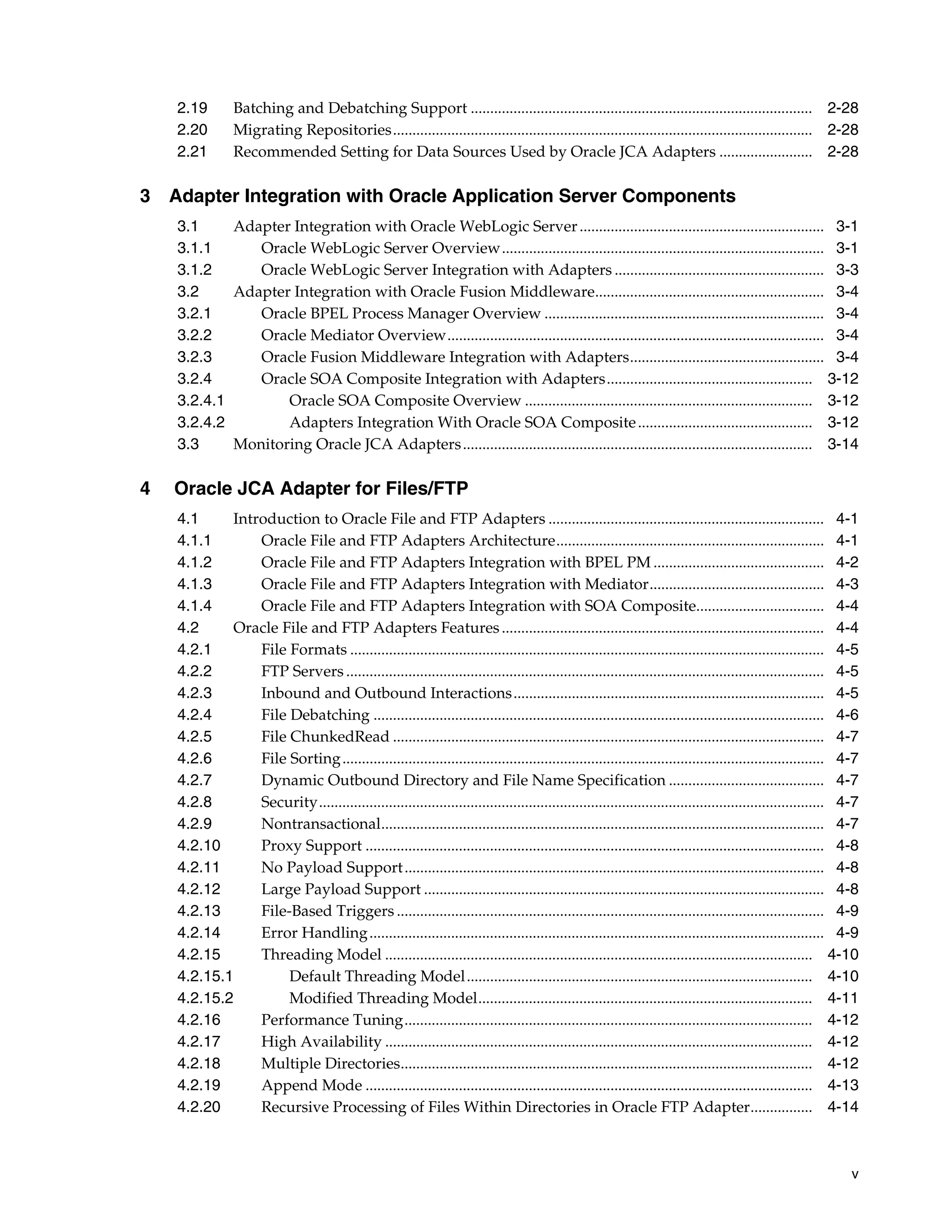 v
2.19 Batching and Debatching Support ........................................................................................ 2-28
2.20 Migrating Repositories............................................................................................................ 2-28
2.21 Recommended Setting for Data Sources Used by Oracle JCA Adapters ........................ 2-28
3 Adapter Integration with Oracle Application Server Components
3.1 Adapter Integration with Oracle WebLogic Server............................................................... 3-1
3.1.1 Oracle WebLogic Server Overview................................................................................... 3-1
3.1.2 Oracle WebLogic Server Integration with Adapters ...................................................... 3-3
3.2 Adapter Integration with Oracle Fusion Middleware........................................................... 3-4
3.2.1 Oracle BPEL Process Manager Overview ........................................................................ 3-4
3.2.2 Oracle Mediator Overview................................................................................................. 3-4
3.2.3 Oracle Fusion Middleware Integration with Adapters.................................................. 3-4
3.2.4 Oracle SOA Composite Integration with Adapters..................................................... 3-12
3.2.4.1 Oracle SOA Composite Overview .......................................................................... 3-12
3.2.4.2 Adapters Integration With Oracle SOA Composite............................................. 3-12
3.3 Monitoring Oracle JCA Adapters.......................................................................................... 3-14
4 Oracle JCA Adapter for Files/FTP
4.1 Introduction to Oracle File and FTP Adapters ....................................................................... 4-1
4.1.1 Oracle File and FTP Adapters Architecture..................................................................... 4-1
4.1.2 Oracle File and FTP Adapters Integration with BPEL PM ............................................ 4-2
4.1.3 Oracle File and FTP Adapters Integration with Mediator............................................. 4-3
4.1.4 Oracle File and FTP Adapters Integration with SOA Composite................................. 4-4
4.2 Oracle File and FTP Adapters Features................................................................................... 4-4
4.2.1 File Formats .......................................................................................................................... 4-5
4.2.2 FTP Servers ........................................................................................................................... 4-5
4.2.3 Inbound and Outbound Interactions................................................................................ 4-5
4.2.4 File Debatching .................................................................................................................... 4-6
4.2.5 File ChunkedRead ............................................................................................................... 4-7
4.2.6 File Sorting............................................................................................................................ 4-7
4.2.7 Dynamic Outbound Directory and File Name Specification ........................................ 4-7
4.2.8 Security.................................................................................................................................. 4-7
4.2.9 Nontransactional.................................................................................................................. 4-7
4.2.10 Proxy Support ...................................................................................................................... 4-8
4.2.11 No Payload Support............................................................................................................ 4-8
4.2.12 Large Payload Support ....................................................................................................... 4-8
4.2.13 File-Based Triggers .............................................................................................................. 4-9
4.2.14 Error Handling..................................................................................................................... 4-9
4.2.15 Threading Model .............................................................................................................. 4-10
4.2.15.1 Default Threading Model......................................................................................... 4-10
4.2.15.2 Modified Threading Model...................................................................................... 4-11
4.2.16 Performance Tuning......................................................................................................... 4-12
4.2.17 High Availability .............................................................................................................. 4-12
4.2.18 Multiple Directories.......................................................................................................... 4-12
4.2.19 Append Mode ................................................................................................................... 4-13
4.2.20 Recursive Processing of Files Within Directories in Oracle FTP Adapter................ 4-14
 