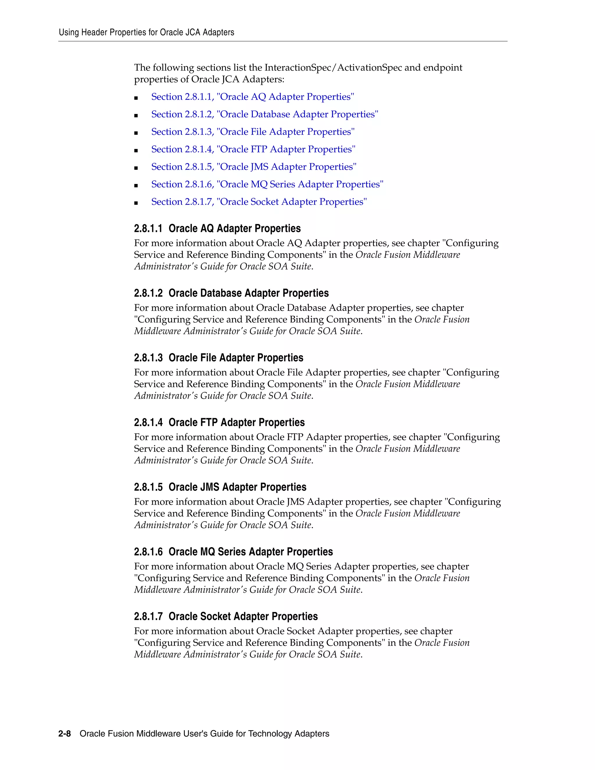 Using Header Properties for Oracle JCA Adapters
2-8 Oracle Fusion Middleware User's Guide for Technology Adapters
The following sections list the InteractionSpec/ActivationSpec and endpoint
properties of Oracle JCA Adapters:
■ Section 2.8.1.1, "Oracle AQ Adapter Properties"
■ Section 2.8.1.2, "Oracle Database Adapter Properties"
■ Section 2.8.1.3, "Oracle File Adapter Properties"
■ Section 2.8.1.4, "Oracle FTP Adapter Properties"
■ Section 2.8.1.5, "Oracle JMS Adapter Properties"
■ Section 2.8.1.6, "Oracle MQ Series Adapter Properties"
■ Section 2.8.1.7, "Oracle Socket Adapter Properties"
2.8.1.1 Oracle AQ Adapter Properties
For more information about Oracle AQ Adapter properties, see chapter "Configuring
Service and Reference Binding Components" in the Oracle Fusion Middleware
Administrator's Guide for Oracle SOA Suite.
2.8.1.2 Oracle Database Adapter Properties
For more information about Oracle Database Adapter properties, see chapter
"Configuring Service and Reference Binding Components" in the Oracle Fusion
Middleware Administrator's Guide for Oracle SOA Suite.
2.8.1.3 Oracle File Adapter Properties
For more information about Oracle File Adapter properties, see chapter "Configuring
Service and Reference Binding Components" in the Oracle Fusion Middleware
Administrator's Guide for Oracle SOA Suite.
2.8.1.4 Oracle FTP Adapter Properties
For more information about Oracle FTP Adapter properties, see chapter "Configuring
Service and Reference Binding Components" in the Oracle Fusion Middleware
Administrator's Guide for Oracle SOA Suite.
2.8.1.5 Oracle JMS Adapter Properties
For more information about Oracle JMS Adapter properties, see chapter "Configuring
Service and Reference Binding Components" in the Oracle Fusion Middleware
Administrator's Guide for Oracle SOA Suite.
2.8.1.6 Oracle MQ Series Adapter Properties
For more information about Oracle MQ Series Adapter properties, see chapter
"Configuring Service and Reference Binding Components" in the Oracle Fusion
Middleware Administrator's Guide for Oracle SOA Suite.
2.8.1.7 Oracle Socket Adapter Properties
For more information about Oracle Socket Adapter properties, see chapter
"Configuring Service and Reference Binding Components" in the Oracle Fusion
Middleware Administrator's Guide for Oracle SOA Suite.
 