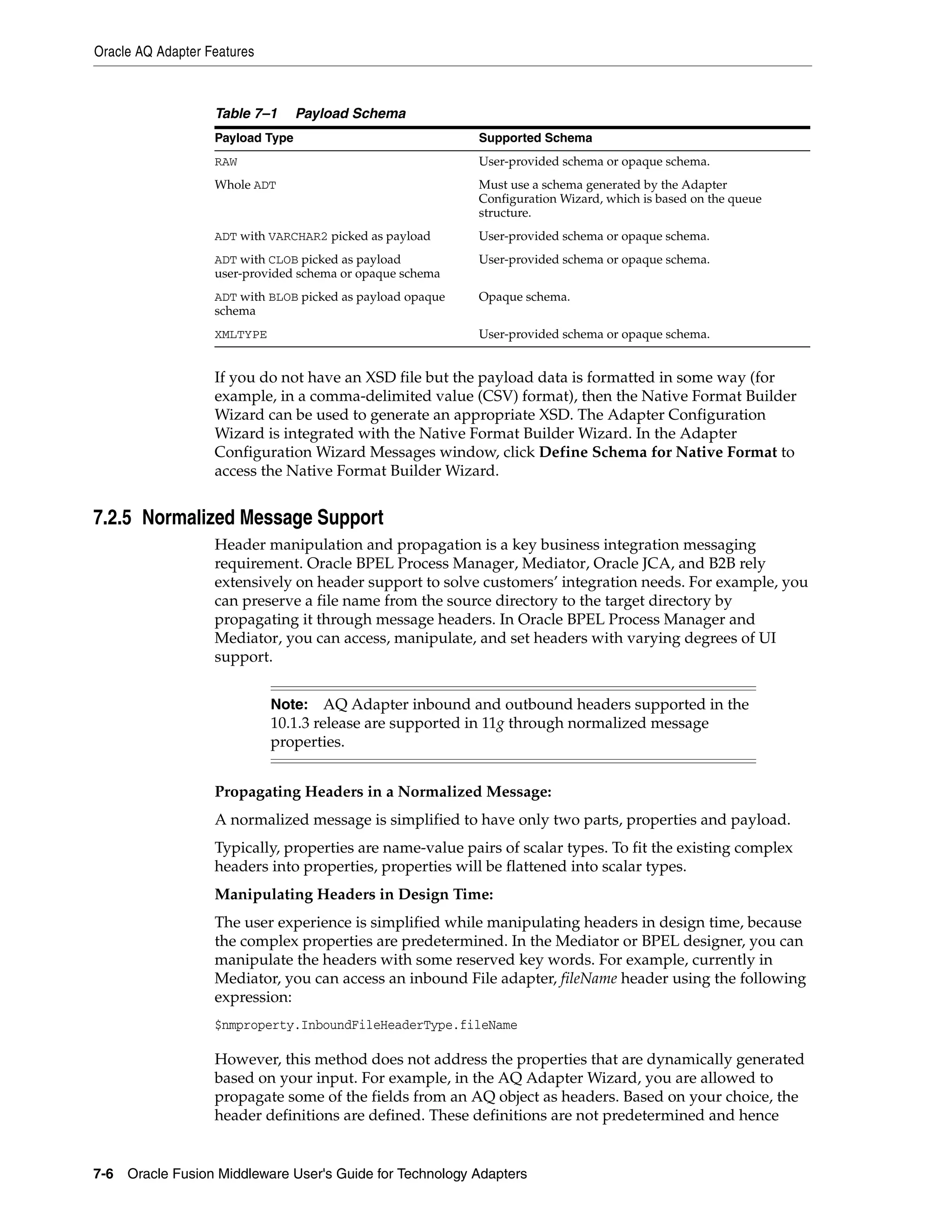 Oracle AQ Adapter Features
7-6 Oracle Fusion Middleware User's Guide for Technology Adapters
If you do not have an XSD file but the payload data is formatted in some way (for
example, in a comma-delimited value (CSV) format), then the Native Format Builder
Wizard can be used to generate an appropriate XSD. The Adapter Configuration
Wizard is integrated with the Native Format Builder Wizard. In the Adapter
Configuration Wizard Messages window, click Define Schema for Native Format to
access the Native Format Builder Wizard.
7.2.5 Normalized Message Support
Header manipulation and propagation is a key business integration messaging
requirement. Oracle BPEL Process Manager, Mediator, Oracle JCA, and B2B rely
extensively on header support to solve customers’ integration needs. For example, you
can preserve a file name from the source directory to the target directory by
propagating it through message headers. In Oracle BPEL Process Manager and
Mediator, you can access, manipulate, and set headers with varying degrees of UI
support.
Propagating Headers in a Normalized Message:
A normalized message is simplified to have only two parts, properties and payload.
Typically, properties are name-value pairs of scalar types. To fit the existing complex
headers into properties, properties will be flattened into scalar types.
Manipulating Headers in Design Time:
The user experience is simplified while manipulating headers in design time, because
the complex properties are predetermined. In the Mediator or BPEL designer, you can
manipulate the headers with some reserved key words. For example, currently in
Mediator, you can access an inbound File adapter, fileName header using the following
expression:
$nmproperty.InboundFileHeaderType.fileName
However, this method does not address the properties that are dynamically generated
based on your input. For example, in the AQ Adapter Wizard, you are allowed to
propagate some of the fields from an AQ object as headers. Based on your choice, the
header definitions are defined. These definitions are not predetermined and hence
Table 7–1 Payload Schema
Payload Type Supported Schema
RAW User-provided schema or opaque schema.
Whole ADT Must use a schema generated by the Adapter
Configuration Wizard, which is based on the queue
structure.
ADT with VARCHAR2 picked as payload User-provided schema or opaque schema.
ADT with CLOB picked as payload
user-provided schema or opaque schema
User-provided schema or opaque schema.
ADT with BLOB picked as payload opaque
schema
Opaque schema.
XMLTYPE User-provided schema or opaque schema.
Note: AQ Adapter inbound and outbound headers supported in the
10.1.3 release are supported in 11g through normalized message
properties.
 