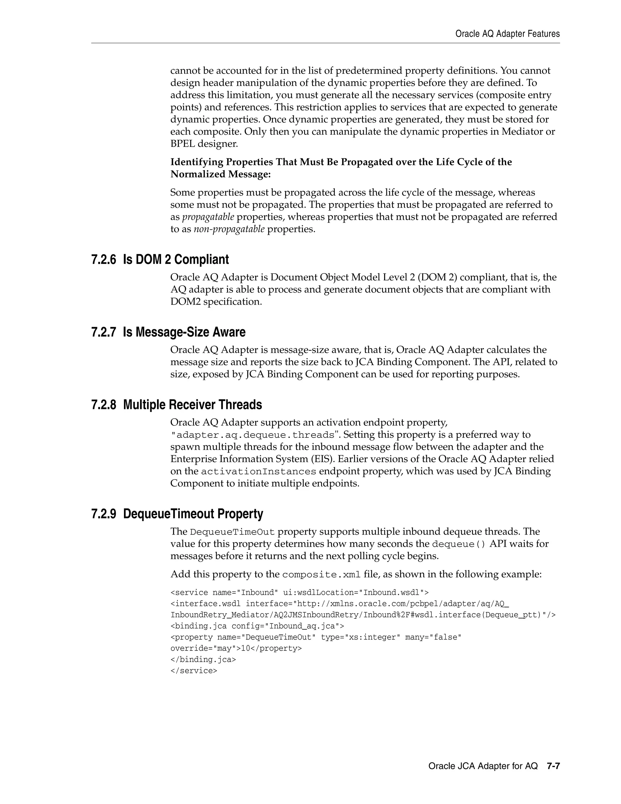 Oracle AQ Adapter Features
Oracle JCA Adapter for AQ 7-7
cannot be accounted for in the list of predetermined property definitions. You cannot
design header manipulation of the dynamic properties before they are defined. To
address this limitation, you must generate all the necessary services (composite entry
points) and references. This restriction applies to services that are expected to generate
dynamic properties. Once dynamic properties are generated, they must be stored for
each composite. Only then you can manipulate the dynamic properties in Mediator or
BPEL designer.
Identifying Properties That Must Be Propagated over the Life Cycle of the
Normalized Message:
Some properties must be propagated across the life cycle of the message, whereas
some must not be propagated. The properties that must be propagated are referred to
as propagatable properties, whereas properties that must not be propagated are referred
to as non-propagatable properties.
7.2.6 Is DOM 2 Compliant
Oracle AQ Adapter is Document Object Model Level 2 (DOM 2) compliant, that is, the
AQ adapter is able to process and generate document objects that are compliant with
DOM2 specification.
7.2.7 Is Message-Size Aware
Oracle AQ Adapter is message-size aware, that is, Oracle AQ Adapter calculates the
message size and reports the size back to JCA Binding Component. The API, related to
size, exposed by JCA Binding Component can be used for reporting purposes.
7.2.8 Multiple Receiver Threads
Oracle AQ Adapter supports an activation endpoint property,
"adapter.aq.dequeue.threads". Setting this property is a preferred way to
spawn multiple threads for the inbound message flow between the adapter and the
Enterprise Information System (EIS). Earlier versions of the Oracle AQ Adapter relied
on the activationInstances endpoint property, which was used by JCA Binding
Component to initiate multiple endpoints.
7.2.9 DequeueTimeout Property
The DequeueTimeOut property supports multiple inbound dequeue threads. The
value for this property determines how many seconds the dequeue() API waits for
messages before it returns and the next polling cycle begins.
Add this property to the composite.xml file, as shown in the following example:
<service name="Inbound" ui:wsdlLocation="Inbound.wsdl">
<interface.wsdl interface="http://xmlns.oracle.com/pcbpel/adapter/aq/AQ_
InboundRetry_Mediator/AQ2JMSInboundRetry/Inbound%2F#wsdl.interface(Dequeue_ptt)"/>
<binding.jca config="Inbound_aq.jca">
<property name="DequeueTimeOut" type="xs:integer" many="false"
override="may">10</property>
</binding.jca>
</service>
 