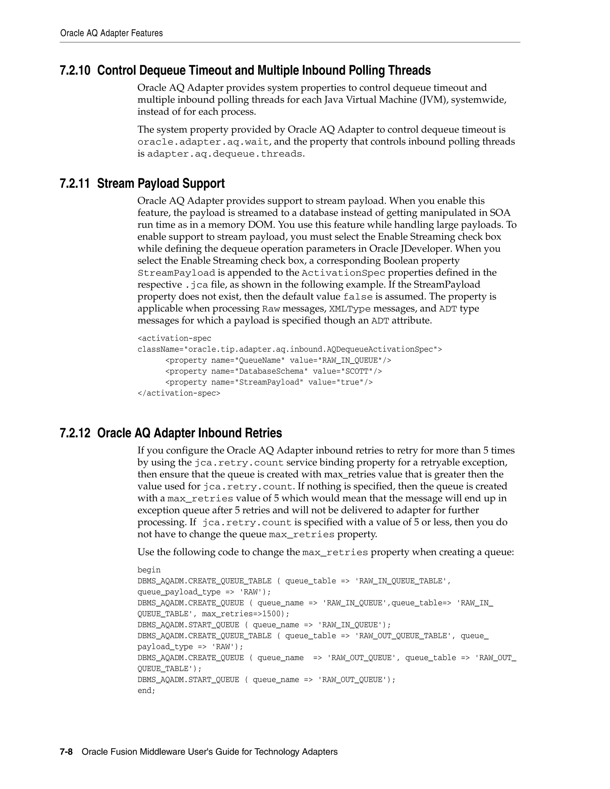 Oracle AQ Adapter Features
7-8 Oracle Fusion Middleware User's Guide for Technology Adapters
7.2.10 Control Dequeue Timeout and Multiple Inbound Polling Threads
Oracle AQ Adapter provides system properties to control dequeue timeout and
multiple inbound polling threads for each Java Virtual Machine (JVM), systemwide,
instead of for each process.
The system property provided by Oracle AQ Adapter to control dequeue timeout is
oracle.adapter.aq.wait, and the property that controls inbound polling threads
is adapter.aq.dequeue.threads.
7.2.11 Stream Payload Support
Oracle AQ Adapter provides support to stream payload. When you enable this
feature, the payload is streamed to a database instead of getting manipulated in SOA
run time as in a memory DOM. You use this feature while handling large payloads. To
enable support to stream payload, you must select the Enable Streaming check box
while defining the dequeue operation parameters in Oracle JDeveloper. When you
select the Enable Streaming check box, a corresponding Boolean property
StreamPayload is appended to the ActivationSpec properties defined in the
respective .jca file, as shown in the following example. If the StreamPayload
property does not exist, then the default value false is assumed. The property is
applicable when processing Raw messages, XMLType messages, and ADT type
messages for which a payload is specified though an ADT attribute.
<activation-spec
className="oracle.tip.adapter.aq.inbound.AQDequeueActivationSpec">
<property name="QueueName" value="RAW_IN_QUEUE"/>
<property name="DatabaseSchema" value="SCOTT"/>
<property name="StreamPayload" value="true"/>
</activation-spec>
7.2.12 Oracle AQ Adapter Inbound Retries
If you configure the Oracle AQ Adapter inbound retries to retry for more than 5 times
by using the jca.retry.count service binding property for a retryable exception,
then ensure that the queue is created with max_retries value that is greater then the
value used for jca.retry.count. If nothing is specified, then the queue is created
with a max_retries value of 5 which would mean that the message will end up in
exception queue after 5 retries and will not be delivered to adapter for further
processing. If jca.retry.count is specified with a value of 5 or less, then you do
not have to change the queue max_retries property.
Use the following code to change the max_retries property when creating a queue:
begin
DBMS_AQADM.CREATE_QUEUE_TABLE ( queue_table => 'RAW_IN_QUEUE_TABLE',
queue_payload_type => 'RAW');
DBMS_AQADM.CREATE_QUEUE ( queue_name => 'RAW_IN_QUEUE',queue_table=> 'RAW_IN_
QUEUE_TABLE', max_retries=>1500);
DBMS_AQADM.START_QUEUE ( queue_name => 'RAW_IN_QUEUE');
DBMS_AQADM.CREATE_QUEUE_TABLE ( queue_table => 'RAW_OUT_QUEUE_TABLE', queue_
payload_type => 'RAW');
DBMS_AQADM.CREATE_QUEUE ( queue_name => 'RAW_OUT_QUEUE', queue_table => 'RAW_OUT_
QUEUE_TABLE');
DBMS_AQADM.START_QUEUE ( queue_name => 'RAW_OUT_QUEUE');
end;
 