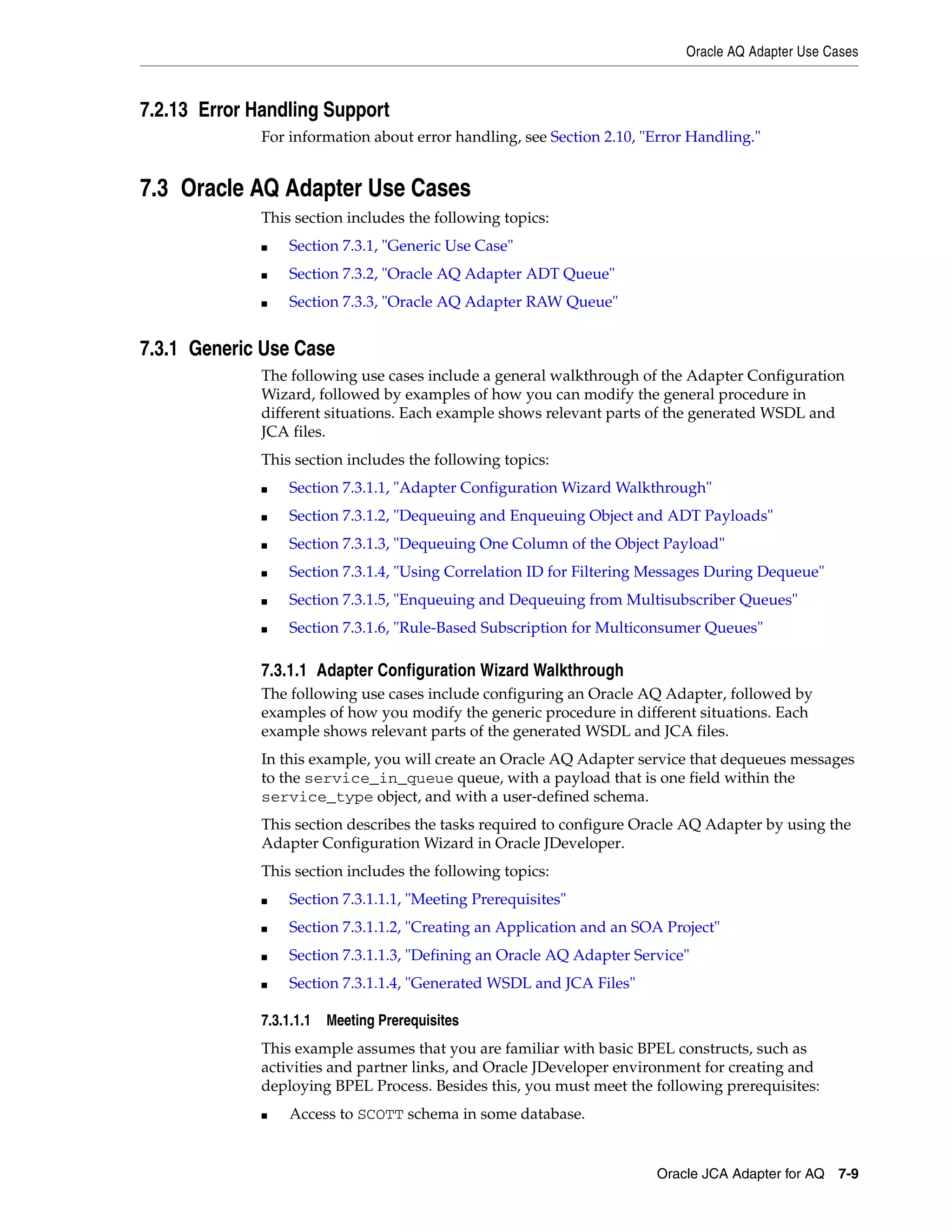 Oracle AQ Adapter Use Cases
Oracle JCA Adapter for AQ 7-9
7.2.13 Error Handling Support
For information about error handling, see Section 2.10, "Error Handling."
7.3 Oracle AQ Adapter Use Cases
This section includes the following topics:
■ Section 7.3.1, "Generic Use Case"
■ Section 7.3.2, "Oracle AQ Adapter ADT Queue"
■ Section 7.3.3, "Oracle AQ Adapter RAW Queue"
7.3.1 Generic Use Case
The following use cases include a general walkthrough of the Adapter Configuration
Wizard, followed by examples of how you can modify the general procedure in
different situations. Each example shows relevant parts of the generated WSDL and
JCA files.
This section includes the following topics:
■ Section 7.3.1.1, "Adapter Configuration Wizard Walkthrough"
■ Section 7.3.1.2, "Dequeuing and Enqueuing Object and ADT Payloads"
■ Section 7.3.1.3, "Dequeuing One Column of the Object Payload"
■ Section 7.3.1.4, "Using Correlation ID for Filtering Messages During Dequeue"
■ Section 7.3.1.5, "Enqueuing and Dequeuing from Multisubscriber Queues"
■ Section 7.3.1.6, "Rule-Based Subscription for Multiconsumer Queues"
7.3.1.1 Adapter Configuration Wizard Walkthrough
The following use cases include configuring an Oracle AQ Adapter, followed by
examples of how you modify the generic procedure in different situations. Each
example shows relevant parts of the generated WSDL and JCA files.
In this example, you will create an Oracle AQ Adapter service that dequeues messages
to the service_in_queue queue, with a payload that is one field within the
service_type object, and with a user-defined schema.
This section describes the tasks required to configure Oracle AQ Adapter by using the
Adapter Configuration Wizard in Oracle JDeveloper.
This section includes the following topics:
■ Section 7.3.1.1.1, "Meeting Prerequisites"
■ Section 7.3.1.1.2, "Creating an Application and an SOA Project"
■ Section 7.3.1.1.3, "Defining an Oracle AQ Adapter Service"
■ Section 7.3.1.1.4, "Generated WSDL and JCA Files"
7.3.1.1.1 Meeting Prerequisites
This example assumes that you are familiar with basic BPEL constructs, such as
activities and partner links, and Oracle JDeveloper environment for creating and
deploying BPEL Process. Besides this, you must meet the following prerequisites:
■ Access to SCOTT schema in some database.
 
