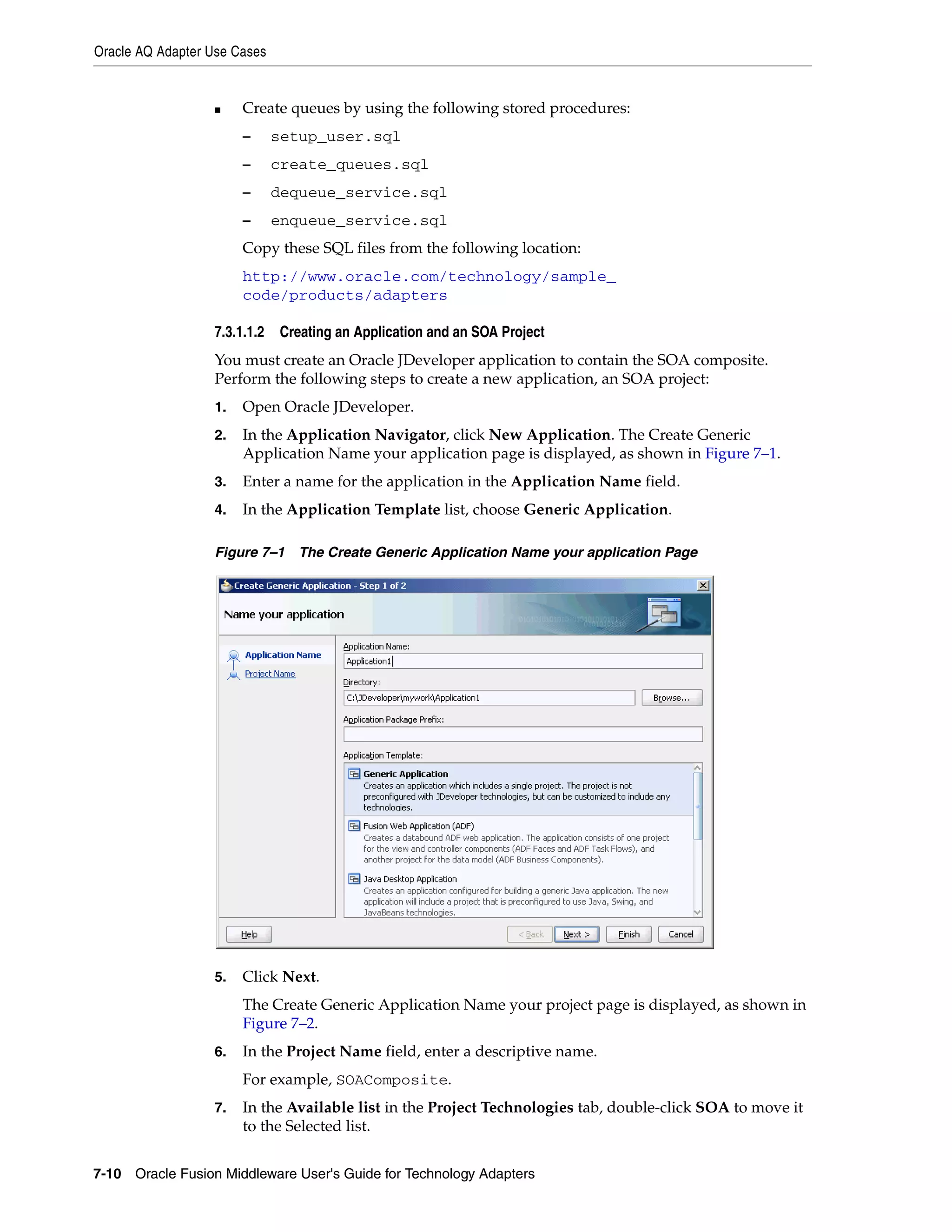 Oracle AQ Adapter Use Cases
7-10 Oracle Fusion Middleware User's Guide for Technology Adapters
■ Create queues by using the following stored procedures:
– setup_user.sql
– create_queues.sql
– dequeue_service.sql
– enqueue_service.sql
Copy these SQL files from the following location:
http://www.oracle.com/technology/sample_
code/products/adapters
7.3.1.1.2 Creating an Application and an SOA Project
You must create an Oracle JDeveloper application to contain the SOA composite.
Perform the following steps to create a new application, an SOA project:
1. Open Oracle JDeveloper.
2. In the Application Navigator, click New Application. The Create Generic
Application Name your application page is displayed, as shown in Figure 7–1.
3. Enter a name for the application in the Application Name field.
4. In the Application Template list, choose Generic Application.
Figure 7–1 The Create Generic Application Name your application Page
5. Click Next.
The Create Generic Application Name your project page is displayed, as shown in
Figure 7–2.
6. In the Project Name field, enter a descriptive name.
For example, SOAComposite.
7. In the Available list in the Project Technologies tab, double-click SOA to move it
to the Selected list.
 