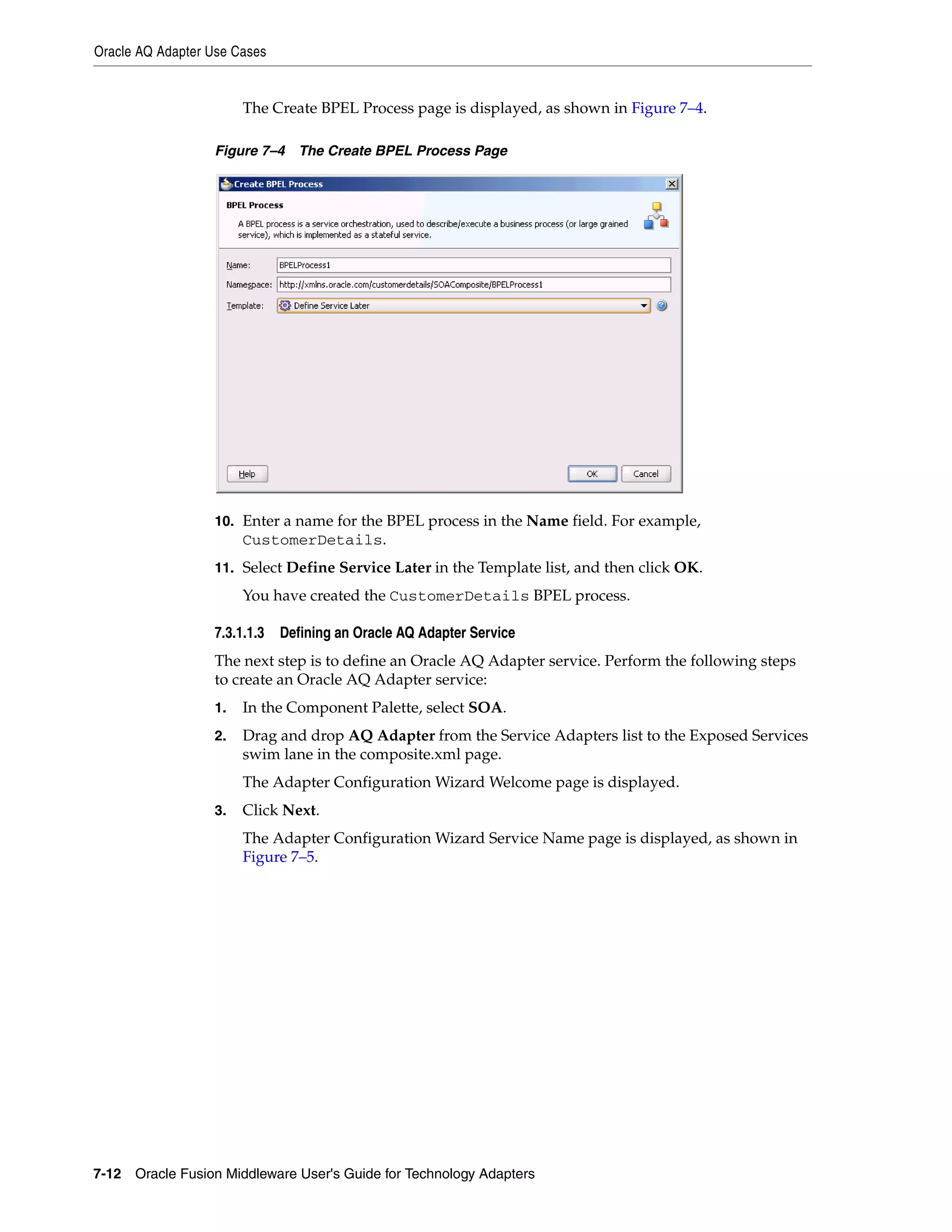 Oracle AQ Adapter Use Cases
7-12 Oracle Fusion Middleware User's Guide for Technology Adapters
The Create BPEL Process page is displayed, as shown in Figure 7–4.
Figure 7–4 The Create BPEL Process Page
10. Enter a name for the BPEL process in the Name field. For example,
CustomerDetails.
11. Select Define Service Later in the Template list, and then click OK.
You have created the CustomerDetails BPEL process.
7.3.1.1.3 Defining an Oracle AQ Adapter Service
The next step is to define an Oracle AQ Adapter service. Perform the following steps
to create an Oracle AQ Adapter service:
1. In the Component Palette, select SOA.
2. Drag and drop AQ Adapter from the Service Adapters list to the Exposed Services
swim lane in the composite.xml page.
The Adapter Configuration Wizard Welcome page is displayed.
3. Click Next.
The Adapter Configuration Wizard Service Name page is displayed, as shown in
Figure 7–5.
 