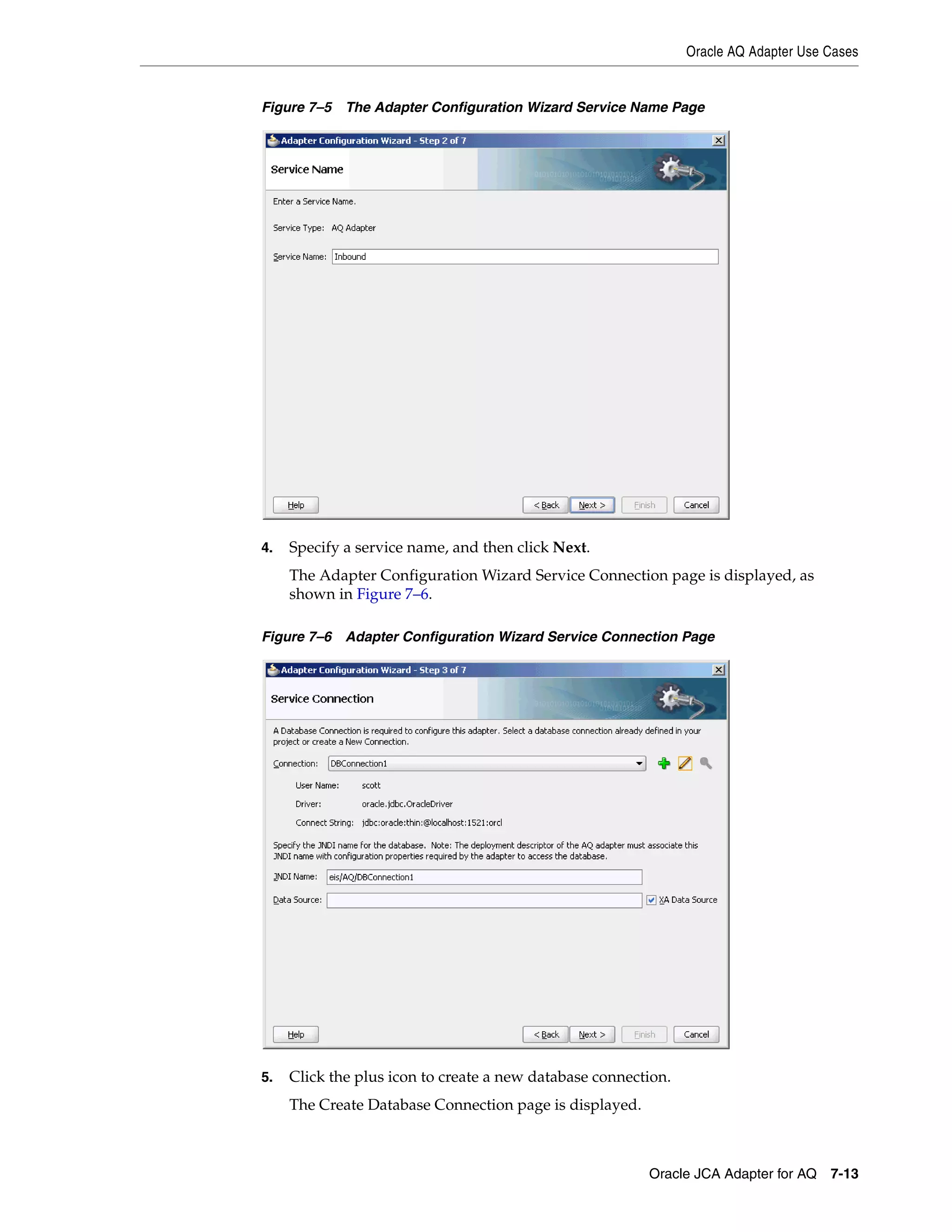 Oracle AQ Adapter Use Cases
Oracle JCA Adapter for AQ 7-13
Figure 7–5 The Adapter Configuration Wizard Service Name Page
4. Specify a service name, and then click Next.
The Adapter Configuration Wizard Service Connection page is displayed, as
shown in Figure 7–6.
Figure 7–6 Adapter Configuration Wizard Service Connection Page
5. Click the plus icon to create a new database connection.
The Create Database Connection page is displayed.
 