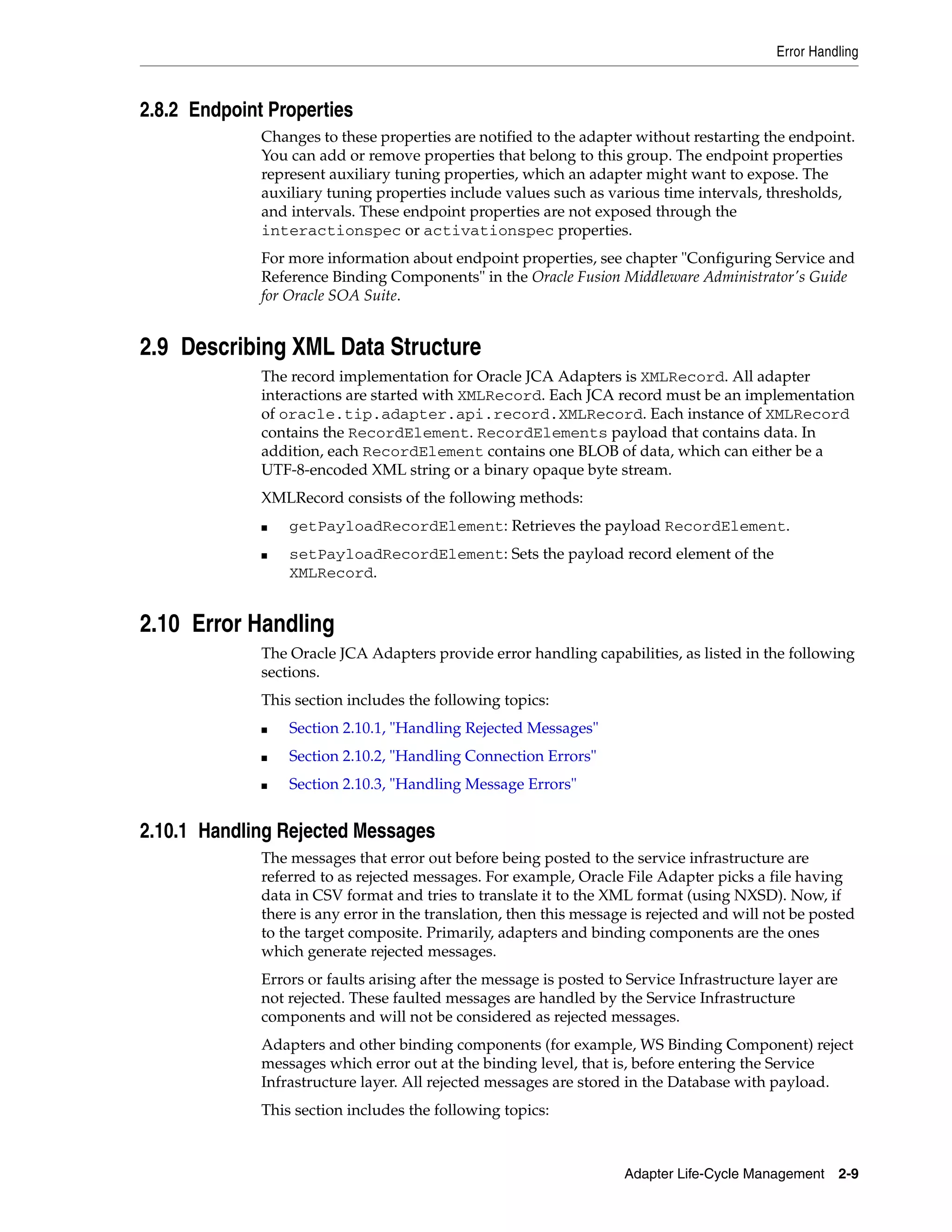 Error Handling
Adapter Life-Cycle Management 2-9
2.8.2 Endpoint Properties
Changes to these properties are notified to the adapter without restarting the endpoint.
You can add or remove properties that belong to this group. The endpoint properties
represent auxiliary tuning properties, which an adapter might want to expose. The
auxiliary tuning properties include values such as various time intervals, thresholds,
and intervals. These endpoint properties are not exposed through the
interactionspec or activationspec properties.
For more information about endpoint properties, see chapter "Configuring Service and
Reference Binding Components" in the Oracle Fusion Middleware Administrator's Guide
for Oracle SOA Suite.
2.9 Describing XML Data Structure
The record implementation for Oracle JCA Adapters is XMLRecord. All adapter
interactions are started with XMLRecord. Each JCA record must be an implementation
of oracle.tip.adapter.api.record.XMLRecord. Each instance of XMLRecord
contains the RecordElement. RecordElements payload that contains data. In
addition, each RecordElement contains one BLOB of data, which can either be a
UTF-8-encoded XML string or a binary opaque byte stream.
XMLRecord consists of the following methods:
■ getPayloadRecordElement: Retrieves the payload RecordElement.
■ setPayloadRecordElement: Sets the payload record element of the
XMLRecord.
2.10 Error Handling
The Oracle JCA Adapters provide error handling capabilities, as listed in the following
sections.
This section includes the following topics:
■ Section 2.10.1, "Handling Rejected Messages"
■ Section 2.10.2, "Handling Connection Errors"
■ Section 2.10.3, "Handling Message Errors"
2.10.1 Handling Rejected Messages
The messages that error out before being posted to the service infrastructure are
referred to as rejected messages. For example, Oracle File Adapter picks a file having
data in CSV format and tries to translate it to the XML format (using NXSD). Now, if
there is any error in the translation, then this message is rejected and will not be posted
to the target composite. Primarily, adapters and binding components are the ones
which generate rejected messages.
Errors or faults arising after the message is posted to Service Infrastructure layer are
not rejected. These faulted messages are handled by the Service Infrastructure
components and will not be considered as rejected messages.
Adapters and other binding components (for example, WS Binding Component) reject
messages which error out at the binding level, that is, before entering the Service
Infrastructure layer. All rejected messages are stored in the Database with payload.
This section includes the following topics:
 