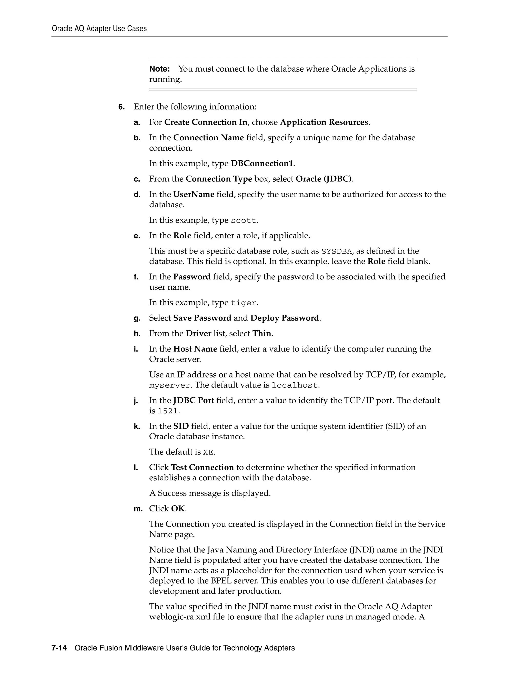 Oracle AQ Adapter Use Cases
7-14 Oracle Fusion Middleware User's Guide for Technology Adapters
6. Enter the following information:
a. For Create Connection In, choose Application Resources.
b. In the Connection Name field, specify a unique name for the database
connection.
In this example, type DBConnection1.
c. From the Connection Type box, select Oracle (JDBC).
d. In the UserName field, specify the user name to be authorized for access to the
database.
In this example, type scott.
e. In the Role field, enter a role, if applicable.
This must be a specific database role, such as SYSDBA, as defined in the
database. This field is optional. In this example, leave the Role field blank.
f. In the Password field, specify the password to be associated with the specified
user name.
In this example, type tiger.
g. Select Save Password and Deploy Password.
h. From the Driver list, select Thin.
i. In the Host Name field, enter a value to identify the computer running the
Oracle server.
Use an IP address or a host name that can be resolved by TCP/IP, for example,
myserver. The default value is localhost.
j. In the JDBC Port field, enter a value to identify the TCP/IP port. The default
is 1521.
k. In the SID field, enter a value for the unique system identifier (SID) of an
Oracle database instance.
The default is XE.
l. Click Test Connection to determine whether the specified information
establishes a connection with the database.
A Success message is displayed.
m. Click OK.
The Connection you created is displayed in the Connection field in the Service
Name page.
Notice that the Java Naming and Directory Interface (JNDI) name in the JNDI
Name field is populated after you have created the database connection. The
JNDI name acts as a placeholder for the connection used when your service is
deployed to the BPEL server. This enables you to use different databases for
development and later production.
The value specified in the JNDI name must exist in the Oracle AQ Adapter
weblogic-ra.xml file to ensure that the adapter runs in managed mode. A
Note: You must connect to the database where Oracle Applications is
running.
 